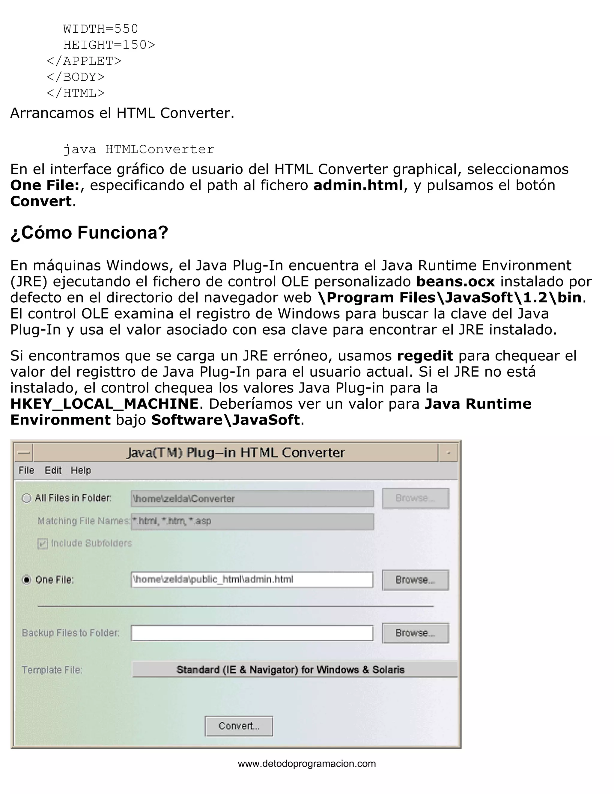 WIDTH=550 
HEIGHT=150> 
</APPLET> 
</BODY> 
</HTML> 
Arrancamos el HTML Converter. 
java HTMLConverter 
En el interface gráfico de usuario del HTML Converter graphical, seleccionamos 
One File:, especificando el path al fichero admin.html, y pulsamos el botón 
Convert. 
¿Cómo Funciona? 
En máquinas Windows, el Java Plug-In encuentra el Java Runtime Environment 
(JRE) ejecutando el fichero de control OLE personalizado beans.ocx instalado por 
defecto en el directorio del navegador web Program FilesJavaSoft1.2bin. 
El control OLE examina el registro de Windows para buscar la clave del Java 
Plug-In y usa el valor asociado con esa clave para encontrar el JRE instalado. 
Si encontramos que se carga un JRE erróneo, usamos regedit para chequear el 
valor del registtro de Java Plug-In para el usuario actual. Si el JRE no está 
instalado, el control chequea los valores Java Plug-in para la 
HKEY_LOCAL_MACHINE. Deberíamos ver un valor para Java Runtime 
Environment bajo SoftwareJavaSoft. 
www.detodoprogramacion.com 
 