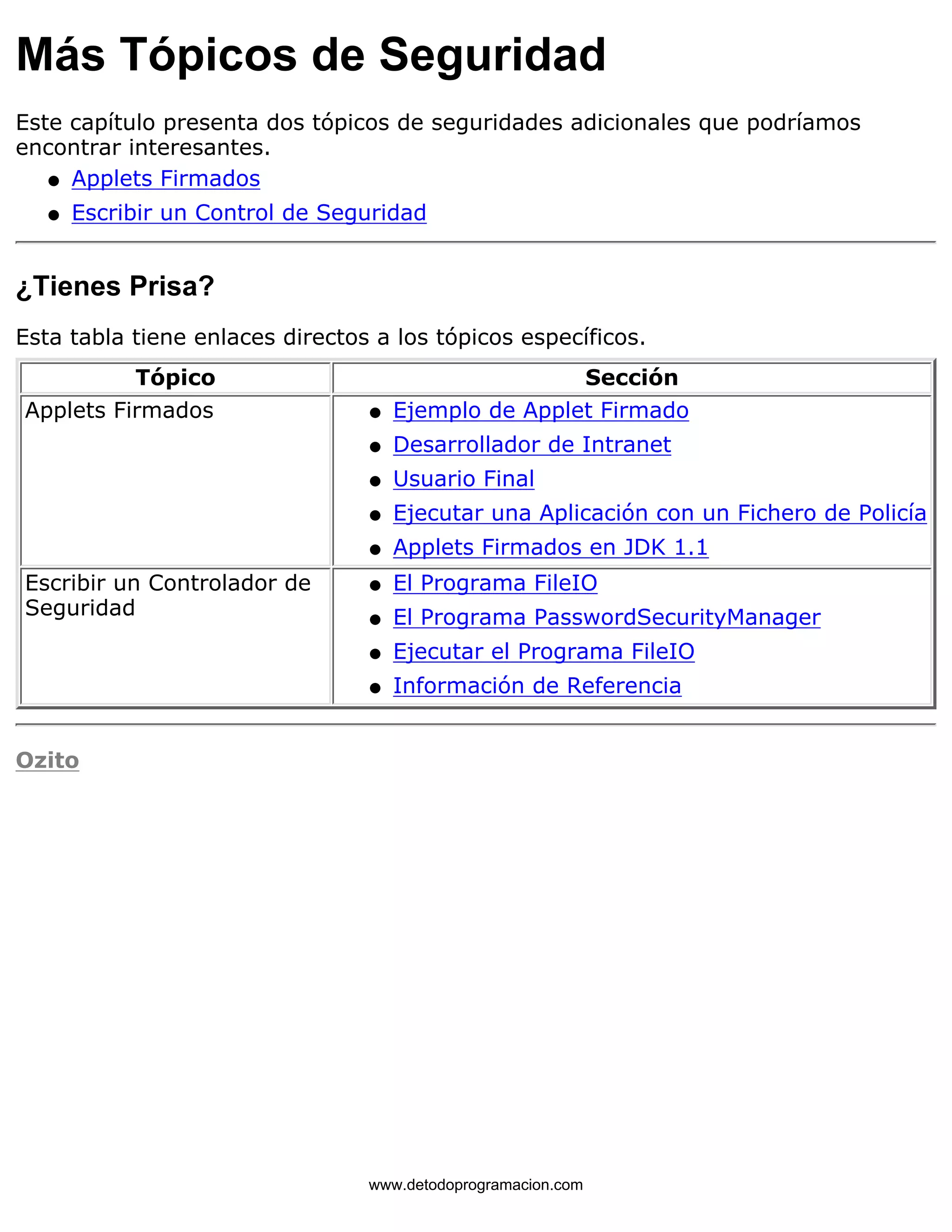 Más Tópicos de Seguridad 
Este capítulo presenta dos tópicos de seguridades adicionales que podríamos 
encontrar interesantes. 
l   Applets Firmados 
l   Escribir un Control de Seguridad 
¿Tienes Prisa? 
Esta tabla tiene enlaces directos a los tópicos específicos. 
Tópico Sección 
Applets Firmados l   Ejemplo de Applet Firmado 
l   Desarrollador de Intranet 
l   Usuario Final 
l   Ejecutar una Aplicación con un Fichero de Policía 
l   Applets Firmados en JDK 1.1 
Escribir un Controlador de 
Seguridad 
l   El Programa FileIO 
l   El Programa PasswordSecurityManager 
l   Ejecutar el Programa FileIO 
l   Información de Referencia 
Ozito 
www.detodoprogramacion.com 
 