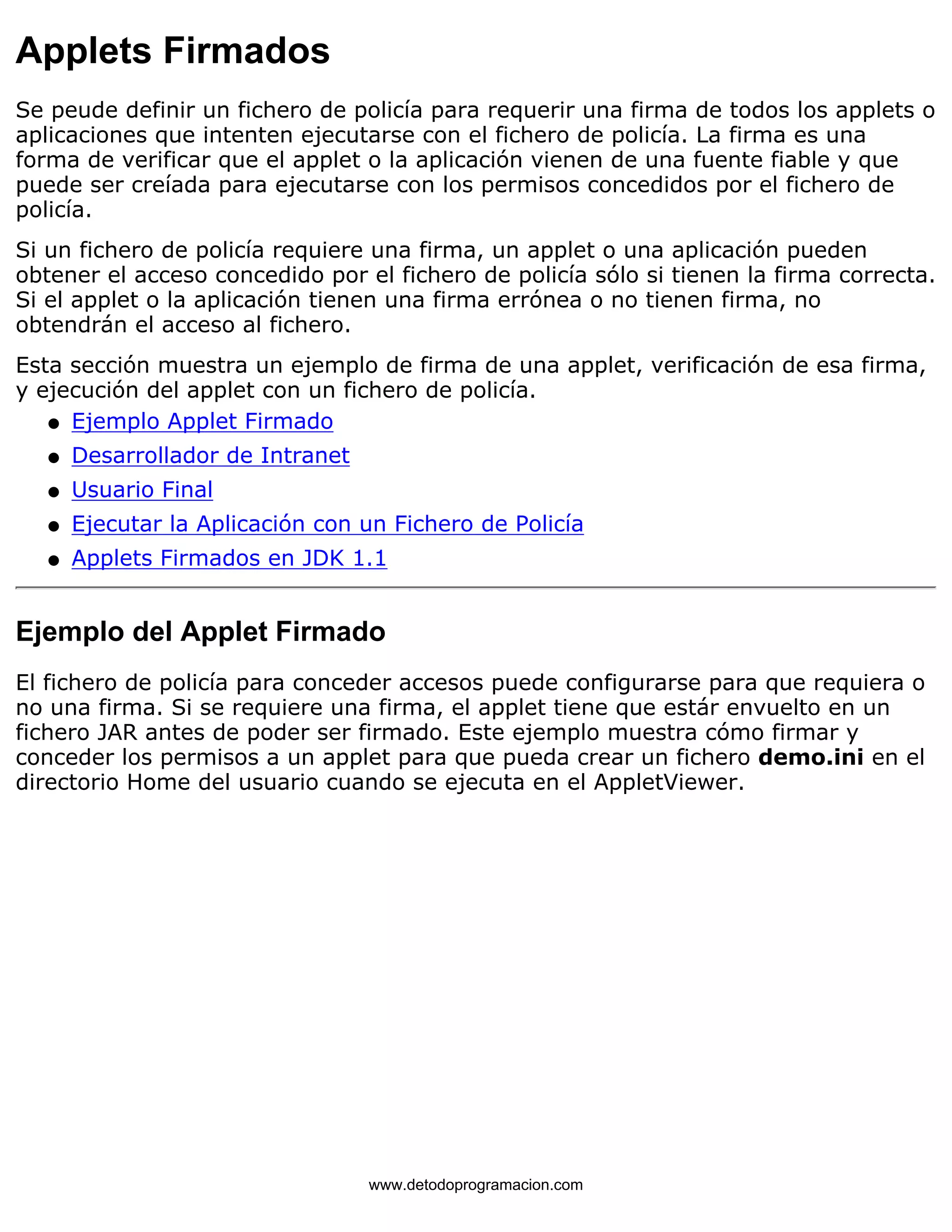 Applets Firmados 
Se peude definir un fichero de policía para requerir una firma de todos los applets o 
aplicaciones que intenten ejecutarse con el fichero de policía. La firma es una 
forma de verificar que el applet o la aplicación vienen de una fuente fiable y que 
puede ser creíada para ejecutarse con los permisos concedidos por el fichero de 
policía. 
Si un fichero de policía requiere una firma, un applet o una aplicación pueden 
obtener el acceso concedido por el fichero de policía sólo si tienen la firma correcta. 
Si el applet o la aplicación tienen una firma errónea o no tienen firma, no 
obtendrán el acceso al fichero. 
Esta sección muestra un ejemplo de firma de una applet, verificación de esa firma, 
y ejecución del applet con un fichero de policía. 
l   Ejemplo Applet Firmado 
l   Desarrollador de Intranet 
l   Usuario Final 
l   Ejecutar la Aplicación con un Fichero de Policía 
l   Applets Firmados en JDK 1.1 
Ejemplo del Applet Firmado 
El fichero de policía para conceder accesos puede configurarse para que requiera o 
no una firma. Si se requiere una firma, el applet tiene que estár envuelto en un 
fichero JAR antes de poder ser firmado. Este ejemplo muestra cómo firmar y 
conceder los permisos a un applet para que pueda crear un fichero demo.ini en el 
directorio Home del usuario cuando se ejecuta en el AppletViewer. 
www.detodoprogramacion.com 
 