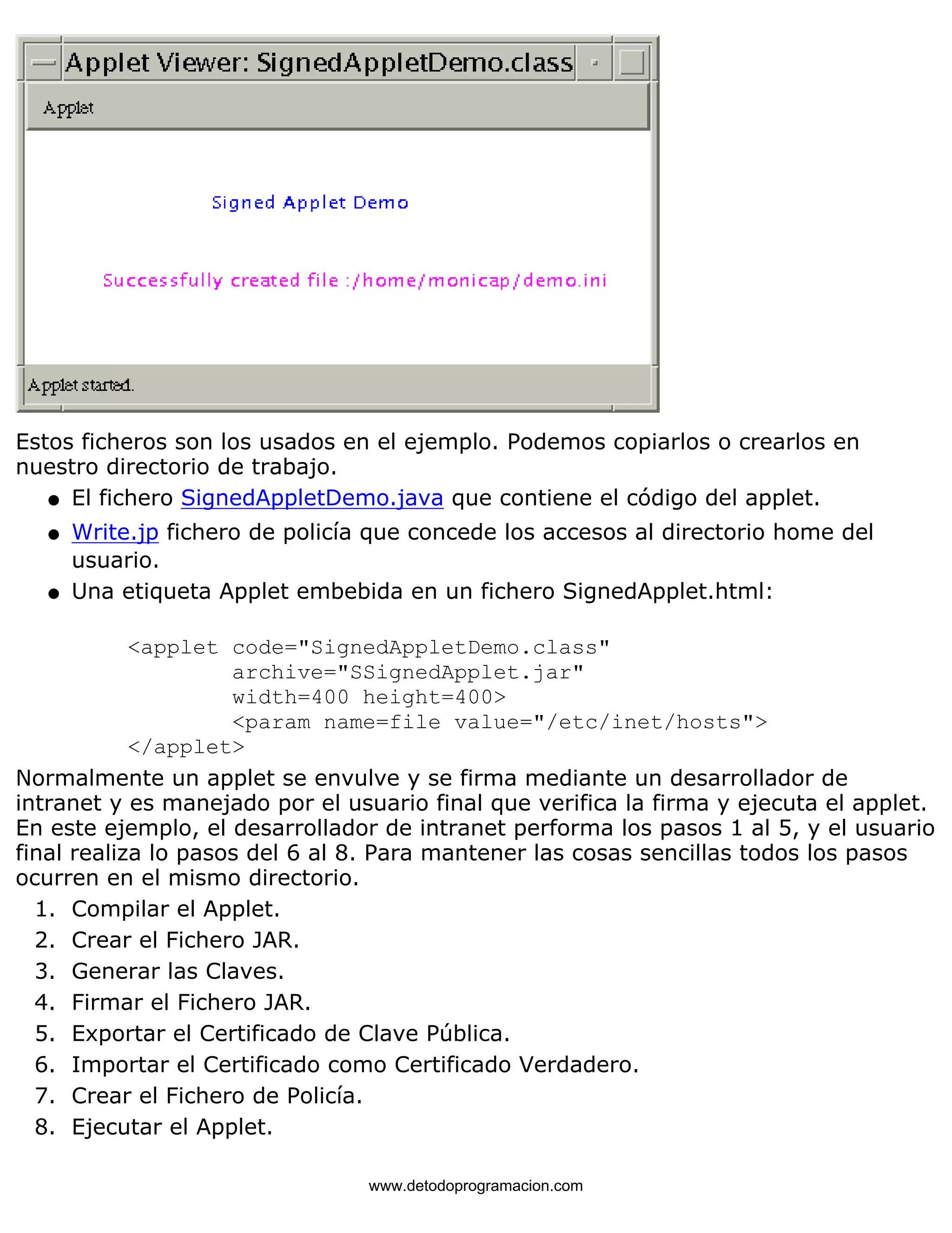 Estos ficheros son los usados en el ejemplo. Podemos copiarlos o crearlos en 
nuestro directorio de trabajo. 
l   El fichero SignedAppletDemo.java que contiene el código del applet. 
l    
Write.jp fichero de policía que concede los accesos al directorio home del 
usuario. 
Una etiqueta Applet embebida en un fichero SignedApplet.html: 
<applet code="SignedAppletDemo.class" 
archive="SSignedApplet.jar" 
width=400 height=400> 
<param name=file value="/etc/inet/hosts"> 
</applet> 
l    
Normalmente un applet se envulve y se firma mediante un desarrollador de 
intranet y es manejado por el usuario final que verifica la firma y ejecuta el applet. 
En este ejemplo, el desarrollador de intranet performa los pasos 1 al 5, y el usuario 
final realiza lo pasos del 6 al 8. Para mantener las cosas sencillas todos los pasos 
ocurren en el mismo directorio. 
1. Compilar el Applet. 
2. Crear el Fichero JAR. 
3. Generar las Claves. 
4. Firmar el Fichero JAR. 
5. Exportar el Certificado de Clave Pública. 
6. Importar el Certificado como Certificado Verdadero. 
7. Crear el Fichero de Policía. 
8. Ejecutar el Applet. 
www.detodoprogramacion.com 
 