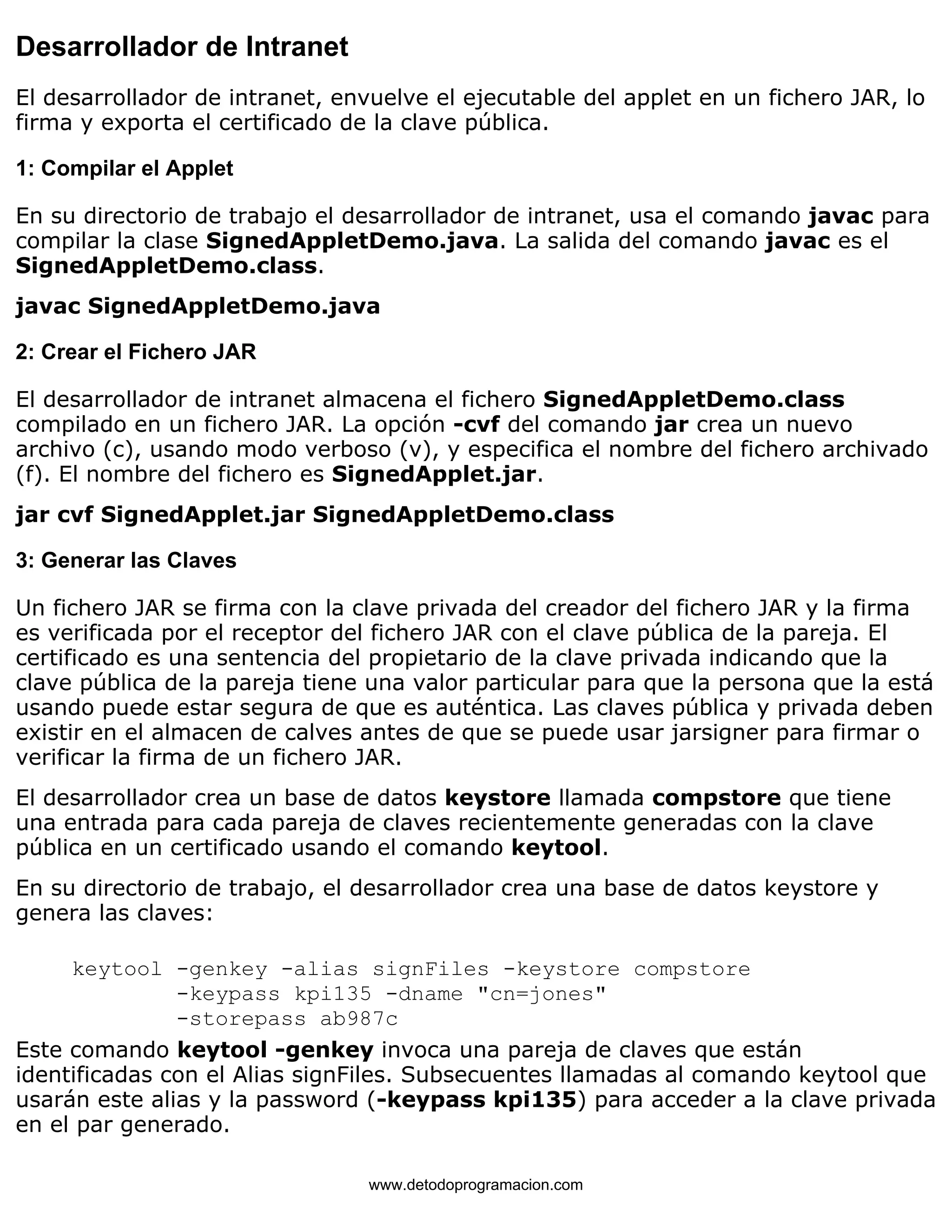 Desarrollador de Intranet 
El desarrollador de intranet, envuelve el ejecutable del applet en un fichero JAR, lo 
firma y exporta el certificado de la clave pública. 
1: Compilar el Applet 
En su directorio de trabajo el desarrollador de intranet, usa el comando javac para 
compilar la clase SignedAppletDemo.java. La salida del comando javac es el 
SignedAppletDemo.class. 
javac SignedAppletDemo.java 
2: Crear el Fichero JAR 
El desarrollador de intranet almacena el fichero SignedAppletDemo.class 
compilado en un fichero JAR. La opción -cvf del comando jar crea un nuevo 
archivo (c), usando modo verboso (v), y especifica el nombre del fichero archivado 
(f). El nombre del fichero es SignedApplet.jar. 
jar cvf SignedApplet.jar SignedAppletDemo.class 
3: Generar las Claves 
Un fichero JAR se firma con la clave privada del creador del fichero JAR y la firma 
es verificada por el receptor del fichero JAR con el clave pública de la pareja. El 
certificado es una sentencia del propietario de la clave privada indicando que la 
clave pública de la pareja tiene una valor particular para que la persona que la está 
usando puede estar segura de que es auténtica. Las claves pública y privada deben 
existir en el almacen de calves antes de que se puede usar jarsigner para firmar o 
verificar la firma de un fichero JAR. 
El desarrollador crea un base de datos keystore llamada compstore que tiene 
una entrada para cada pareja de claves recientemente generadas con la clave 
pública en un certificado usando el comando keytool. 
En su directorio de trabajo, el desarrollador crea una base de datos keystore y 
genera las claves: 
keytool -genkey -alias signFiles -keystore compstore 
-keypass kpi135 -dname "cn=jones" 
-storepass ab987c 
Este comando keytool -genkey invoca una pareja de claves que están 
identificadas con el Alias signFiles. Subsecuentes llamadas al comando keytool que 
usarán este alias y la password (-keypass kpi135) para acceder a la clave privada 
en el par generado. 
www.detodoprogramacion.com 
 