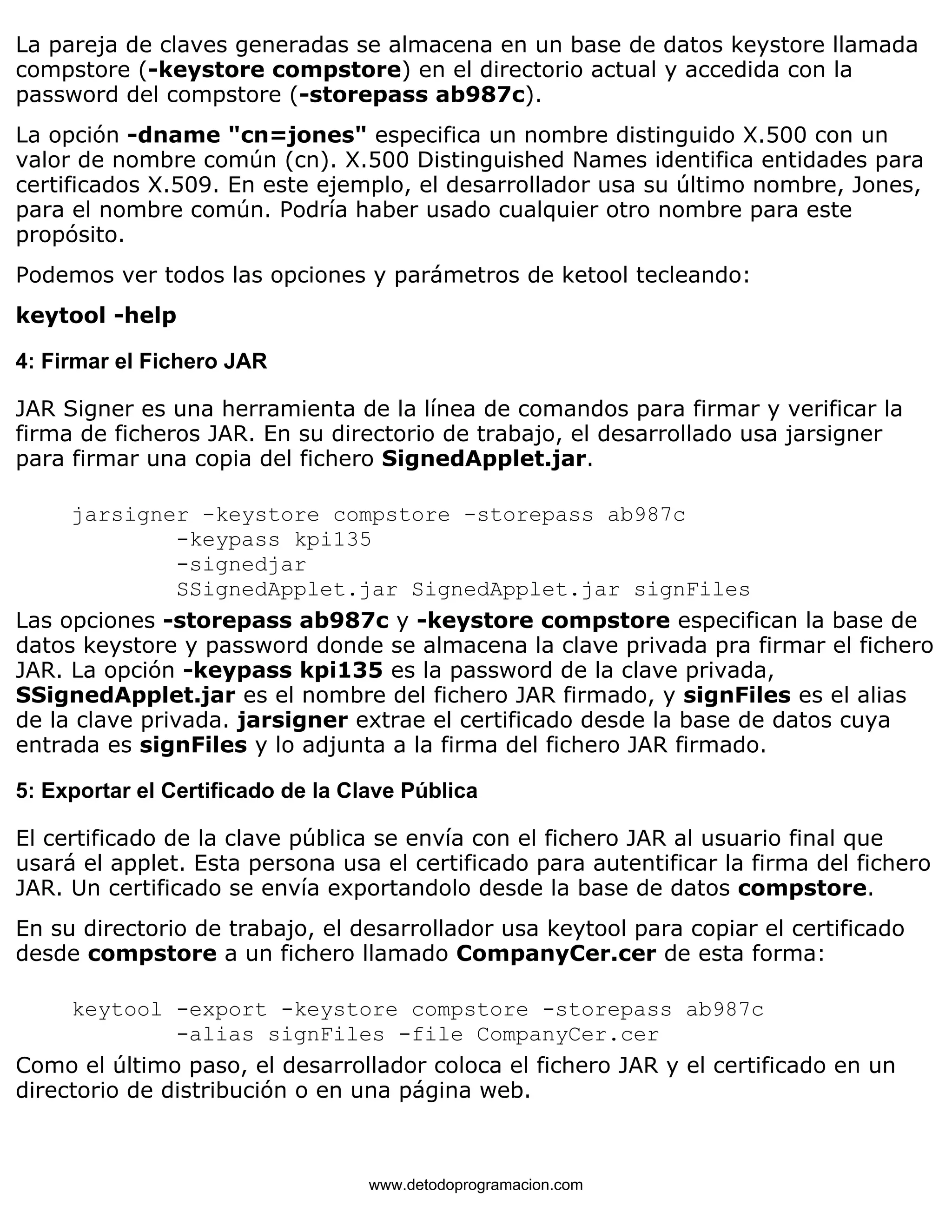 La pareja de claves generadas se almacena en un base de datos keystore llamada 
compstore (-keystore compstore) en el directorio actual y accedida con la 
password del compstore (-storepass ab987c). 
La opción -dname "cn=jones" especifica un nombre distinguido X.500 con un 
valor de nombre común (cn). X.500 Distinguished Names identifica entidades para 
certificados X.509. En este ejemplo, el desarrollador usa su último nombre, Jones, 
para el nombre común. Podría haber usado cualquier otro nombre para este 
propósito. 
Podemos ver todos las opciones y parámetros de ketool tecleando: 
keytool -help 
4: Firmar el Fichero JAR 
JAR Signer es una herramienta de la línea de comandos para firmar y verificar la 
firma de ficheros JAR. En su directorio de trabajo, el desarrollado usa jarsigner 
para firmar una copia del fichero SignedApplet.jar. 
jarsigner -keystore compstore -storepass ab987c 
-keypass kpi135 
-signedjar 
SSignedApplet.jar SignedApplet.jar signFiles 
Las opciones -storepass ab987c y -keystore compstore especifican la base de 
datos keystore y password donde se almacena la clave privada pra firmar el fichero 
JAR. La opción -keypass kpi135 es la password de la clave privada, 
SSignedApplet.jar es el nombre del fichero JAR firmado, y signFiles es el alias 
de la clave privada. jarsigner extrae el certificado desde la base de datos cuya 
entrada es signFiles y lo adjunta a la firma del fichero JAR firmado. 
5: Exportar el Certificado de la Clave Pública 
El certificado de la clave pública se envía con el fichero JAR al usuario final que 
usará el applet. Esta persona usa el certificado para autentificar la firma del fichero 
JAR. Un certificado se envía exportandolo desde la base de datos compstore. 
En su directorio de trabajo, el desarrollador usa keytool para copiar el certificado 
desde compstore a un fichero llamado CompanyCer.cer de esta forma: 
keytool -export -keystore compstore -storepass ab987c 
-alias signFiles -file CompanyCer.cer 
Como el último paso, el desarrollador coloca el fichero JAR y el certificado en un 
directorio de distribución o en una página web. 
www.detodoprogramacion.com 
 