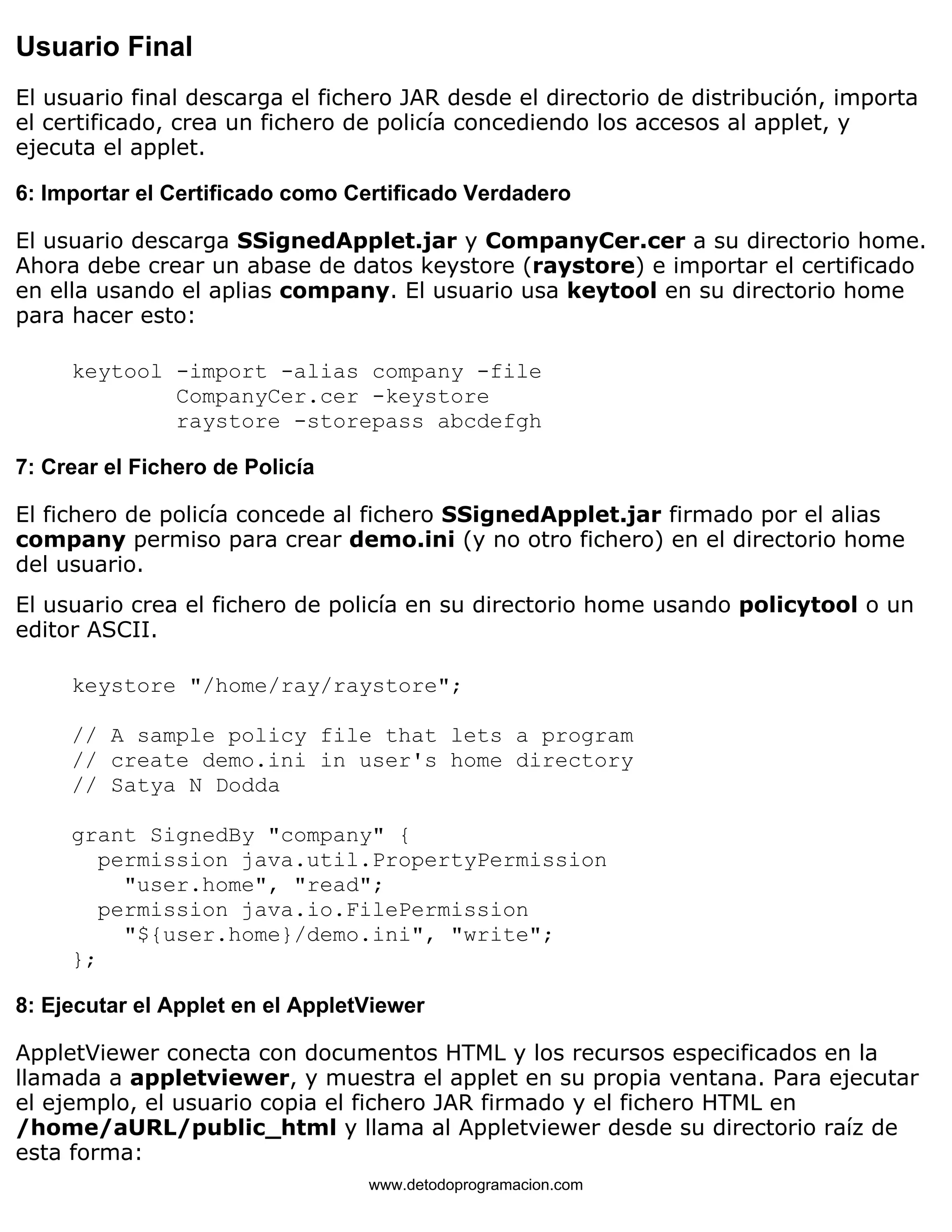 Usuario Final 
El usuario final descarga el fichero JAR desde el directorio de distribución, importa 
el certificado, crea un fichero de policía concediendo los accesos al applet, y 
ejecuta el applet. 
6: Importar el Certificado como Certificado Verdadero 
El usuario descarga SSignedApplet.jar y CompanyCer.cer a su directorio home. 
Ahora debe crear un abase de datos keystore (raystore) e importar el certificado 
en ella usando el aplias company. El usuario usa keytool en su directorio home 
para hacer esto: 
keytool -import -alias company -file 
CompanyCer.cer -keystore 
raystore -storepass abcdefgh 
7: Crear el Fichero de Policía 
El fichero de policía concede al fichero SSignedApplet.jar firmado por el alias 
company permiso para crear demo.ini (y no otro fichero) en el directorio home 
del usuario. 
El usuario crea el fichero de policía en su directorio home usando policytool o un 
editor ASCII. 
keystore "/home/ray/raystore"; 
// A sample policy file that lets a program 
// create demo.ini in user's home directory 
// Satya N Dodda 
grant SignedBy "company" { 
permission java.util.PropertyPermission 
"user.home", "read"; 
permission java.io.FilePermission 
"${user.home}/demo.ini", "write"; 
}; 
8: Ejecutar el Applet en el AppletViewer 
AppletViewer conecta con documentos HTML y los recursos especificados en la 
llamada a appletviewer, y muestra el applet en su propia ventana. Para ejecutar 
el ejemplo, el usuario copia el fichero JAR firmado y el fichero HTML en 
/home/aURL/public_html y llama al Appletviewer desde su directorio raíz de 
esta forma: 
www.detodoprogramacion.com 
 