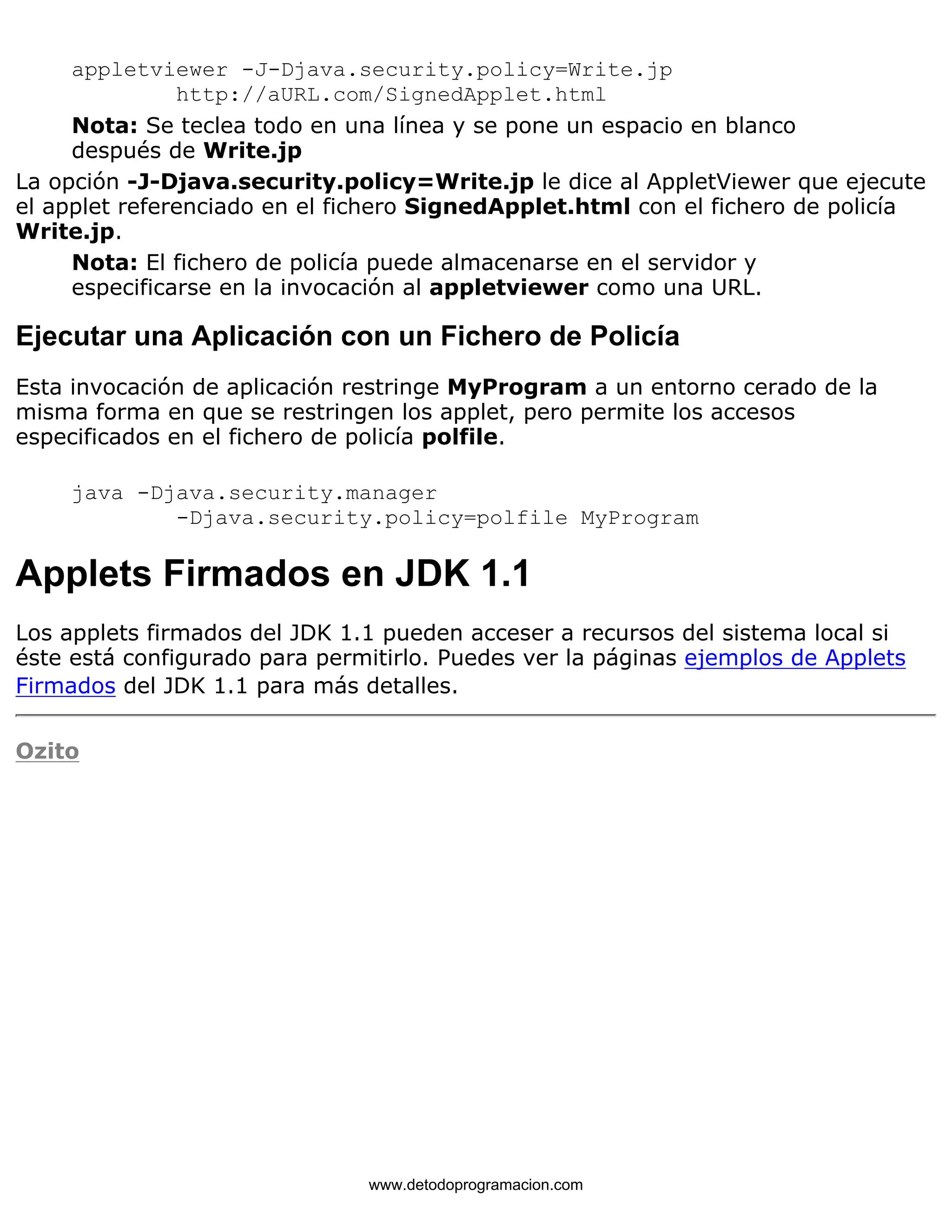 appletviewer -J-Djava.security.policy=Write.jp 
http://aURL.com/SignedApplet.html 
Nota: Se teclea todo en una línea y se pone un espacio en blanco 
después de Write.jp 
La opción -J-Djava.security.policy=Write.jp le dice al AppletViewer que ejecute 
el applet referenciado en el fichero SignedApplet.html con el fichero de policía 
Write.jp. 
Nota: El fichero de policía puede almacenarse en el servidor y 
especificarse en la invocación al appletviewer como una URL. 
Ejecutar una Aplicación con un Fichero de Policía 
Esta invocación de aplicación restringe MyProgram a un entorno cerado de la 
misma forma en que se restringen los applet, pero permite los accesos 
especificados en el fichero de policía polfile. 
java -Djava.security.manager 
-Djava.security.policy=polfile MyProgram 
Applets Firmados en JDK 1.1 
Los applets firmados del JDK 1.1 pueden acceser a recursos del sistema local si 
éste está configurado para permitirlo. Puedes ver la páginas ejemplos de Applets 
Firmados del JDK 1.1 para más detalles. 
Ozito 
www.detodoprogramacion.com 
 