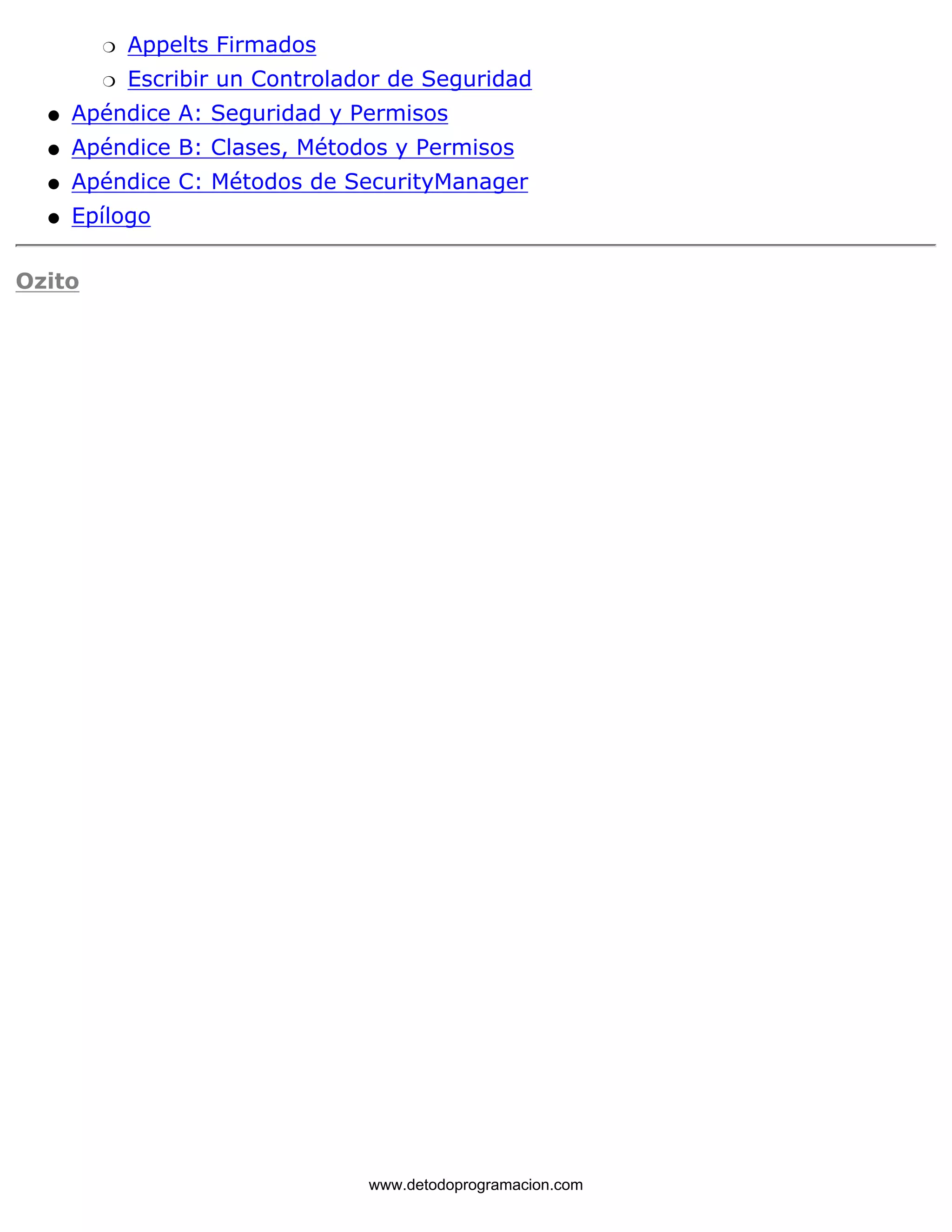 m   Appelts Firmados 
m   Escribir un Controlador de Seguridad 
l   Apéndice A: Seguridad y Permisos 
l   Apéndice B: Clases, Métodos y Permisos 
l   Apéndice C: Métodos de SecurityManager 
l   Epílogo 
Ozito 
www.detodoprogramacion.com 
 