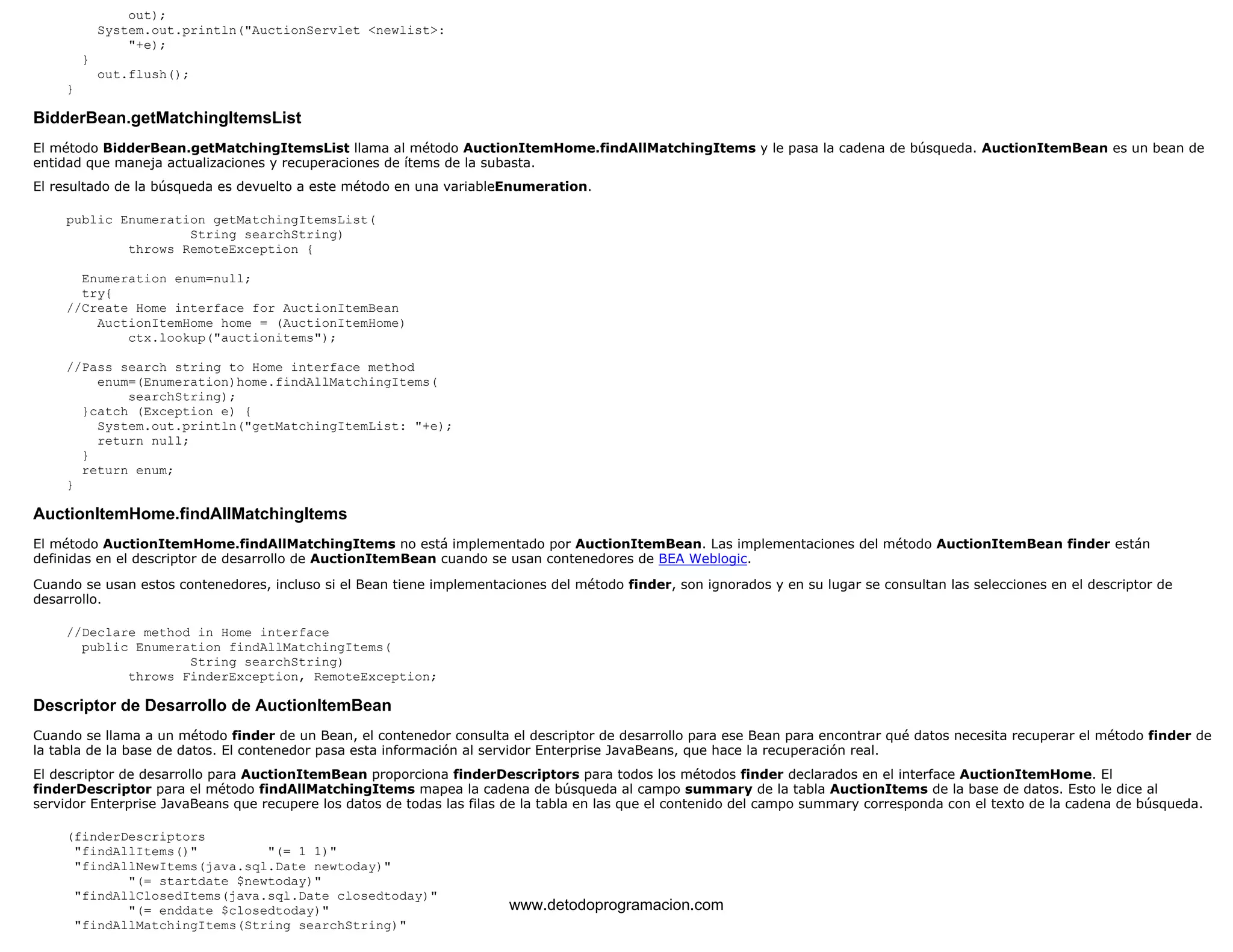 out); 
System.out.println("AuctionServlet <newlist>: 
"+e); 
} 
out.flush(); 
} 
BidderBean.getMatchingItemsList 
El método BidderBean.getMatchingItemsList llama al método AuctionItemHome.findAllMatchingItems y le pasa la cadena de búsqueda. AuctionItemBean es un bean de 
entidad que maneja actualizaciones y recuperaciones de ítems de la subasta. 
El resultado de la búsqueda es devuelto a este método en una variableEnumeration. 
public Enumeration getMatchingItemsList( 
String searchString) 
throws RemoteException { 
Enumeration enum=null; 
try{ 
//Create Home interface for AuctionItemBean 
AuctionItemHome home = (AuctionItemHome) 
ctx.lookup("auctionitems"); 
//Pass search string to Home interface method 
enum=(Enumeration)home.findAllMatchingItems( 
searchString); 
}catch (Exception e) { 
System.out.println("getMatchingItemList: "+e); 
return null; 
} 
return enum; 
} 
AuctionItemHome.findAllMatchingItems 
El método AuctionItemHome.findAllMatchingItems no está implementado por AuctionItemBean. Las implementaciones del método AuctionItemBean finder están 
definidas en el descriptor de desarrollo de AuctionItemBean cuando se usan contenedores de BEA Weblogic. 
Cuando se usan estos contenedores, incluso si el Bean tiene implementaciones del método finder, son ignorados y en su lugar se consultan las selecciones en el descriptor de 
desarrollo. 
//Declare method in Home interface 
public Enumeration findAllMatchingItems( 
String searchString) 
throws FinderException, RemoteException; 
Descriptor de Desarrollo de AuctionItemBean 
Cuando se llama a un método finder de un Bean, el contenedor consulta el descriptor de desarrollo para ese Bean para encontrar qué datos necesita recuperar el método finder de 
la tabla de la base de datos. El contenedor pasa esta información al servidor Enterprise JavaBeans, que hace la recuperación real. 
El descriptor de desarrollo para AuctionItemBean proporciona finderDescriptors para todos los métodos finder declarados en el interface AuctionItemHome. El 
finderDescriptor para el método findAllMatchingItems mapea la cadena de búsqueda al campo summary de la tabla AuctionItems de la base de datos. Esto le dice al 
servidor Enterprise JavaBeans que recupere los datos de todas las filas de la tabla en las que el contenido del campo summary corresponda con el texto de la cadena de búsqueda. 
(finderDescriptors 
"findAllItems()" "(= 1 1)" 
"findAllNewItems(java.sql.Date newtoday)" 
"(= startdate $newtoday)" 
"findAllClosedItems(java.sql.Date closedtoday)" 
"(= enddate $closedtoday)" 
"findAllMatchingItems(String searchString)" 
www.detodoprogramacion.com 
 
