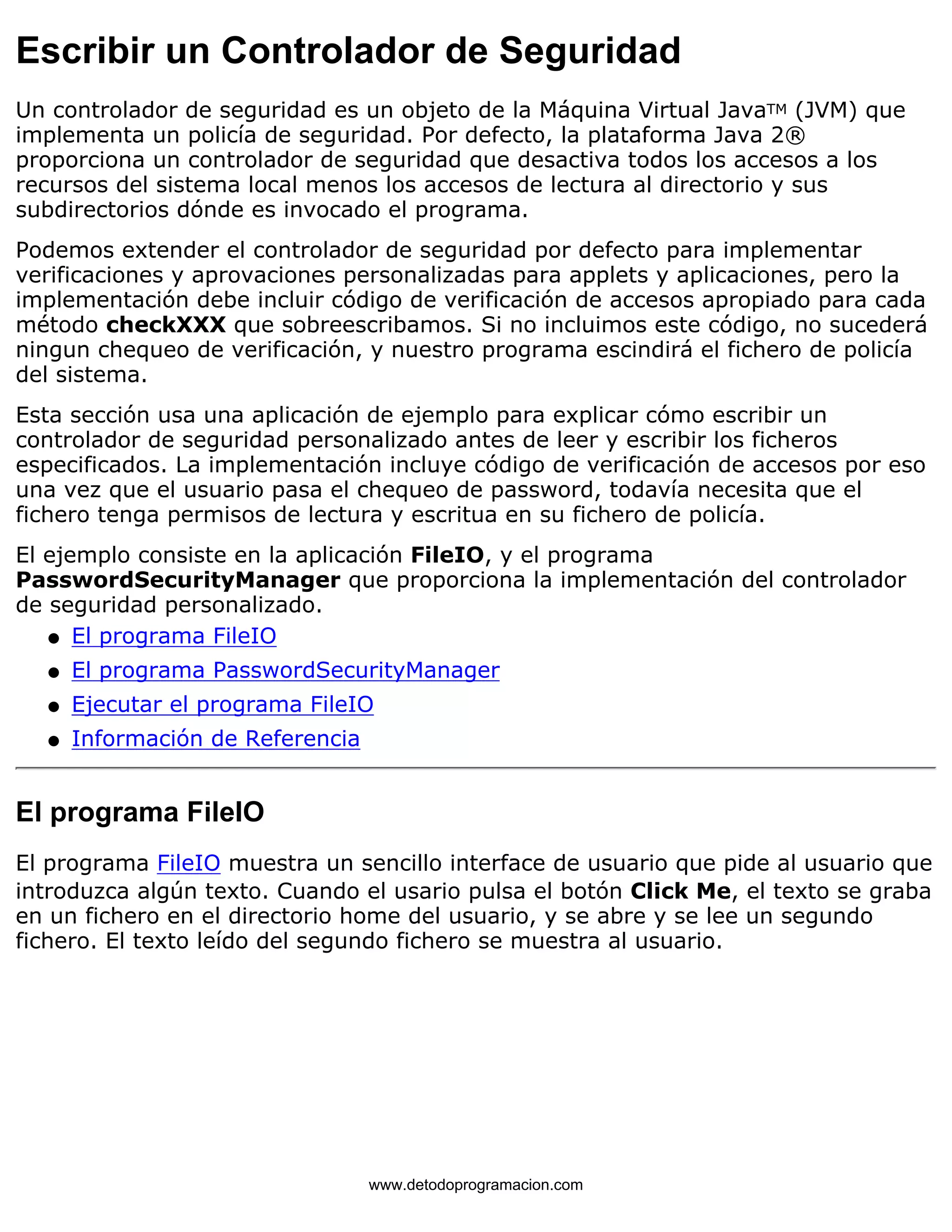 Escribir un Controlador de Seguridad 
Un controlador de seguridad es un objeto de la Máquina Virtual JavaTM (JVM) que 
implementa un policía de seguridad. Por defecto, la plataforma Java 2® 
proporciona un controlador de seguridad que desactiva todos los accesos a los 
recursos del sistema local menos los accesos de lectura al directorio y sus 
subdirectorios dónde es invocado el programa. 
Podemos extender el controlador de seguridad por defecto para implementar 
verificaciones y aprovaciones personalizadas para applets y aplicaciones, pero la 
implementación debe incluir código de verificación de accesos apropiado para cada 
método checkXXX que sobreescribamos. Si no incluimos este código, no sucederá 
ningun chequeo de verificación, y nuestro programa escindirá el fichero de policía 
del sistema. 
Esta sección usa una aplicación de ejemplo para explicar cómo escribir un 
controlador de seguridad personalizado antes de leer y escribir los ficheros 
especificados. La implementación incluye código de verificación de accesos por eso 
una vez que el usuario pasa el chequeo de password, todavía necesita que el 
fichero tenga permisos de lectura y escritua en su fichero de policía. 
El ejemplo consiste en la aplicación FileIO, y el programa 
PasswordSecurityManager que proporciona la implementación del controlador 
de seguridad personalizado. 
l   El programa FileIO 
l   El programa PasswordSecurityManager 
l   Ejecutar el programa FileIO 
l   Información de Referencia 
El programa FileIO 
El programa FileIO muestra un sencillo interface de usuario que pide al usuario que 
introduzca algún texto. Cuando el usario pulsa el botón Click Me, el texto se graba 
en un fichero en el directorio home del usuario, y se abre y se lee un segundo 
fichero. El texto leído del segundo fichero se muestra al usuario. 
www.detodoprogramacion.com 
 