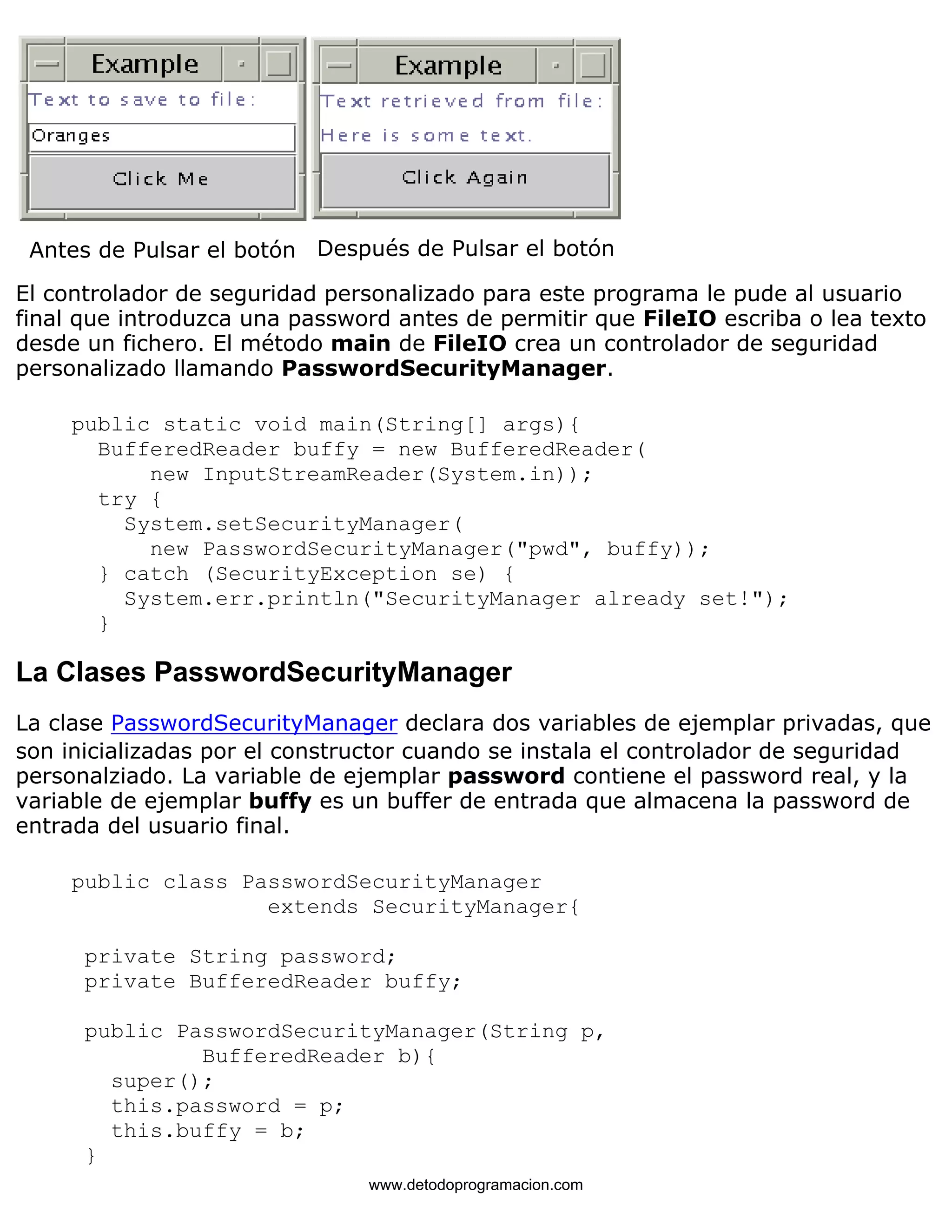Antes de Pulsar el botón Después de Pulsar el botón 
El controlador de seguridad personalizado para este programa le pude al usuario 
final que introduzca una password antes de permitir que FileIO escriba o lea texto 
desde un fichero. El método main de FileIO crea un controlador de seguridad 
personalizado llamando PasswordSecurityManager. 
public static void main(String[] args){ 
BufferedReader buffy = new BufferedReader( 
new InputStreamReader(System.in)); 
try { 
System.setSecurityManager( 
new PasswordSecurityManager("pwd", buffy)); 
} catch (SecurityException se) { 
System.err.println("SecurityManager already set!"); 
} 
La Clases PasswordSecurityManager 
La clase PasswordSecurityManager declara dos variables de ejemplar privadas, que 
son inicializadas por el constructor cuando se instala el controlador de seguridad 
personalziado. La variable de ejemplar password contiene el password real, y la 
variable de ejemplar buffy es un buffer de entrada que almacena la password de 
entrada del usuario final. 
public class PasswordSecurityManager 
extends SecurityManager{ 
private String password; 
private BufferedReader buffy; 
public PasswordSecurityManager(String p, 
BufferedReader b){ 
super(); 
this.password = p; 
this.buffy = b; 
} 
www.detodoprogramacion.com 
 
