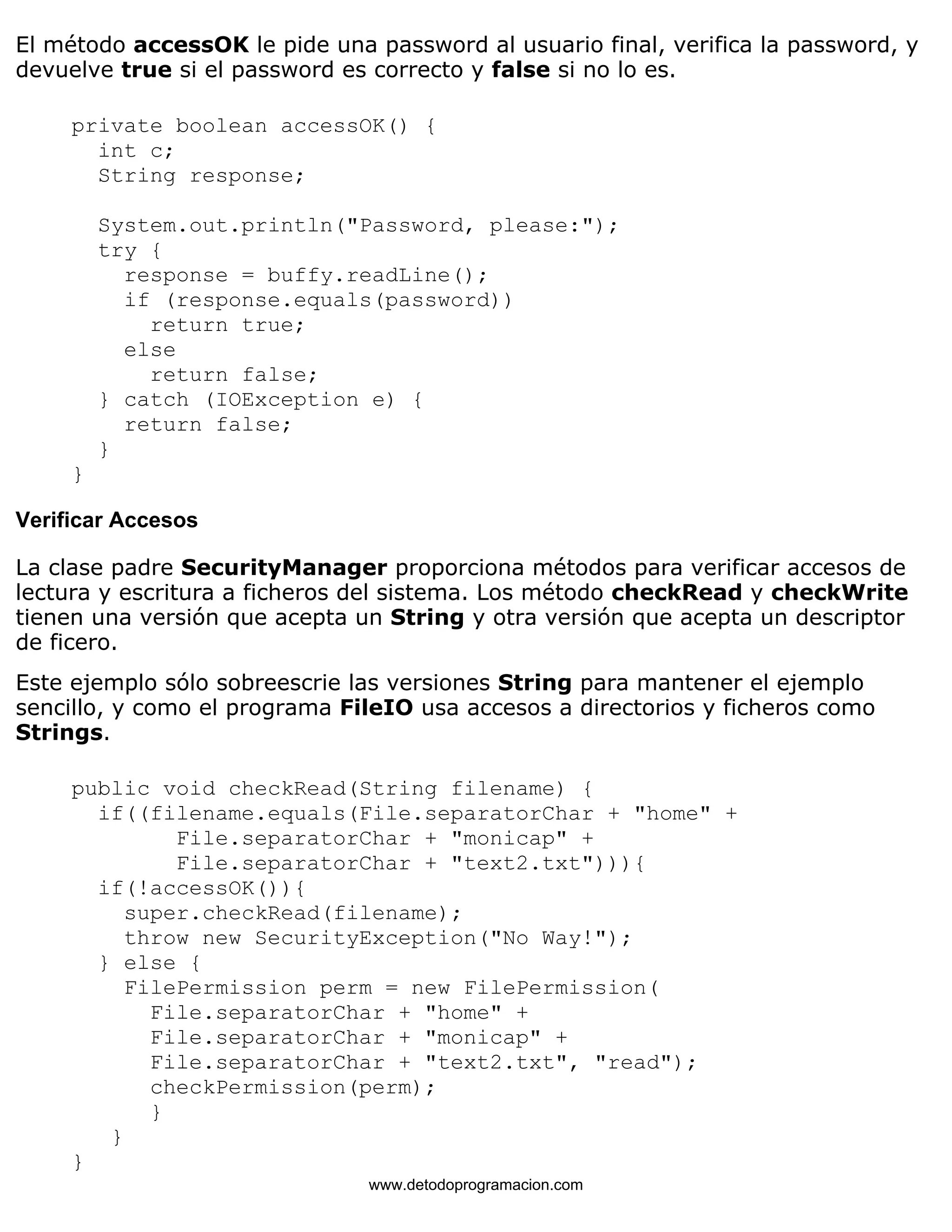 El método accessOK le pide una password al usuario final, verifica la password, y 
devuelve true si el password es correcto y false si no lo es. 
private boolean accessOK() { 
int c; 
String response; 
System.out.println("Password, please:"); 
try { 
response = buffy.readLine(); 
if (response.equals(password)) 
return true; 
else 
return false; 
} catch (IOException e) { 
return false; 
} 
} 
Verificar Accesos 
La clase padre SecurityManager proporciona métodos para verificar accesos de 
lectura y escritura a ficheros del sistema. Los método checkRead y checkWrite 
tienen una versión que acepta un String y otra versión que acepta un descriptor 
de ficero. 
Este ejemplo sólo sobreescrie las versiones String para mantener el ejemplo 
sencillo, y como el programa FileIO usa accesos a directorios y ficheros como 
Strings. 
public void checkRead(String filename) { 
if((filename.equals(File.separatorChar + "home" + 
File.separatorChar + "monicap" + 
File.separatorChar + "text2.txt"))){ 
if(!accessOK()){ 
super.checkRead(filename); 
throw new SecurityException("No Way!"); 
} else { 
FilePermission perm = new FilePermission( 
File.separatorChar + "home" + 
File.separatorChar + "monicap" + 
File.separatorChar + "text2.txt", "read"); 
checkPermission(perm); 
} 
} 
} 
www.detodoprogramacion.com 
 