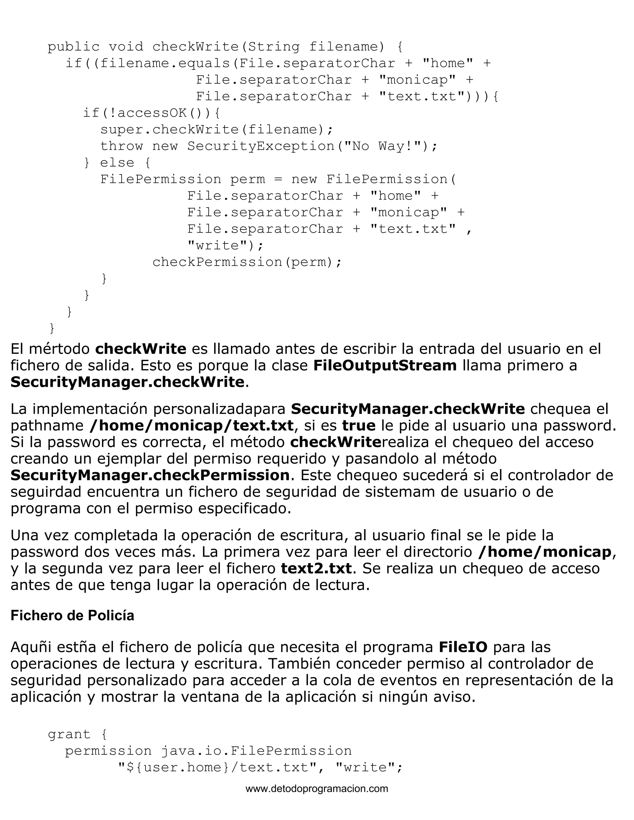 public void checkWrite(String filename) { 
if((filename.equals(File.separatorChar + "home" + 
File.separatorChar + "monicap" + 
File.separatorChar + "text.txt"))){ 
if(!accessOK()){ 
super.checkWrite(filename); 
throw new SecurityException("No Way!"); 
} else { 
FilePermission perm = new FilePermission( 
File.separatorChar + "home" + 
File.separatorChar + "monicap" + 
File.separatorChar + "text.txt" , 
"write"); 
checkPermission(perm); 
} 
} 
} 
} 
El mértodo checkWrite es llamado antes de escribir la entrada del usuario en el 
fichero de salida. Esto es porque la clase FileOutputStream llama primero a 
SecurityManager.checkWrite. 
La implementación personalizadapara SecurityManager.checkWrite chequea el 
pathname /home/monicap/text.txt, si es true le pide al usuario una password. 
Si la password es correcta, el método checkWriterealiza el chequeo del acceso 
creando un ejemplar del permiso requerido y pasandolo al método 
SecurityManager.checkPermission. Este chequeo sucederá si el controlador de 
seguirdad encuentra un fichero de seguridad de sistemam de usuario o de 
programa con el permiso especificado. 
Una vez completada la operación de escritura, al usuario final se le pide la 
password dos veces más. La primera vez para leer el directorio /home/monicap, 
y la segunda vez para leer el fichero text2.txt. Se realiza un chequeo de acceso 
antes de que tenga lugar la operación de lectura. 
Fichero de Policía 
Aquñi estña el fichero de policía que necesita el programa FileIO para las 
operaciones de lectura y escritura. También conceder permiso al controlador de 
seguridad personalizado para acceder a la cola de eventos en representación de la 
aplicación y mostrar la ventana de la aplicación si ningún aviso. 
grant { 
permission java.io.FilePermission 
"${user.home}/text.txt", "write"; 
www.detodoprogramacion.com 
 