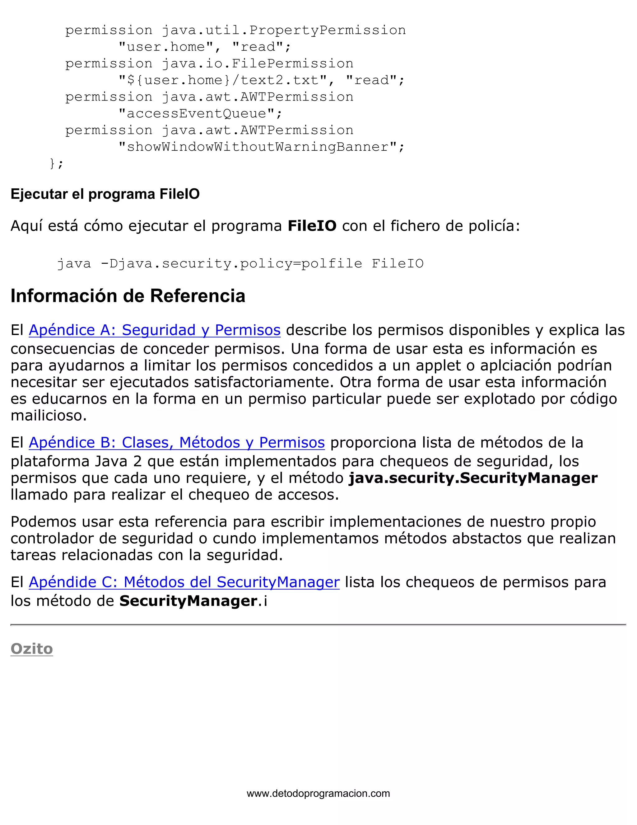 permission java.util.PropertyPermission 
"user.home", "read"; 
permission java.io.FilePermission 
"${user.home}/text2.txt", "read"; 
permission java.awt.AWTPermission 
"accessEventQueue"; 
permission java.awt.AWTPermission 
"showWindowWithoutWarningBanner"; 
}; 
Ejecutar el programa FileIO 
Aquí está cómo ejecutar el programa FileIO con el fichero de policía: 
java -Djava.security.policy=polfile FileIO 
Información de Referencia 
El Apéndice A: Seguridad y Permisos describe los permisos disponibles y explica las 
consecuencias de conceder permisos. Una forma de usar esta es información es 
para ayudarnos a limitar los permisos concedidos a un applet o aplciación podrían 
necesitar ser ejecutados satisfactoriamente. Otra forma de usar esta información 
es educarnos en la forma en un permiso particular puede ser explotado por código 
mailicioso. 
El Apéndice B: Clases, Métodos y Permisos proporciona lista de métodos de la 
plataforma Java 2 que están implementados para chequeos de seguridad, los 
permisos que cada uno requiere, y el método java.security.SecurityManager 
llamado para realizar el chequeo de accesos. 
Podemos usar esta referencia para escribir implementaciones de nuestro propio 
controlador de seguridad o cundo implementamos métodos abstactos que realizan 
tareas relacionadas con la seguridad. 
El Apéndide C: Métodos del SecurityManager lista los chequeos de permisos para 
los método de SecurityManager.¡ 
Ozito 
www.detodoprogramacion.com 
 