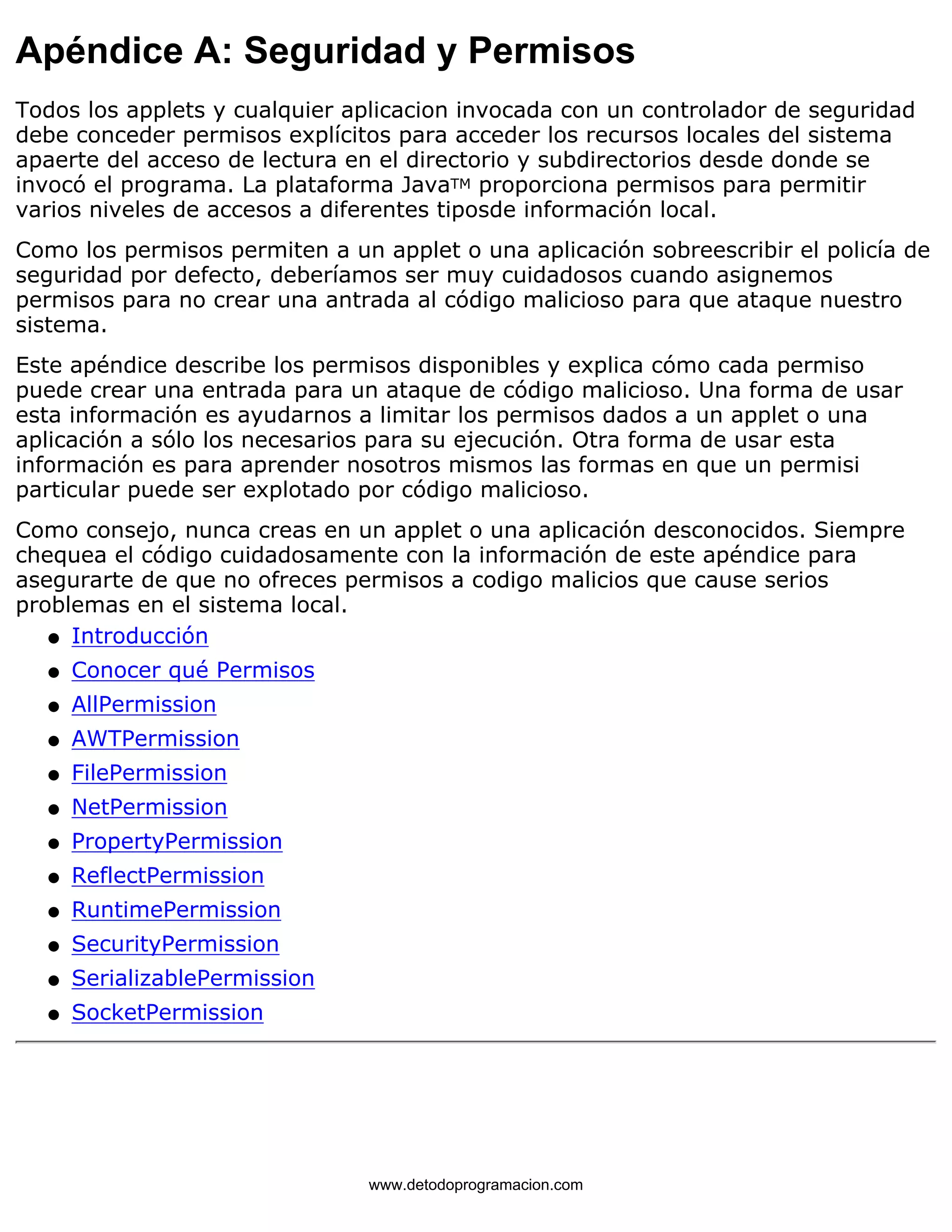 Apéndice A: Seguridad y Permisos 
Todos los applets y cualquier aplicacion invocada con un controlador de seguridad 
debe conceder permisos explícitos para acceder los recursos locales del sistema 
apaerte del acceso de lectura en el directorio y subdirectorios desde donde se 
invocó el programa. La plataforma JavaTM proporciona permisos para permitir 
varios niveles de accesos a diferentes tiposde información local. 
Como los permisos permiten a un applet o una aplicación sobreescribir el policía de 
seguridad por defecto, deberíamos ser muy cuidadosos cuando asignemos 
permisos para no crear una antrada al código malicioso para que ataque nuestro 
sistema. 
Este apéndice describe los permisos disponibles y explica cómo cada permiso 
puede crear una entrada para un ataque de código malicioso. Una forma de usar 
esta información es ayudarnos a limitar los permisos dados a un applet o una 
aplicación a sólo los necesarios para su ejecución. Otra forma de usar esta 
información es para aprender nosotros mismos las formas en que un permisi 
particular puede ser explotado por código malicioso. 
Como consejo, nunca creas en un applet o una aplicación desconocidos. Siempre 
chequea el código cuidadosamente con la información de este apéndice para 
asegurarte de que no ofreces permisos a codigo malicios que cause serios 
problemas en el sistema local. 
l   Introducción 
l   Conocer qué Permisos 
l   AllPermission 
l   AWTPermission 
l   FilePermission 
l   NetPermission 
l   PropertyPermission 
l   ReflectPermission 
l   RuntimePermission 
l   SecurityPermission 
l   SerializablePermission 
l   SocketPermission 
www.detodoprogramacion.com 
 