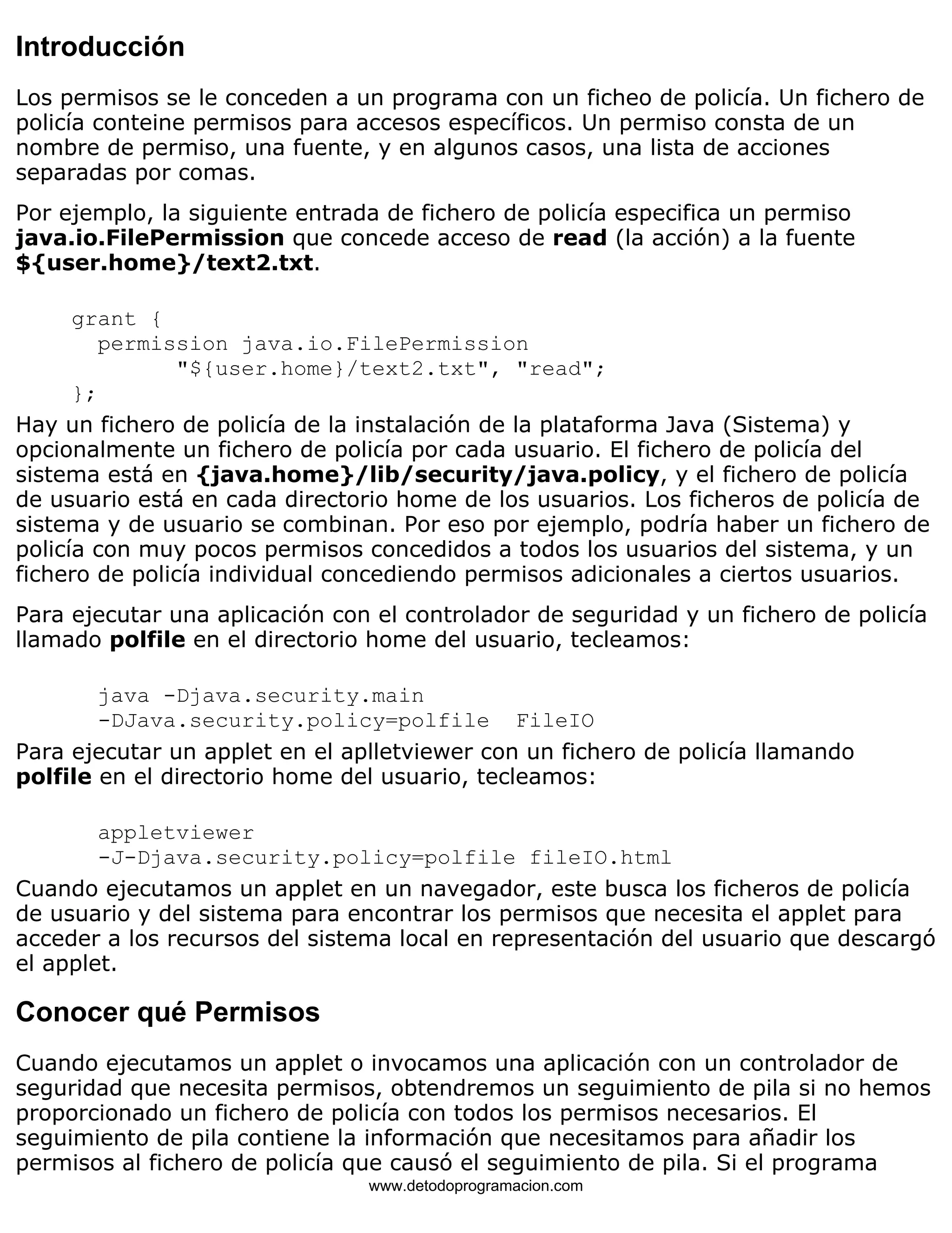 Introducción 
Los permisos se le conceden a un programa con un ficheo de policía. Un fichero de 
policía conteine permisos para accesos específicos. Un permiso consta de un 
nombre de permiso, una fuente, y en algunos casos, una lista de acciones 
separadas por comas. 
Por ejemplo, la siguiente entrada de fichero de policía especifica un permiso 
java.io.FilePermission que concede acceso de read (la acción) a la fuente 
${user.home}/text2.txt. 
grant { 
permission java.io.FilePermission 
"${user.home}/text2.txt", "read"; 
}; 
Hay un fichero de policía de la instalación de la plataforma Java (Sistema) y 
opcionalmente un fichero de policía por cada usuario. El fichero de policía del 
sistema está en {java.home}/lib/security/java.policy, y el fichero de policía 
de usuario está en cada directorio home de los usuarios. Los ficheros de policía de 
sistema y de usuario se combinan. Por eso por ejemplo, podría haber un fichero de 
policía con muy pocos permisos concedidos a todos los usuarios del sistema, y un 
fichero de policía individual concediendo permisos adicionales a ciertos usuarios. 
Para ejecutar una aplicación con el controlador de seguridad y un fichero de policía 
llamado polfile en el directorio home del usuario, tecleamos: 
java -Djava.security.main 
-DJava.security.policy=polfile FileIO 
Para ejecutar un applet en el aplletviewer con un fichero de policía llamando 
polfile en el directorio home del usuario, tecleamos: 
appletviewer 
-J-Djava.security.policy=polfile fileIO.html 
Cuando ejecutamos un applet en un navegador, este busca los ficheros de policía 
de usuario y del sistema para encontrar los permisos que necesita el applet para 
acceder a los recursos del sistema local en representación del usuario que descargó 
el applet. 
Conocer qué Permisos 
Cuando ejecutamos un applet o invocamos una aplicación con un controlador de 
seguridad que necesita permisos, obtendremos un seguimiento de pila si no hemos 
proporcionado un fichero de policía con todos los permisos necesarios. El 
seguimiento de pila contiene la información que necesitamos para añadir los 
permisos al fichero de policía que causó el seguimiento de pila. Si el programa 
www.detodoprogramacion.com 
 
