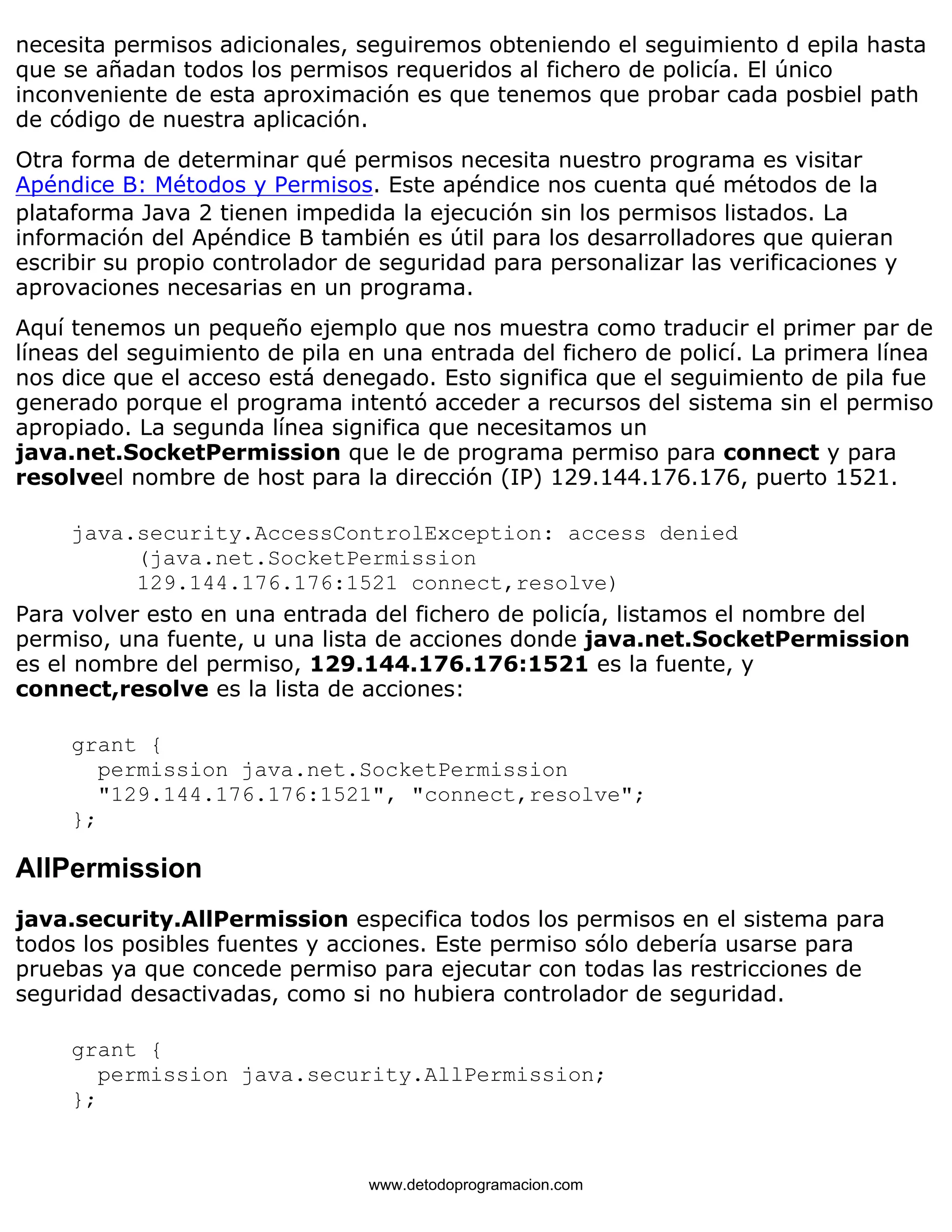 necesita permisos adicionales, seguiremos obteniendo el seguimiento d epila hasta 
que se añadan todos los permisos requeridos al fichero de policía. El único 
inconveniente de esta aproximación es que tenemos que probar cada posbiel path 
de código de nuestra aplicación. 
Otra forma de determinar qué permisos necesita nuestro programa es visitar 
Apéndice B: Métodos y Permisos. Este apéndice nos cuenta qué métodos de la 
plataforma Java 2 tienen impedida la ejecución sin los permisos listados. La 
información del Apéndice B también es útil para los desarrolladores que quieran 
escribir su propio controlador de seguridad para personalizar las verificaciones y 
aprovaciones necesarias en un programa. 
Aquí tenemos un pequeño ejemplo que nos muestra como traducir el primer par de 
líneas del seguimiento de pila en una entrada del fichero de policí. La primera línea 
nos dice que el acceso está denegado. Esto significa que el seguimiento de pila fue 
generado porque el programa intentó acceder a recursos del sistema sin el permiso 
apropiado. La segunda línea significa que necesitamos un 
java.net.SocketPermission que le de programa permiso para connect y para 
resolveel nombre de host para la dirección (IP) 129.144.176.176, puerto 1521. 
java.security.AccessControlException: access denied 
(java.net.SocketPermission 
129.144.176.176:1521 connect,resolve) 
Para volver esto en una entrada del fichero de policía, listamos el nombre del 
permiso, una fuente, u una lista de acciones donde java.net.SocketPermission 
es el nombre del permiso, 129.144.176.176:1521 es la fuente, y 
connect,resolve es la lista de acciones: 
grant { 
permission java.net.SocketPermission 
"129.144.176.176:1521", "connect,resolve"; 
}; 
AllPermission 
java.security.AllPermission especifica todos los permisos en el sistema para 
todos los posibles fuentes y acciones. Este permiso sólo debería usarse para 
pruebas ya que concede permiso para ejecutar con todas las restricciones de 
seguridad desactivadas, como si no hubiera controlador de seguridad. 
grant { 
permission java.security.AllPermission; 
}; 
www.detodoprogramacion.com 
 