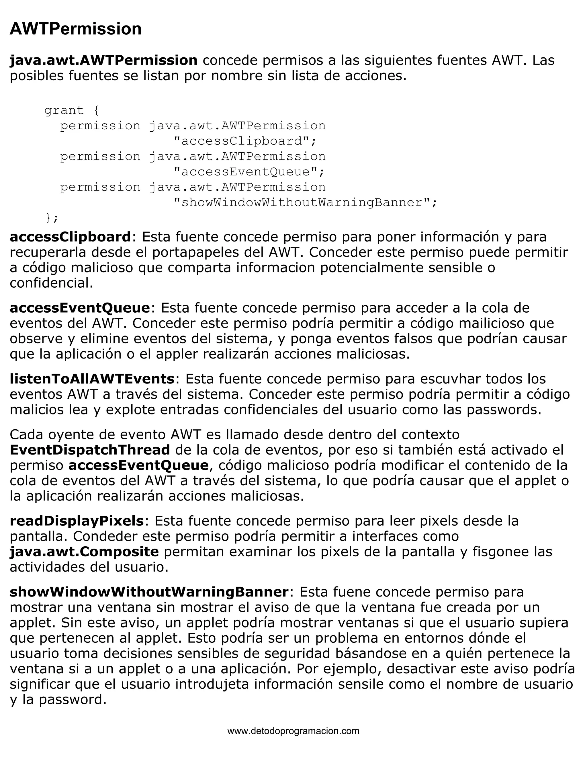 AWTPermission 
java.awt.AWTPermission concede permisos a las siguientes fuentes AWT. Las 
posibles fuentes se listan por nombre sin lista de acciones. 
grant { 
permission java.awt.AWTPermission 
"accessClipboard"; 
permission java.awt.AWTPermission 
"accessEventQueue"; 
permission java.awt.AWTPermission 
"showWindowWithoutWarningBanner"; 
}; 
accessClipboard: Esta fuente concede permiso para poner información y para 
recuperarla desde el portapapeles del AWT. Conceder este permiso puede permitir 
a código malicioso que comparta informacion potencialmente sensible o 
confidencial. 
accessEventQueue: Esta fuente concede permiso para acceder a la cola de 
eventos del AWT. Conceder este permiso podría permitir a código mailicioso que 
observe y elimine eventos del sistema, y ponga eventos falsos que podrían causar 
que la aplicación o el appler realizarán acciones maliciosas. 
listenToAllAWTEvents: Esta fuente concede permiso para escuvhar todos los 
eventos AWT a través del sistema. Conceder este permiso podría permitir a código 
malicios lea y explote entradas confidenciales del usuario como las passwords. 
Cada oyente de evento AWT es llamado desde dentro del contexto 
EventDispatchThread de la cola de eventos, por eso si también está activado el 
permiso accessEventQueue, código malicioso podría modificar el contenido de la 
cola de eventos del AWT a través del sistema, lo que podría causar que el applet o 
la aplicación realizarán acciones maliciosas. 
readDisplayPixels: Esta fuente concede permiso para leer pixels desde la 
pantalla. Condeder este permiso podría permitir a interfaces como 
java.awt.Composite permitan examinar los pixels de la pantalla y fisgonee las 
actividades del usuario. 
showWindowWithoutWarningBanner: Esta fuene concede permiso para 
mostrar una ventana sin mostrar el aviso de que la ventana fue creada por un 
applet. Sin este aviso, un applet podría mostrar ventanas si que el usuario supiera 
que pertenecen al applet. Esto podría ser un problema en entornos dónde el 
usuario toma decisiones sensibles de seguridad básandose en a quién pertenece la 
ventana si a un applet o a una aplicación. Por ejemplo, desactivar este aviso podría 
significar que el usuario introdujeta información sensile como el nombre de usuario 
y la password. 
www.detodoprogramacion.com 
 