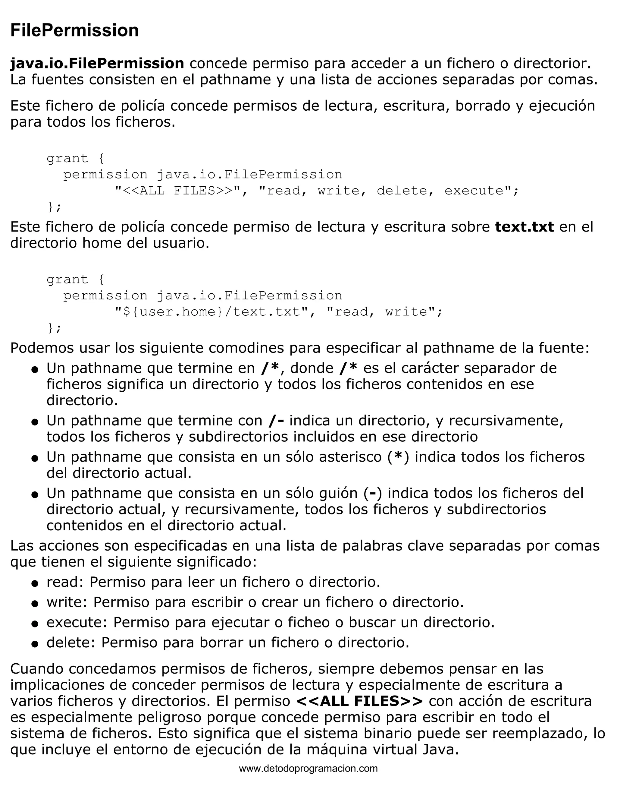 FilePermission 
java.io.FilePermission concede permiso para acceder a un fichero o directorior. 
La fuentes consisten en el pathname y una lista de acciones separadas por comas. 
Este fichero de policía concede permisos de lectura, escritura, borrado y ejecución 
para todos los ficheros. 
grant { 
permission java.io.FilePermission 
"<<ALL FILES>>", "read, write, delete, execute"; 
}; 
Este fichero de policía concede permiso de lectura y escritura sobre text.txt en el 
directorio home del usuario. 
grant { 
permission java.io.FilePermission 
"${user.home}/text.txt", "read, write"; 
}; 
Podemos usar los siguiente comodines para especificar al pathname de la fuente: 
Un pathname que termine en /*, donde /* es el carácter separador de 
ficheros significa un directorio y todos los ficheros contenidos en ese 
directorio. 
l    
Un pathname que termine con /- indica un directorio, y recursivamente, 
todos los ficheros y subdirectorios incluidos en ese directorio 
l    
Un pathname que consista en un sólo asterisco (*) indica todos los ficheros 
del directorio actual. 
l    
Un pathname que consista en un sólo guión (-) indica todos los ficheros del 
directorio actual, y recursivamente, todos los ficheros y subdirectorios 
contenidos en el directorio actual. 
l    
Las acciones son especificadas en una lista de palabras clave separadas por comas 
que tienen el siguiente significado: 
l   read: Permiso para leer un fichero o directorio. 
l   write: Permiso para escribir o crear un fichero o directorio. 
l   execute: Permiso para ejecutar o ficheo o buscar un directorio. 
l   delete: Permiso para borrar un fichero o directorio. 
Cuando concedamos permisos de ficheros, siempre debemos pensar en las 
implicaciones de conceder permisos de lectura y especialmente de escritura a 
varios ficheros y directorios. El permiso <<ALL FILES>> con acción de escritura 
es especialmente peligroso porque concede permiso para escribir en todo el 
sistema de ficheros. Esto significa que el sistema binario puede ser reemplazado, lo 
que incluye el entorno de ejecución de la máquina virtual Java. 
www.detodoprogramacion.com 
 