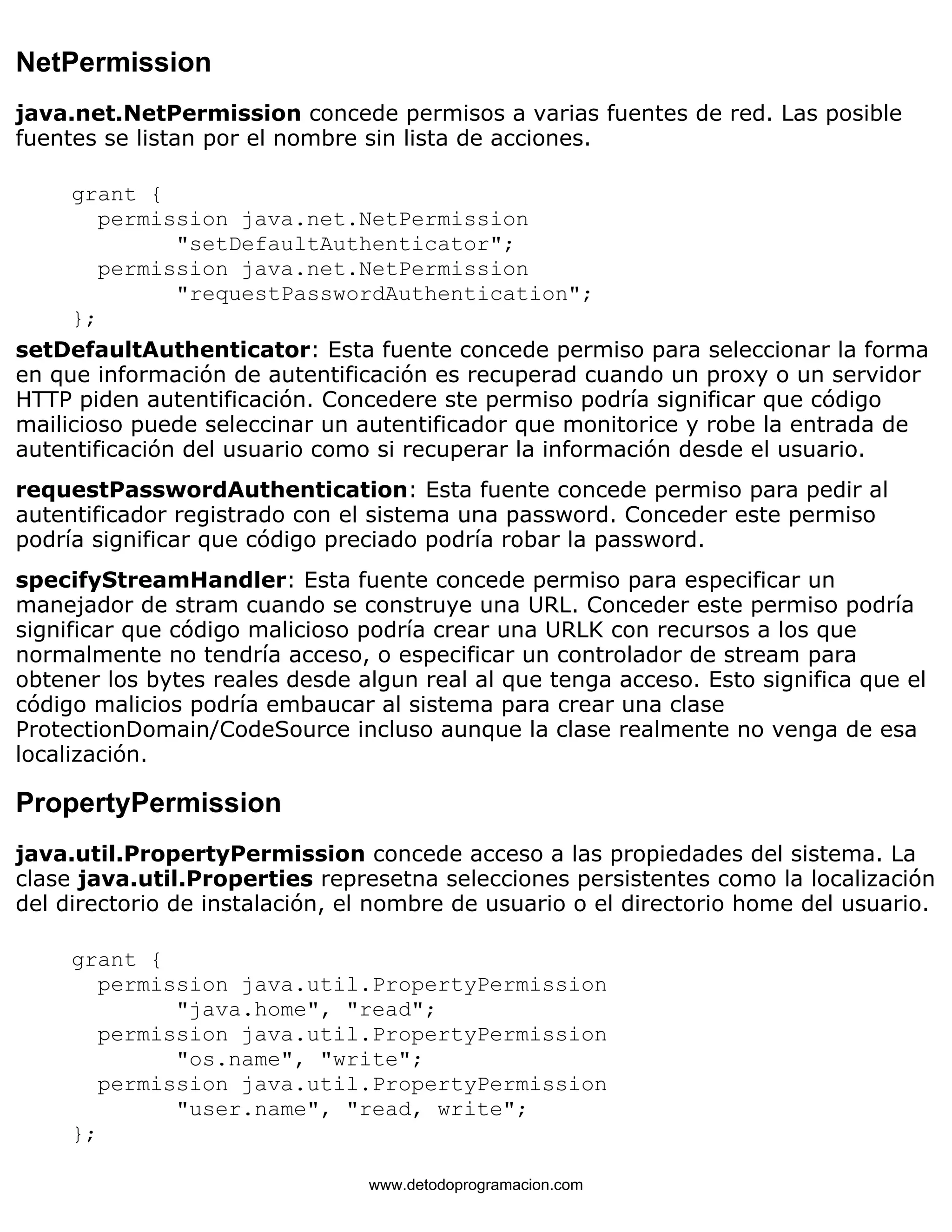 NetPermission 
java.net.NetPermission concede permisos a varias fuentes de red. Las posible 
fuentes se listan por el nombre sin lista de acciones. 
grant { 
permission java.net.NetPermission 
"setDefaultAuthenticator"; 
permission java.net.NetPermission 
"requestPasswordAuthentication"; 
}; 
setDefaultAuthenticator: Esta fuente concede permiso para seleccionar la forma 
en que información de autentificación es recuperad cuando un proxy o un servidor 
HTTP piden autentificación. Concedere ste permiso podría significar que código 
mailicioso puede seleccinar un autentificador que monitorice y robe la entrada de 
autentificación del usuario como si recuperar la información desde el usuario. 
requestPasswordAuthentication: Esta fuente concede permiso para pedir al 
autentificador registrado con el sistema una password. Conceder este permiso 
podría significar que código preciado podría robar la password. 
specifyStreamHandler: Esta fuente concede permiso para especificar un 
manejador de stram cuando se construye una URL. Conceder este permiso podría 
significar que código malicioso podría crear una URLK con recursos a los que 
normalmente no tendría acceso, o especificar un controlador de stream para 
obtener los bytes reales desde algun real al que tenga acceso. Esto significa que el 
código malicios podría embaucar al sistema para crear una clase 
ProtectionDomain/CodeSource incluso aunque la clase realmente no venga de esa 
localización. 
PropertyPermission 
java.util.PropertyPermission concede acceso a las propiedades del sistema. La 
clase java.util.Properties represetna selecciones persistentes como la localización 
del directorio de instalación, el nombre de usuario o el directorio home del usuario. 
grant { 
permission java.util.PropertyPermission 
"java.home", "read"; 
permission java.util.PropertyPermission 
"os.name", "write"; 
permission java.util.PropertyPermission 
"user.name", "read, write"; 
}; 
www.detodoprogramacion.com 
 