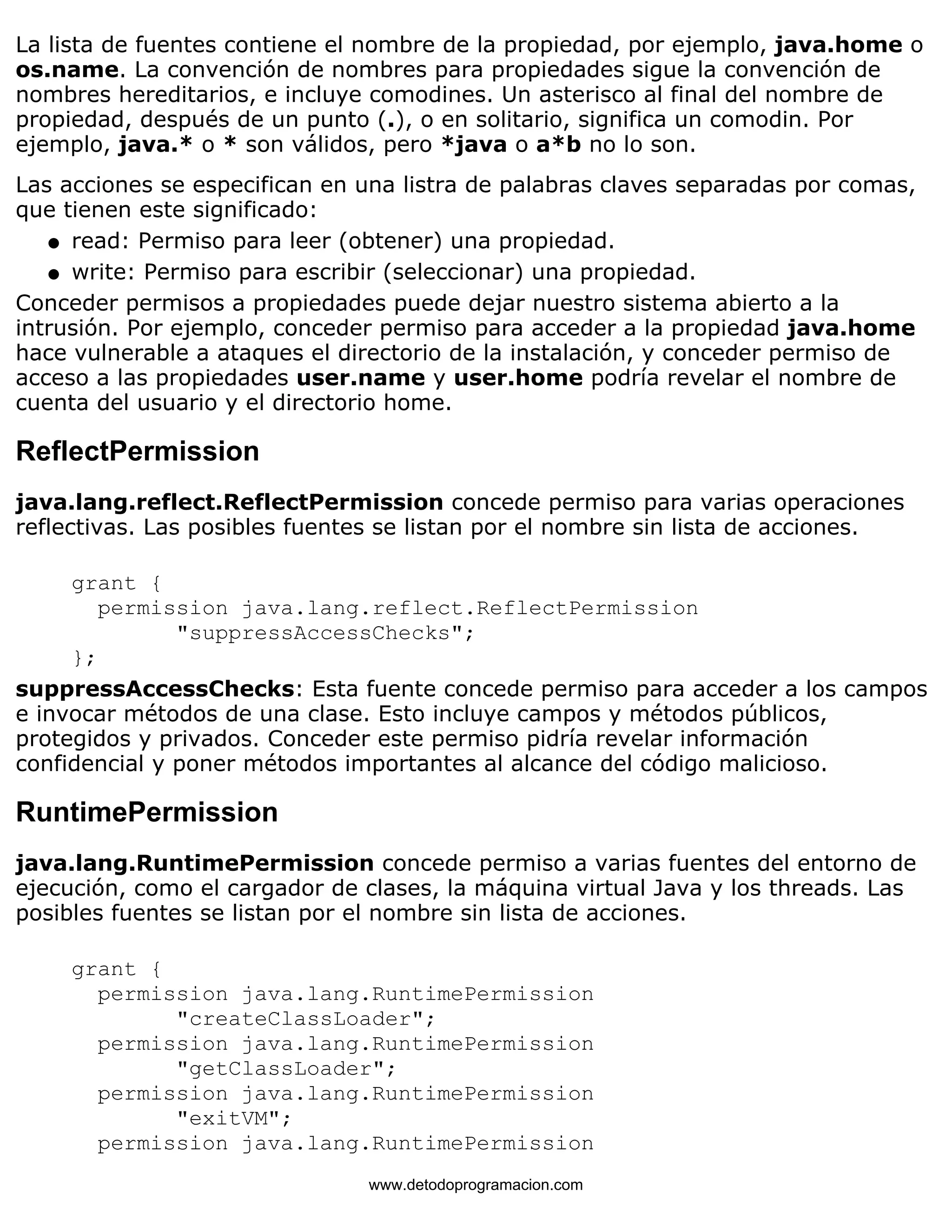 La lista de fuentes contiene el nombre de la propiedad, por ejemplo, java.home o 
os.name. La convención de nombres para propiedades sigue la convención de 
nombres hereditarios, e incluye comodines. Un asterisco al final del nombre de 
propiedad, después de un punto (.), o en solitario, significa un comodin. Por 
ejemplo, java.* o * son válidos, pero *java o a*b no lo son. 
Las acciones se especifican en una listra de palabras claves separadas por comas, 
que tienen este significado: 
l   read: Permiso para leer (obtener) una propiedad. 
l   write: Permiso para escribir (seleccionar) una propiedad. 
Conceder permisos a propiedades puede dejar nuestro sistema abierto a la 
intrusión. Por ejemplo, conceder permiso para acceder a la propiedad java.home 
hace vulnerable a ataques el directorio de la instalación, y conceder permiso de 
acceso a las propiedades user.name y user.home podría revelar el nombre de 
cuenta del usuario y el directorio home. 
ReflectPermission 
java.lang.reflect.ReflectPermission concede permiso para varias operaciones 
reflectivas. Las posibles fuentes se listan por el nombre sin lista de acciones. 
grant { 
permission java.lang.reflect.ReflectPermission 
"suppressAccessChecks"; 
}; 
suppressAccessChecks: Esta fuente concede permiso para acceder a los campos 
e invocar métodos de una clase. Esto incluye campos y métodos públicos, 
protegidos y privados. Conceder este permiso pidría revelar información 
confidencial y poner métodos importantes al alcance del código malicioso. 
RuntimePermission 
java.lang.RuntimePermission concede permiso a varias fuentes del entorno de 
ejecución, como el cargador de clases, la máquina virtual Java y los threads. Las 
posibles fuentes se listan por el nombre sin lista de acciones. 
grant { 
permission java.lang.RuntimePermission 
"createClassLoader"; 
permission java.lang.RuntimePermission 
"getClassLoader"; 
permission java.lang.RuntimePermission 
"exitVM"; 
permission java.lang.RuntimePermission 
www.detodoprogramacion.com 
 