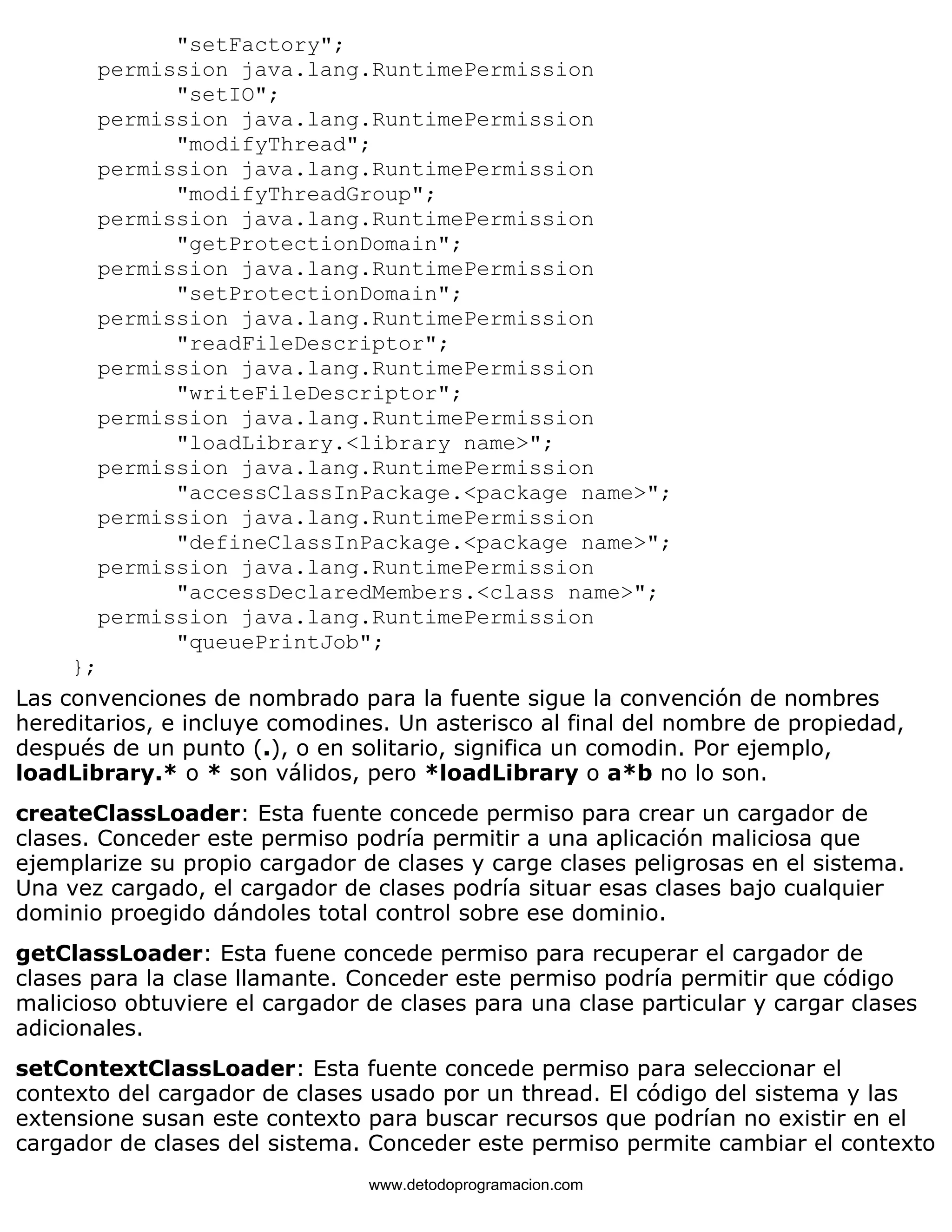 "setFactory"; 
permission java.lang.RuntimePermission 
"setIO"; 
permission java.lang.RuntimePermission 
"modifyThread"; 
permission java.lang.RuntimePermission 
"modifyThreadGroup"; 
permission java.lang.RuntimePermission 
"getProtectionDomain"; 
permission java.lang.RuntimePermission 
"setProtectionDomain"; 
permission java.lang.RuntimePermission 
"readFileDescriptor"; 
permission java.lang.RuntimePermission 
"writeFileDescriptor"; 
permission java.lang.RuntimePermission 
"loadLibrary.<library name>"; 
permission java.lang.RuntimePermission 
"accessClassInPackage.<package name>"; 
permission java.lang.RuntimePermission 
"defineClassInPackage.<package name>"; 
permission java.lang.RuntimePermission 
"accessDeclaredMembers.<class name>"; 
permission java.lang.RuntimePermission 
"queuePrintJob"; 
}; 
Las convenciones de nombrado para la fuente sigue la convención de nombres 
hereditarios, e incluye comodines. Un asterisco al final del nombre de propiedad, 
después de un punto (.), o en solitario, significa un comodin. Por ejemplo, 
loadLibrary.* o * son válidos, pero *loadLibrary o a*b no lo son. 
createClassLoader: Esta fuente concede permiso para crear un cargador de 
clases. Conceder este permiso podría permitir a una aplicación maliciosa que 
ejemplarize su propio cargador de clases y carge clases peligrosas en el sistema. 
Una vez cargado, el cargador de clases podría situar esas clases bajo cualquier 
dominio proegido dándoles total control sobre ese dominio. 
getClassLoader: Esta fuene concede permiso para recuperar el cargador de 
clases para la clase llamante. Conceder este permiso podría permitir que código 
malicioso obtuviere el cargador de clases para una clase particular y cargar clases 
adicionales. 
setContextClassLoader: Esta fuente concede permiso para seleccionar el 
contexto del cargador de clases usado por un thread. El código del sistema y las 
extensione susan este contexto para buscar recursos que podrían no existir en el 
cargador de clases del sistema. Conceder este permiso permite cambiar el contexto 
www.detodoprogramacion.com 
 