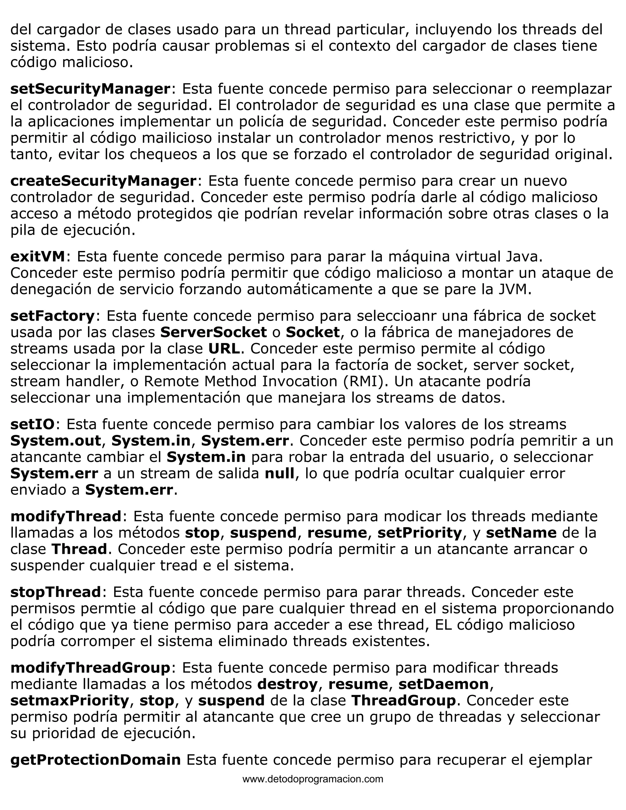 del cargador de clases usado para un thread particular, incluyendo los threads del 
sistema. Esto podría causar problemas si el contexto del cargador de clases tiene 
código malicioso. 
setSecurityManager: Esta fuente concede permiso para seleccionar o reemplazar 
el controlador de seguridad. El controlador de seguridad es una clase que permite a 
la aplicaciones implementar un policía de seguridad. Conceder este permiso podría 
permitir al código mailicioso instalar un controlador menos restrictivo, y por lo 
tanto, evitar los chequeos a los que se forzado el controlador de seguridad original. 
createSecurityManager: Esta fuente concede permiso para crear un nuevo 
controlador de seguridad. Conceder este permiso podría darle al código malicioso 
acceso a método protegidos qie podrían revelar información sobre otras clases o la 
pila de ejecución. 
exitVM: Esta fuente concede permiso para parar la máquina virtual Java. 
Conceder este permiso podría permitir que código malicioso a montar un ataque de 
denegación de servicio forzando automáticamente a que se pare la JVM. 
setFactory: Esta fuente concede permiso para seleccioanr una fábrica de socket 
usada por las clases ServerSocket o Socket, o la fábrica de manejadores de 
streams usada por la clase URL. Conceder este permiso permite al código 
seleccionar la implementación actual para la factoría de socket, server socket, 
stream handler, o Remote Method Invocation (RMI). Un atacante podría 
seleccionar una implementación que manejara los streams de datos. 
setIO: Esta fuente concede permiso para cambiar los valores de los streams 
System.out, System.in, System.err. Conceder este permiso podría pemritir a un 
atancante cambiar el System.in para robar la entrada del usuario, o seleccionar 
System.err a un stream de salida null, lo que podría ocultar cualquier error 
enviado a System.err. 
modifyThread: Esta fuente concede permiso para modicar los threads mediante 
llamadas a los métodos stop, suspend, resume, setPriority, y setName de la 
clase Thread. Conceder este permiso podría permitir a un atancante arrancar o 
suspender cualquier tread e el sistema. 
stopThread: Esta fuente concede permiso para parar threads. Conceder este 
permisos permtie al código que pare cualquier thread en el sistema proporcionando 
el código que ya tiene permiso para acceder a ese thread, EL código malicioso 
podría corromper el sistema eliminado threads existentes. 
modifyThreadGroup: Esta fuente concede permiso para modificar threads 
mediante llamadas a los métodos destroy, resume, setDaemon, 
setmaxPriority, stop, y suspend de la clase ThreadGroup. Conceder este 
permiso podría permitir al atancante que cree un grupo de threadas y seleccionar 
su prioridad de ejecución. 
getProtectionDomain Esta fuente concede permiso para recuperar el ejemplar 
www.detodoprogramacion.com 
 