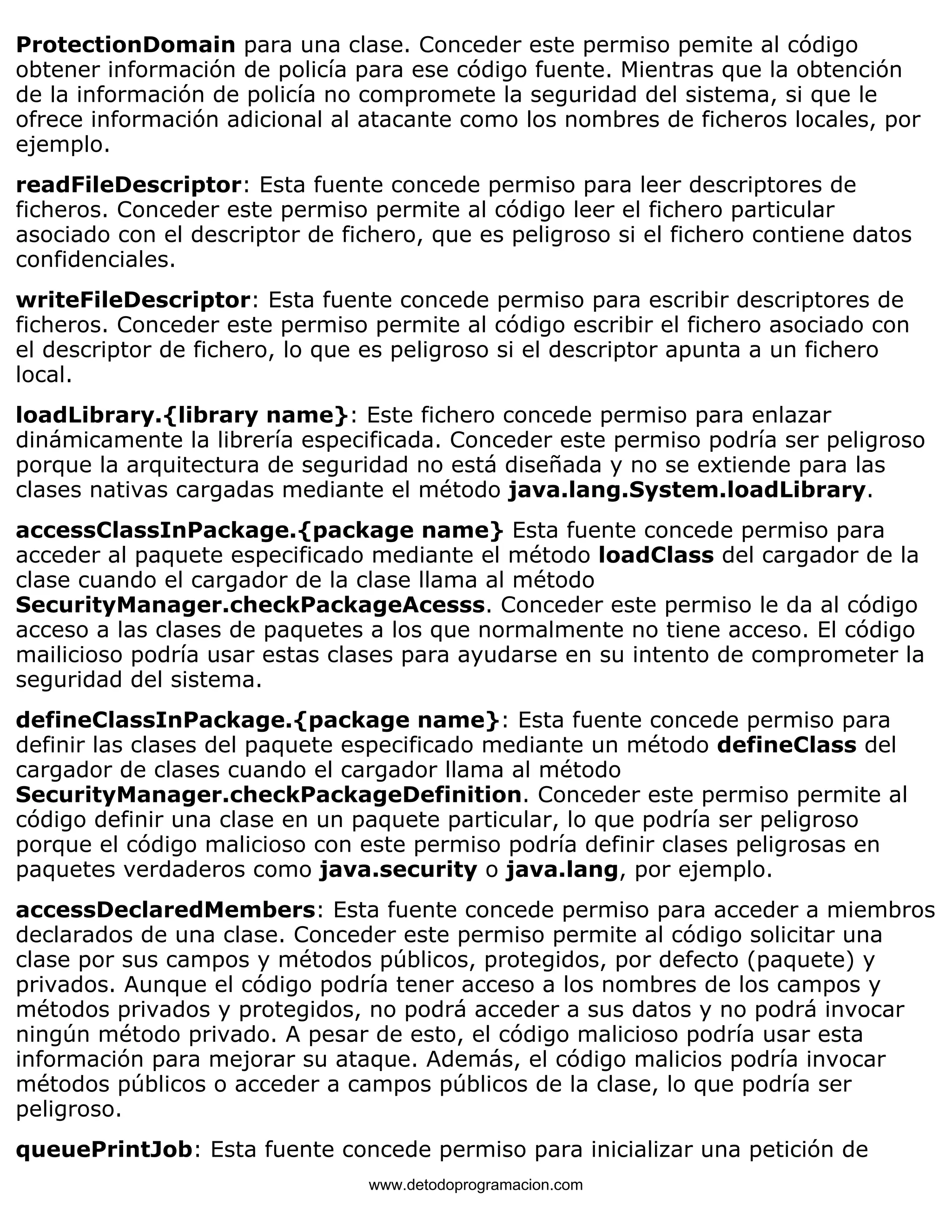 ProtectionDomain para una clase. Conceder este permiso pemite al código 
obtener información de policía para ese código fuente. Mientras que la obtención 
de la información de policía no compromete la seguridad del sistema, si que le 
ofrece información adicional al atacante como los nombres de ficheros locales, por 
ejemplo. 
readFileDescriptor: Esta fuente concede permiso para leer descriptores de 
ficheros. Conceder este permiso permite al código leer el fichero particular 
asociado con el descriptor de fichero, que es peligroso si el fichero contiene datos 
confidenciales. 
writeFileDescriptor: Esta fuente concede permiso para escribir descriptores de 
ficheros. Conceder este permiso permite al código escribir el fichero asociado con 
el descriptor de fichero, lo que es peligroso si el descriptor apunta a un fichero 
local. 
loadLibrary.{library name}: Este fichero concede permiso para enlazar 
dinámicamente la librería especificada. Conceder este permiso podría ser peligroso 
porque la arquitectura de seguridad no está diseñada y no se extiende para las 
clases nativas cargadas mediante el método java.lang.System.loadLibrary. 
accessClassInPackage.{package name} Esta fuente concede permiso para 
acceder al paquete especificado mediante el método loadClass del cargador de la 
clase cuando el cargador de la clase llama al método 
SecurityManager.checkPackageAcesss. Conceder este permiso le da al código 
acceso a las clases de paquetes a los que normalmente no tiene acceso. El código 
mailicioso podría usar estas clases para ayudarse en su intento de comprometer la 
seguridad del sistema. 
defineClassInPackage.{package name}: Esta fuente concede permiso para 
definir las clases del paquete especificado mediante un método defineClass del 
cargador de clases cuando el cargador llama al método 
SecurityManager.checkPackageDefinition. Conceder este permiso permite al 
código definir una clase en un paquete particular, lo que podría ser peligroso 
porque el código malicioso con este permiso podría definir clases peligrosas en 
paquetes verdaderos como java.security o java.lang, por ejemplo. 
accessDeclaredMembers: Esta fuente concede permiso para acceder a miembros 
declarados de una clase. Conceder este permiso permite al código solicitar una 
clase por sus campos y métodos públicos, protegidos, por defecto (paquete) y 
privados. Aunque el código podría tener acceso a los nombres de los campos y 
métodos privados y protegidos, no podrá acceder a sus datos y no podrá invocar 
ningún método privado. A pesar de esto, el código malicioso podría usar esta 
información para mejorar su ataque. Además, el código malicios podría invocar 
métodos públicos o acceder a campos públicos de la clase, lo que podría ser 
peligroso. 
queuePrintJob: Esta fuente concede permiso para inicializar una petición de 
www.detodoprogramacion.com 
 
