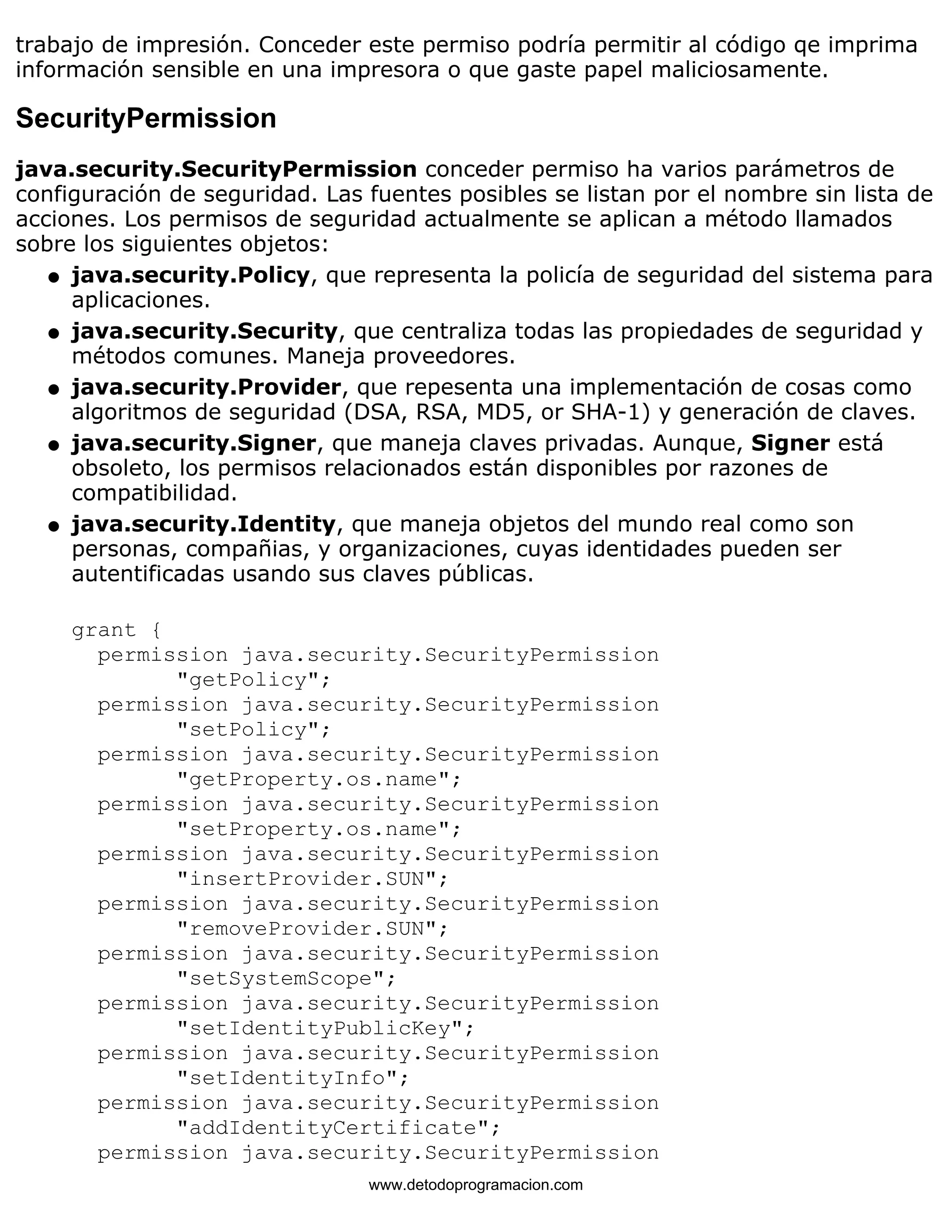 trabajo de impresión. Conceder este permiso podría permitir al código qe imprima 
información sensible en una impresora o que gaste papel maliciosamente. 
SecurityPermission 
java.security.SecurityPermission conceder permiso ha varios parámetros de 
configuración de seguridad. Las fuentes posibles se listan por el nombre sin lista de 
acciones. Los permisos de seguridad actualmente se aplican a método llamados 
sobre los siguientes objetos: 
java.security.Policy, que representa la policía de seguridad del sistema para 
aplicaciones. 
l    
java.security.Security, que centraliza todas las propiedades de seguridad y 
métodos comunes. Maneja proveedores. 
l    
java.security.Provider, que repesenta una implementación de cosas como 
algoritmos de seguridad (DSA, RSA, MD5, or SHA-1) y generación de claves. 
l    
java.security.Signer, que maneja claves privadas. Aunque, Signer está 
obsoleto, los permisos relacionados están disponibles por razones de 
compatibilidad. 
l    
java.security.Identity, que maneja objetos del mundo real como son 
personas, compañias, y organizaciones, cuyas identidades pueden ser 
autentificadas usando sus claves públicas. 
l    
grant { 
permission java.security.SecurityPermission 
"getPolicy"; 
permission java.security.SecurityPermission 
"setPolicy"; 
permission java.security.SecurityPermission 
"getProperty.os.name"; 
permission java.security.SecurityPermission 
"setProperty.os.name"; 
permission java.security.SecurityPermission 
"insertProvider.SUN"; 
permission java.security.SecurityPermission 
"removeProvider.SUN"; 
permission java.security.SecurityPermission 
"setSystemScope"; 
permission java.security.SecurityPermission 
"setIdentityPublicKey"; 
permission java.security.SecurityPermission 
"setIdentityInfo"; 
permission java.security.SecurityPermission 
"addIdentityCertificate"; 
permission java.security.SecurityPermission 
www.detodoprogramacion.com 
 