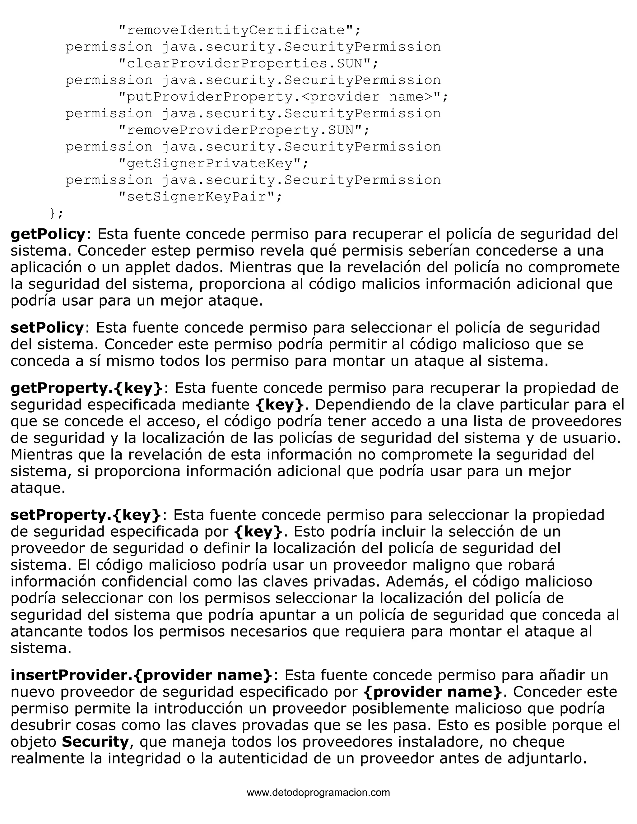 "removeIdentityCertificate"; 
permission java.security.SecurityPermission 
"clearProviderProperties.SUN"; 
permission java.security.SecurityPermission 
"putProviderProperty.<provider name>"; 
permission java.security.SecurityPermission 
"removeProviderProperty.SUN"; 
permission java.security.SecurityPermission 
"getSignerPrivateKey"; 
permission java.security.SecurityPermission 
"setSignerKeyPair"; 
}; 
getPolicy: Esta fuente concede permiso para recuperar el policía de seguridad del 
sistema. Conceder estep permiso revela qué permisis seberían concederse a una 
aplicación o un applet dados. Mientras que la revelación del policía no compromete 
la seguridad del sistema, proporciona al código malicios información adicional que 
podría usar para un mejor ataque. 
setPolicy: Esta fuente concede permiso para seleccionar el policía de seguridad 
del sistema. Conceder este permiso podría permitir al código malicioso que se 
conceda a sí mismo todos los permiso para montar un ataque al sistema. 
getProperty.{key}: Esta fuente concede permiso para recuperar la propiedad de 
seguridad especificada mediante {key}. Dependiendo de la clave particular para el 
que se concede el acceso, el código podría tener accedo a una lista de proveedores 
de seguridad y la localización de las policías de seguridad del sistema y de usuario. 
Mientras que la revelación de esta información no compromete la seguridad del 
sistema, si proporciona información adicional que podría usar para un mejor 
ataque. 
setProperty.{key}: Esta fuente concede permiso para seleccionar la propiedad 
de seguridad especificada por {key}. Esto podría incluir la selección de un 
proveedor de seguridad o definir la localización del policía de seguridad del 
sistema. El código malicioso podría usar un proveedor maligno que robará 
información confidencial como las claves privadas. Además, el código malicioso 
podría seleccionar con los permisos seleccionar la localización del policía de 
seguridad del sistema que podría apuntar a un policía de seguridad que conceda al 
atancante todos los permisos necesarios que requiera para montar el ataque al 
sistema. 
insertProvider.{provider name}: Esta fuente concede permiso para añadir un 
nuevo proveedor de seguridad especificado por {provider name}. Conceder este 
permiso permite la introducción un proveedor posiblemente malicioso que podría 
desubrir cosas como las claves provadas que se les pasa. Esto es posible porque el 
objeto Security, que maneja todos los proveedores instaladore, no cheque 
realmente la integridad o la autenticidad de un proveedor antes de adjuntarlo. 
www.detodoprogramacion.com 
 