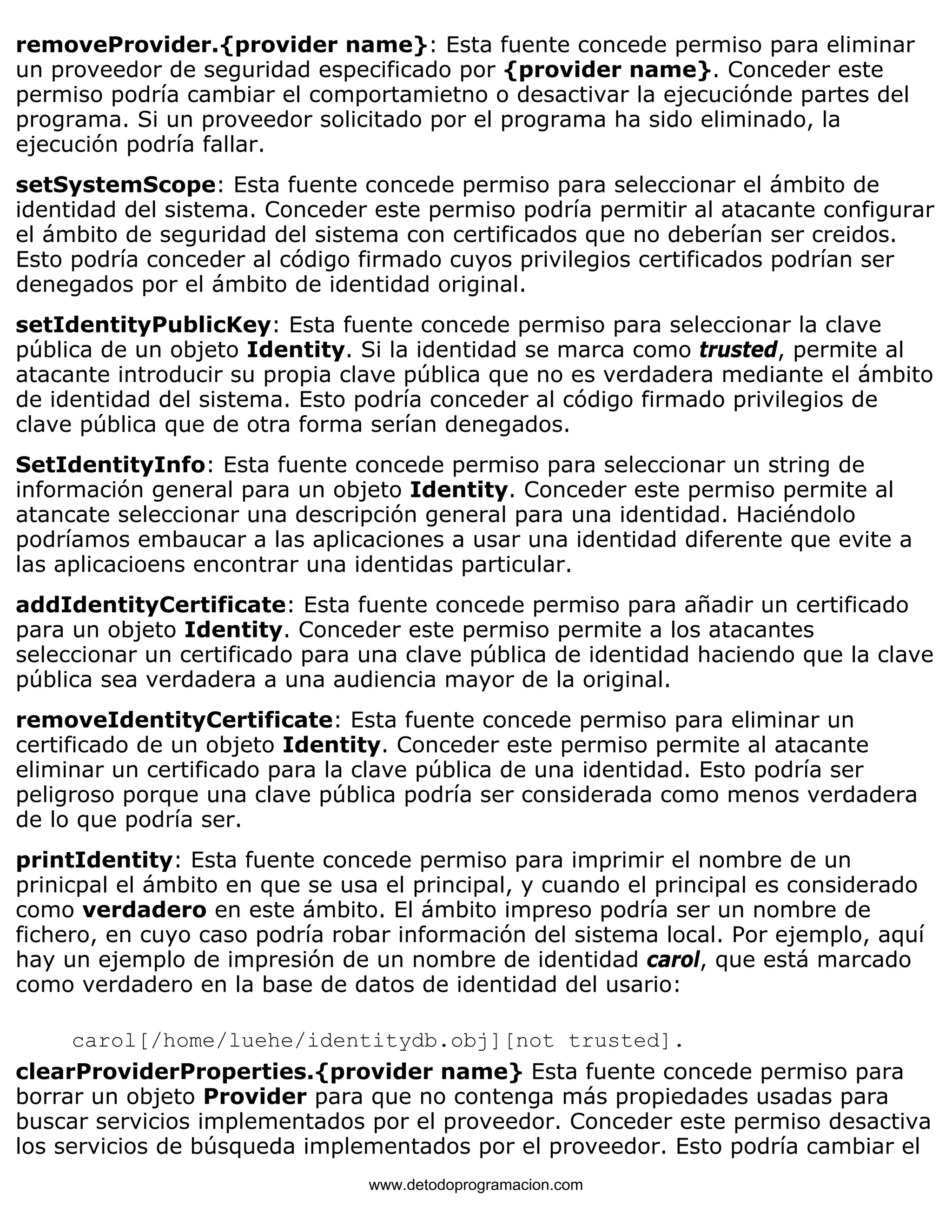 removeProvider.{provider name}: Esta fuente concede permiso para eliminar 
un proveedor de seguridad especificado por {provider name}. Conceder este 
permiso podría cambiar el comportamietno o desactivar la ejecuciónde partes del 
programa. Si un proveedor solicitado por el programa ha sido eliminado, la 
ejecución podría fallar. 
setSystemScope: Esta fuente concede permiso para seleccionar el ámbito de 
identidad del sistema. Conceder este permiso podría permitir al atacante configurar 
el ámbito de seguridad del sistema con certificados que no deberían ser creidos. 
Esto podría conceder al código firmado cuyos privilegios certificados podrían ser 
denegados por el ámbito de identidad original. 
setIdentityPublicKey: Esta fuente concede permiso para seleccionar la clave 
pública de un objeto Identity. Si la identidad se marca como trusted, permite al 
atacante introducir su propia clave pública que no es verdadera mediante el ámbito 
de identidad del sistema. Esto podría conceder al código firmado privilegios de 
clave pública que de otra forma serían denegados. 
SetIdentityInfo: Esta fuente concede permiso para seleccionar un string de 
información general para un objeto Identity. Conceder este permiso permite al 
atancate seleccionar una descripción general para una identidad. Haciéndolo 
podríamos embaucar a las aplicaciones a usar una identidad diferente que evite a 
las aplicacioens encontrar una identidas particular. 
addIdentityCertificate: Esta fuente concede permiso para añadir un certificado 
para un objeto Identity. Conceder este permiso permite a los atacantes 
seleccionar un certificado para una clave pública de identidad haciendo que la clave 
pública sea verdadera a una audiencia mayor de la original. 
removeIdentityCertificate: Esta fuente concede permiso para eliminar un 
certificado de un objeto Identity. Conceder este permiso permite al atacante 
eliminar un certificado para la clave pública de una identidad. Esto podría ser 
peligroso porque una clave pública podría ser considerada como menos verdadera 
de lo que podría ser. 
printIdentity: Esta fuente concede permiso para imprimir el nombre de un 
prinicpal el ámbito en que se usa el principal, y cuando el principal es considerado 
como verdadero en este ámbito. El ámbito impreso podría ser un nombre de 
fichero, en cuyo caso podría robar información del sistema local. Por ejemplo, aquí 
hay un ejemplo de impresión de un nombre de identidad carol, que está marcado 
como verdadero en la base de datos de identidad del usario: 
carol[/home/luehe/identitydb.obj][not trusted]. 
clearProviderProperties.{provider name} Esta fuente concede permiso para 
borrar un objeto Provider para que no contenga más propiedades usadas para 
buscar servicios implementados por el proveedor. Conceder este permiso desactiva 
los servicios de búsqueda implementados por el proveedor. Esto podría cambiar el 
www.detodoprogramacion.com 
 