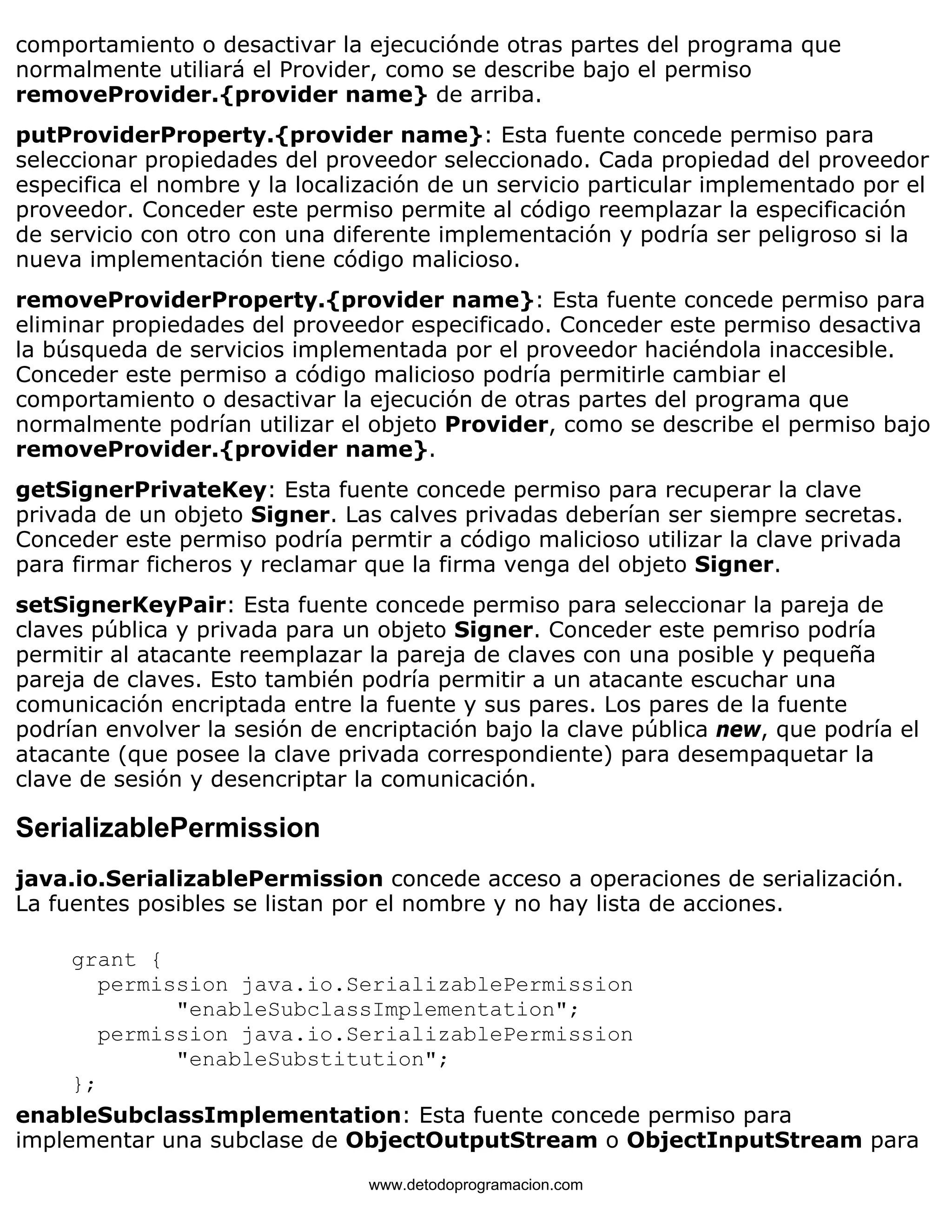 comportamiento o desactivar la ejecuciónde otras partes del programa que 
normalmente utiliará el Provider, como se describe bajo el permiso 
removeProvider.{provider name} de arriba. 
putProviderProperty.{provider name}: Esta fuente concede permiso para 
seleccionar propiedades del proveedor seleccionado. Cada propiedad del proveedor 
especifica el nombre y la localización de un servicio particular implementado por el 
proveedor. Conceder este permiso permite al código reemplazar la especificación 
de servicio con otro con una diferente implementación y podría ser peligroso si la 
nueva implementación tiene código malicioso. 
removeProviderProperty.{provider name}: Esta fuente concede permiso para 
eliminar propiedades del proveedor especificado. Conceder este permiso desactiva 
la búsqueda de servicios implementada por el proveedor haciéndola inaccesible. 
Conceder este permiso a código malicioso podría permitirle cambiar el 
comportamiento o desactivar la ejecución de otras partes del programa que 
normalmente podrían utilizar el objeto Provider, como se describe el permiso bajo 
removeProvider.{provider name}. 
getSignerPrivateKey: Esta fuente concede permiso para recuperar la clave 
privada de un objeto Signer. Las calves privadas deberían ser siempre secretas. 
Conceder este permiso podría permtir a código malicioso utilizar la clave privada 
para firmar ficheros y reclamar que la firma venga del objeto Signer. 
setSignerKeyPair: Esta fuente concede permiso para seleccionar la pareja de 
claves pública y privada para un objeto Signer. Conceder este pemriso podría 
permitir al atacante reemplazar la pareja de claves con una posible y pequeña 
pareja de claves. Esto también podría permitir a un atacante escuchar una 
comunicación encriptada entre la fuente y sus pares. Los pares de la fuente 
podrían envolver la sesión de encriptación bajo la clave pública new, que podría el 
atacante (que posee la clave privada correspondiente) para desempaquetar la 
clave de sesión y desencriptar la comunicación. 
SerializablePermission 
java.io.SerializablePermission concede acceso a operaciones de serialización. 
La fuentes posibles se listan por el nombre y no hay lista de acciones. 
grant { 
permission java.io.SerializablePermission 
"enableSubclassImplementation"; 
permission java.io.SerializablePermission 
"enableSubstitution"; 
}; 
enableSubclassImplementation: Esta fuente concede permiso para 
implementar una subclase de ObjectOutputStream o ObjectInputStream para 
www.detodoprogramacion.com 
 