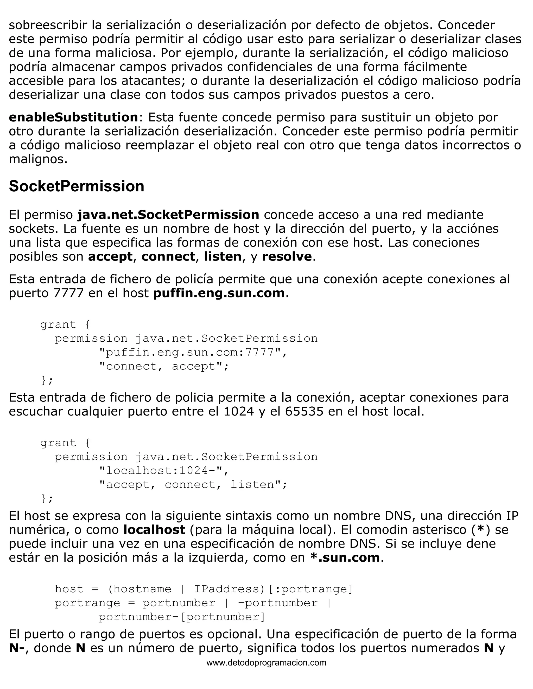 sobreescribir la serialización o deserialización por defecto de objetos. Conceder 
este permiso podría permitir al código usar esto para serializar o deserializar clases 
de una forma maliciosa. Por ejemplo, durante la serialización, el código malicioso 
podría almacenar campos privados confidenciales de una forma fácilmente 
accesible para los atacantes; o durante la deserialización el código malicioso podría 
deserializar una clase con todos sus campos privados puestos a cero. 
enableSubstitution: Esta fuente concede permiso para sustituir un objeto por 
otro durante la serialización deserialización. Conceder este permiso podría permitir 
a código malicioso reemplazar el objeto real con otro que tenga datos incorrectos o 
malignos. 
SocketPermission 
El permiso java.net.SocketPermission concede acceso a una red mediante 
sockets. La fuente es un nombre de host y la dirección del puerto, y la acciónes 
una lista que especifica las formas de conexión con ese host. Las coneciones 
posibles son accept, connect, listen, y resolve. 
Esta entrada de fichero de policía permite que una conexión acepte conexiones al 
puerto 7777 en el host puffin.eng.sun.com. 
grant { 
permission java.net.SocketPermission 
"puffin.eng.sun.com:7777", 
"connect, accept"; 
}; 
Esta entrada de fichero de policia permite a la conexión, aceptar conexiones para 
escuchar cualquier puerto entre el 1024 y el 65535 en el host local. 
grant { 
permission java.net.SocketPermission 
"localhost:1024-", 
"accept, connect, listen"; 
}; 
El host se expresa con la siguiente sintaxis como un nombre DNS, una dirección IP 
numérica, o como localhost (para la máquina local). El comodin asterisco (*) se 
puede incluir una vez en una especificación de nombre DNS. Si se incluye dene 
estár en la posición más a la izquierda, como en *.sun.com. 
host = (hostname | IPaddress)[:portrange] 
portrange = portnumber | -portnumber | 
portnumber-[portnumber] 
El puerto o rango de puertos es opcional. Una especificación de puerto de la forma 
N-, donde N es un número de puerto, significa todos los puertos numerados N y 
www.detodoprogramacion.com 
 