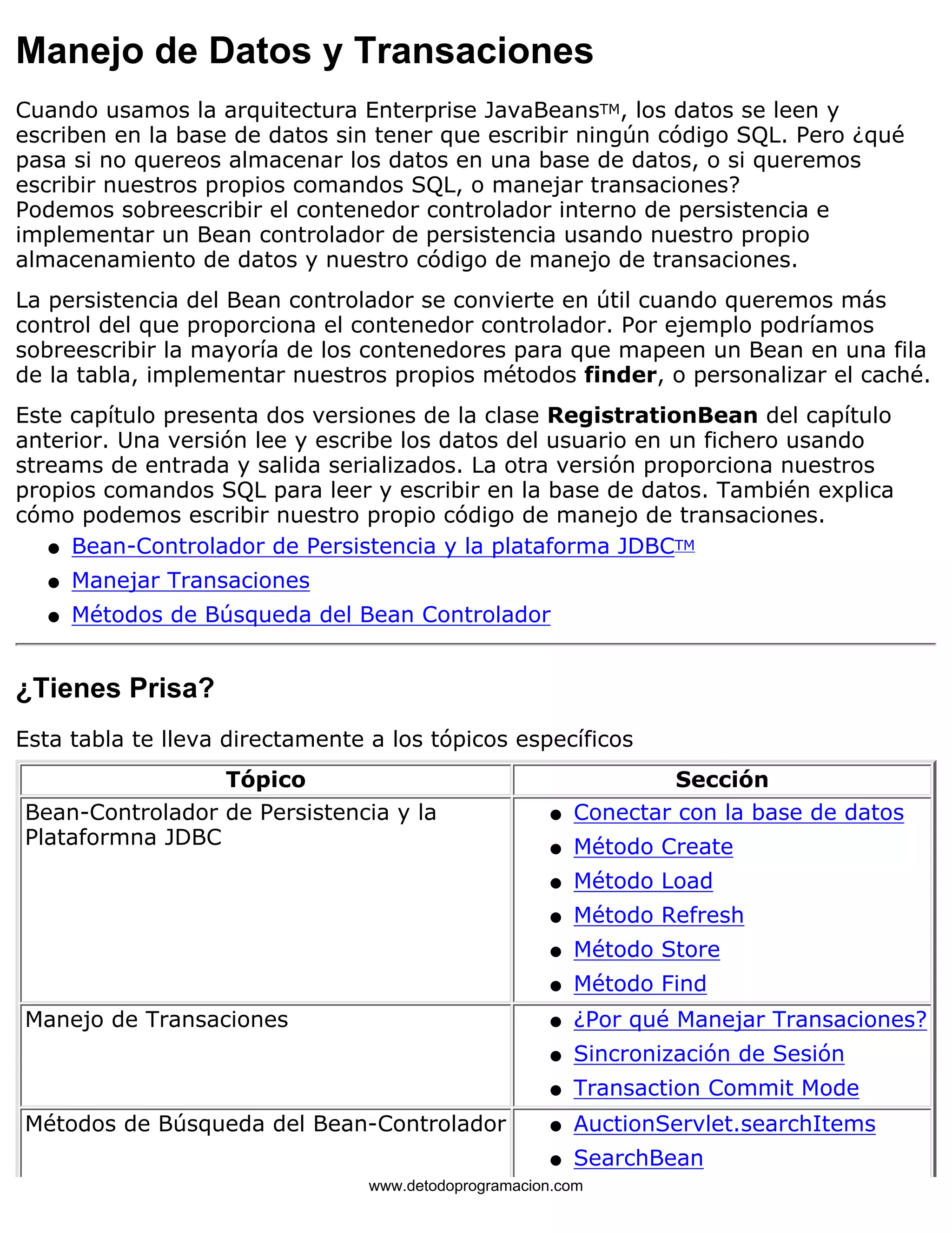 Manejo de Datos y Transaciones 
Cuando usamos la arquitectura Enterprise JavaBeansTM, los datos se leen y 
escriben en la base de datos sin tener que escribir ningún código SQL. Pero ¿qué 
pasa si no quereos almacenar los datos en una base de datos, o si queremos 
escribir nuestros propios comandos SQL, o manejar transaciones? 
Podemos sobreescribir el contenedor controlador interno de persistencia e 
implementar un Bean controlador de persistencia usando nuestro propio 
almacenamiento de datos y nuestro código de manejo de transaciones. 
La persistencia del Bean controlador se convierte en útil cuando queremos más 
control del que proporciona el contenedor controlador. Por ejemplo podríamos 
sobreescribir la mayoría de los contenedores para que mapeen un Bean en una fila 
de la tabla, implementar nuestros propios métodos finder, o personalizar el caché. 
Este capítulo presenta dos versiones de la clase RegistrationBean del capítulo 
anterior. Una versión lee y escribe los datos del usuario en un fichero usando 
streams de entrada y salida serializados. La otra versión proporciona nuestros 
propios comandos SQL para leer y escribir en la base de datos. También explica 
cómo podemos escribir nuestro propio código de manejo de transaciones. 
l   Bean-Controlador de Persistencia y la plataforma JDBCTM 
l   Manejar Transaciones 
l   Métodos de Búsqueda del Bean Controlador 
¿Tienes Prisa? 
Esta tabla te lleva directamente a los tópicos específicos 
Tópico Sección 
Bean-Controlador de Persistencia y la 
Plataformna JDBC 
l   Conectar con la base de datos 
l   Método Create 
l   Método Load 
l   Método Refresh 
l   Método Store 
l   Método Find 
Manejo de Transaciones l   ¿Por qué Manejar Transaciones? 
l   Sincronización de Sesión 
l   Transaction Commit Mode 
Métodos de Búsqueda del Bean-Controlador l   AuctionServlet.searchItems 
l   SearchBean 
www.detodoprogramacion.com 
 
