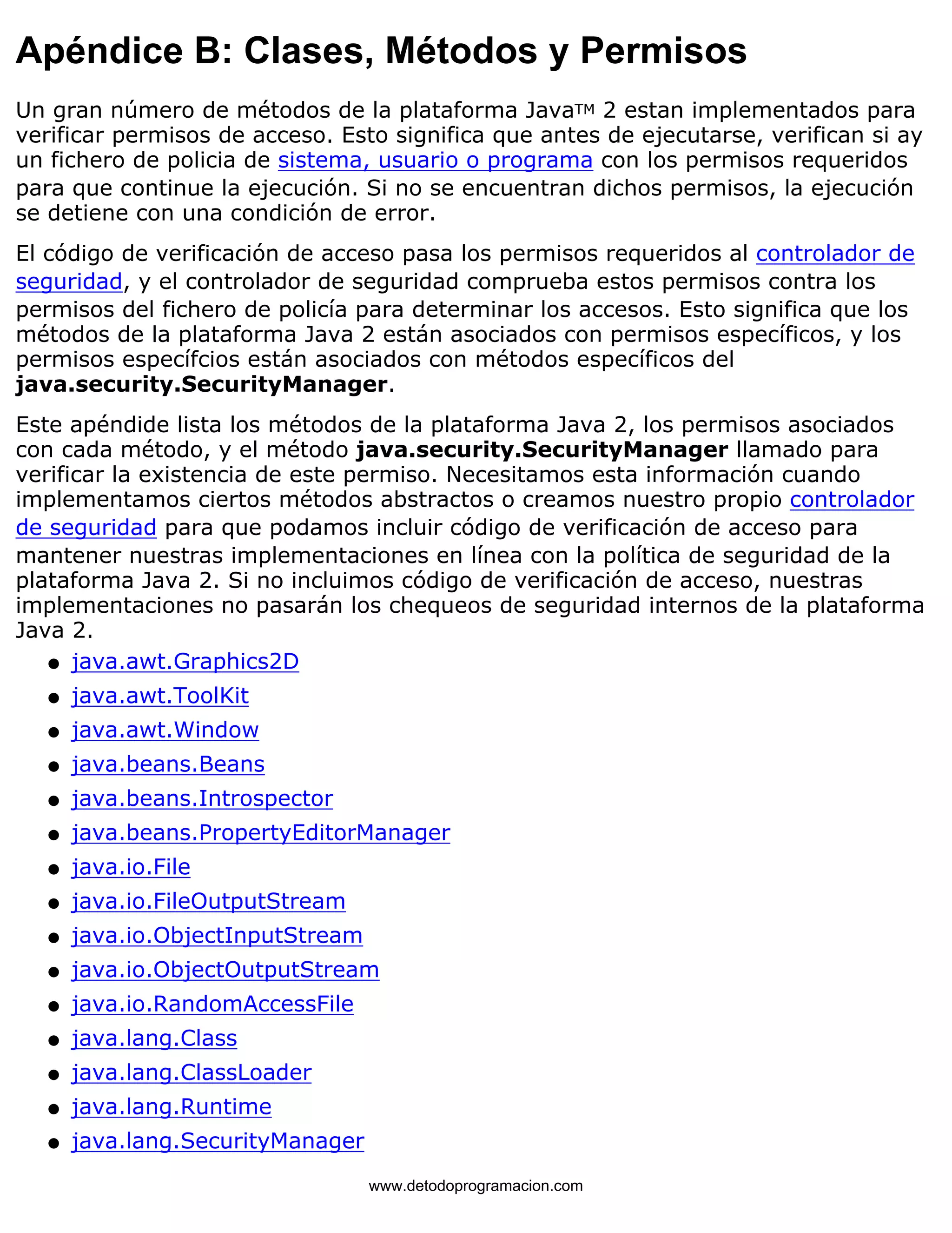 Apéndice B: Clases, Métodos y Permisos 
Un gran número de métodos de la plataforma JavaTM 2 estan implementados para 
verificar permisos de acceso. Esto significa que antes de ejecutarse, verifican si ay 
un fichero de policia de sistema, usuario o programa con los permisos requeridos 
para que continue la ejecución. Si no se encuentran dichos permisos, la ejecución 
se detiene con una condición de error. 
El código de verificación de acceso pasa los permisos requeridos al controlador de 
seguridad, y el controlador de seguridad comprueba estos permisos contra los 
permisos del fichero de policía para determinar los accesos. Esto significa que los 
métodos de la plataforma Java 2 están asociados con permisos específicos, y los 
permisos específcios están asociados con métodos específicos del 
java.security.SecurityManager. 
Este apéndide lista los métodos de la plataforma Java 2, los permisos asociados 
con cada método, y el método java.security.SecurityManager llamado para 
verificar la existencia de este permiso. Necesitamos esta información cuando 
implementamos ciertos métodos abstractos o creamos nuestro propio controlador 
de seguridad para que podamos incluir código de verificación de acceso para 
mantener nuestras implementaciones en línea con la política de seguridad de la 
plataforma Java 2. Si no incluimos código de verificación de acceso, nuestras 
implementaciones no pasarán los chequeos de seguridad internos de la plataforma 
Java 2. 
l   java.awt.Graphics2D 
l   java.awt.ToolKit 
l   java.awt.Window 
l   java.beans.Beans 
l   java.beans.Introspector 
l   java.beans.PropertyEditorManager 
l   java.io.File 
l   java.io.FileOutputStream 
l   java.io.ObjectInputStream 
l   java.io.ObjectOutputStream 
l   java.io.RandomAccessFile 
l   java.lang.Class 
l   java.lang.ClassLoader 
l   java.lang.Runtime 
l   java.lang.SecurityManager 
www.detodoprogramacion.com 
 