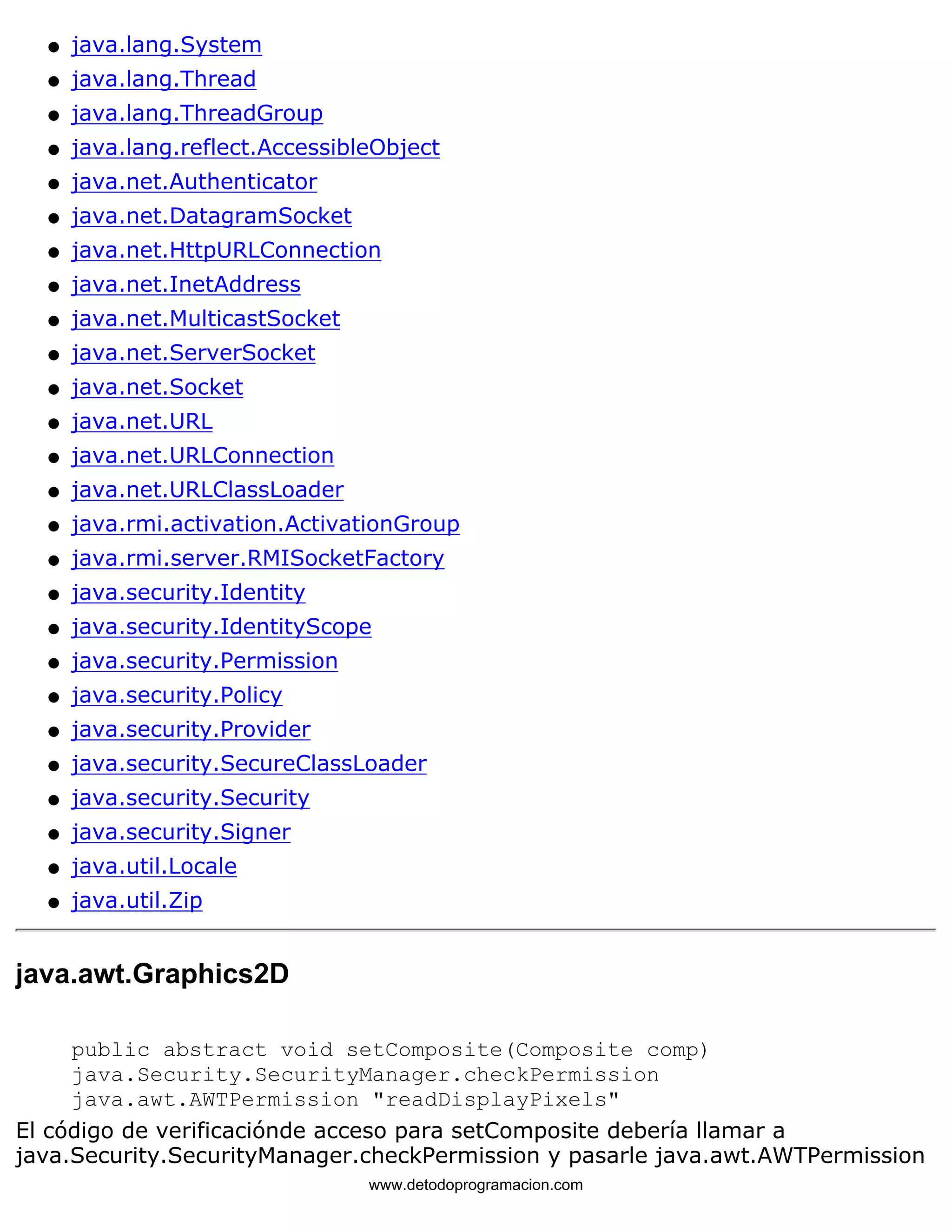 l   java.lang.System 
l   java.lang.Thread 
l   java.lang.ThreadGroup 
l   java.lang.reflect.AccessibleObject 
l   java.net.Authenticator 
l   java.net.DatagramSocket 
l   java.net.HttpURLConnection 
l   java.net.InetAddress 
l   java.net.MulticastSocket 
l   java.net.ServerSocket 
l   java.net.Socket 
l   java.net.URL 
l   java.net.URLConnection 
l   java.net.URLClassLoader 
l   java.rmi.activation.ActivationGroup 
l   java.rmi.server.RMISocketFactory 
l   java.security.Identity 
l   java.security.IdentityScope 
l   java.security.Permission 
l   java.security.Policy 
l   java.security.Provider 
l   java.security.SecureClassLoader 
l   java.security.Security 
l   java.security.Signer 
l   java.util.Locale 
l   java.util.Zip 
java.awt.Graphics2D 
public abstract void setComposite(Composite comp) 
java.Security.SecurityManager.checkPermission 
java.awt.AWTPermission "readDisplayPixels" 
El código de verificaciónde acceso para setComposite debería llamar a 
java.Security.SecurityManager.checkPermission y pasarle java.awt.AWTPermission 
www.detodoprogramacion.com 
 