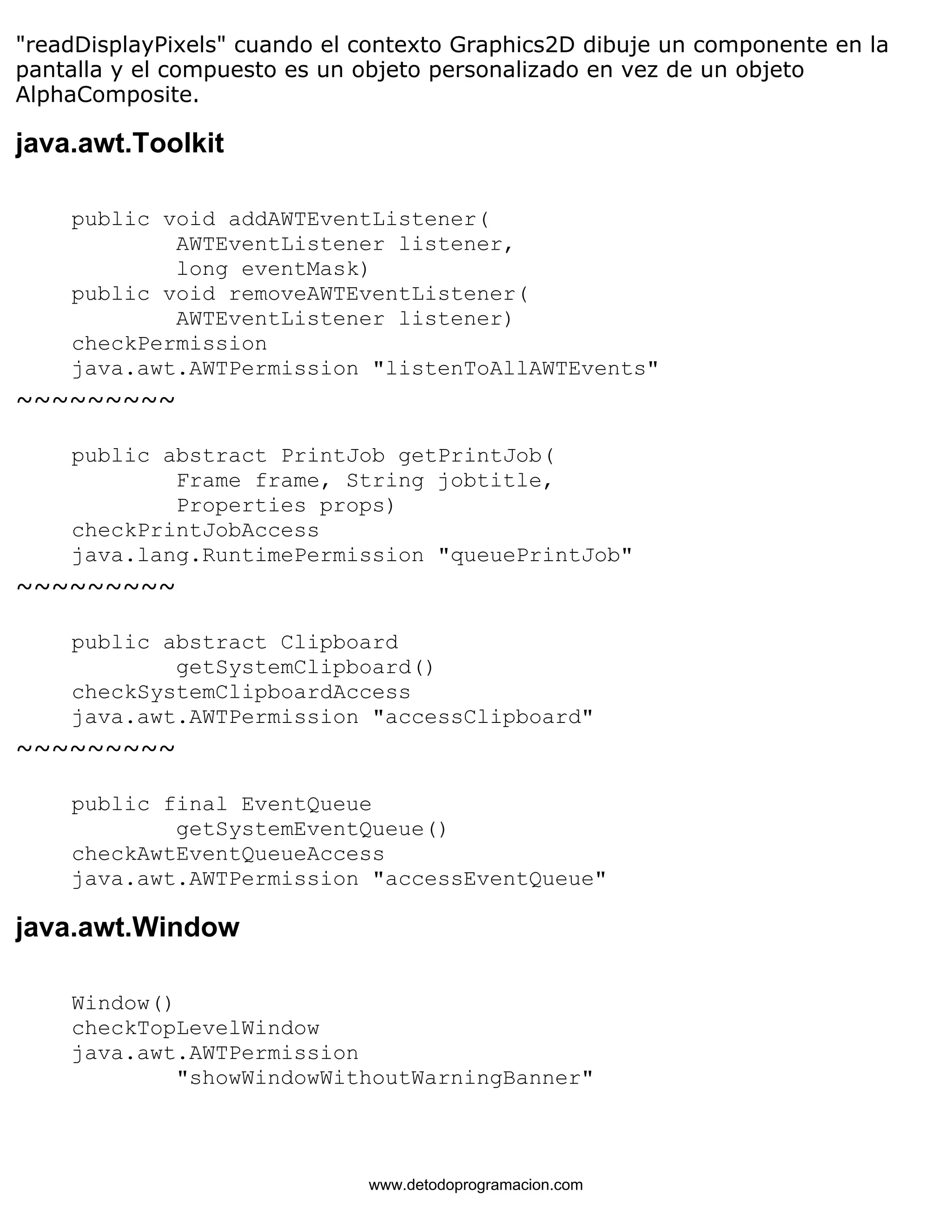 "readDisplayPixels" cuando el contexto Graphics2D dibuje un componente en la 
pantalla y el compuesto es un objeto personalizado en vez de un objeto 
AlphaComposite. 
java.awt.Toolkit 
public void addAWTEventListener( 
AWTEventListener listener, 
long eventMask) 
public void removeAWTEventListener( 
AWTEventListener listener) 
checkPermission 
java.awt.AWTPermission "listenToAllAWTEvents" 
~~~~~~~~~ 
public abstract PrintJob getPrintJob( 
Frame frame, String jobtitle, 
Properties props) 
checkPrintJobAccess 
java.lang.RuntimePermission "queuePrintJob" 
~~~~~~~~~ 
public abstract Clipboard 
getSystemClipboard() 
checkSystemClipboardAccess 
java.awt.AWTPermission "accessClipboard" 
~~~~~~~~~ 
public final EventQueue 
getSystemEventQueue() 
checkAwtEventQueueAccess 
java.awt.AWTPermission "accessEventQueue" 
java.awt.Window 
Window() 
checkTopLevelWindow 
java.awt.AWTPermission 
"showWindowWithoutWarningBanner" 
www.detodoprogramacion.com 
 