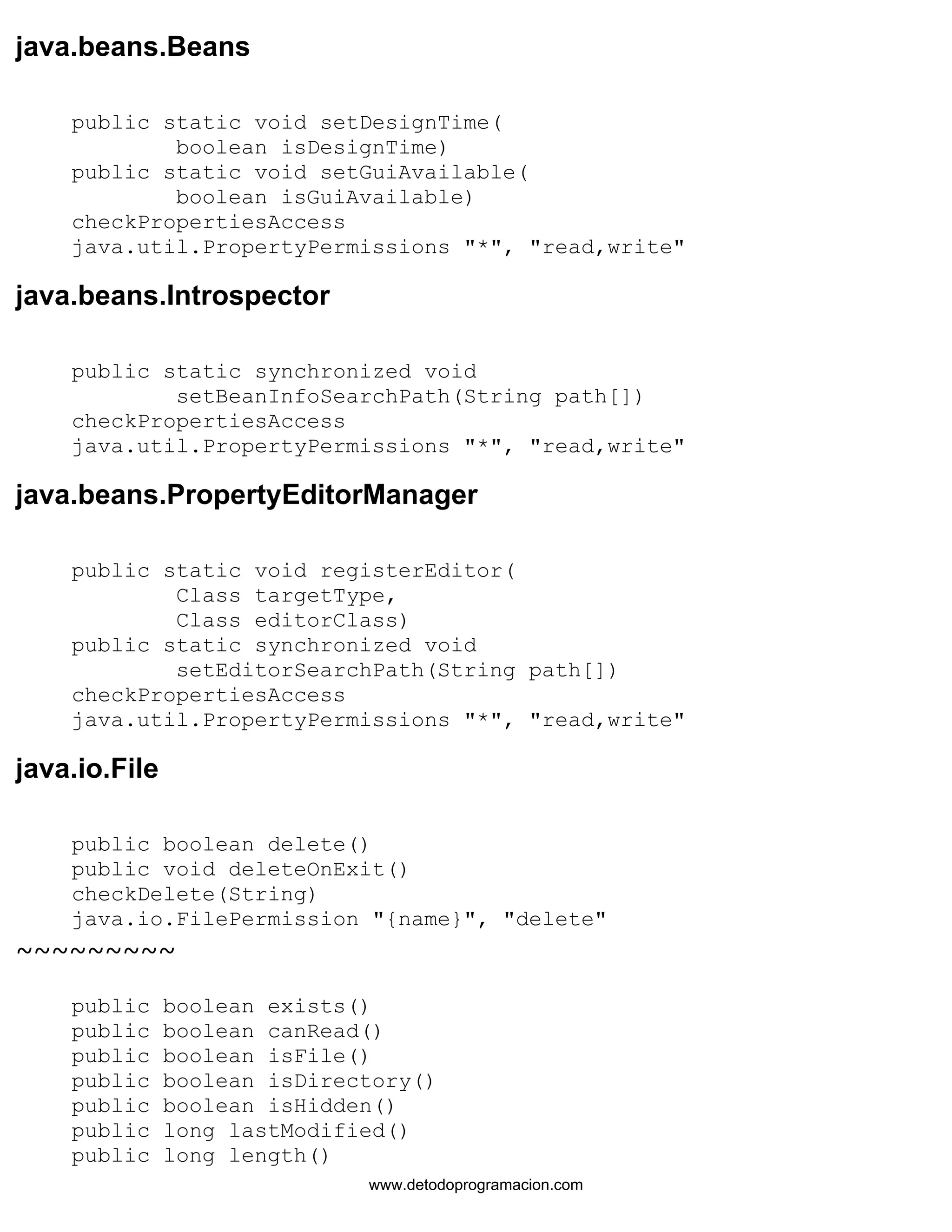 java.beans.Beans 
public static void setDesignTime( 
boolean isDesignTime) 
public static void setGuiAvailable( 
boolean isGuiAvailable) 
checkPropertiesAccess 
java.util.PropertyPermissions "*", "read,write" 
java.beans.Introspector 
public static synchronized void 
setBeanInfoSearchPath(String path[]) 
checkPropertiesAccess 
java.util.PropertyPermissions "*", "read,write" 
java.beans.PropertyEditorManager 
public static void registerEditor( 
Class targetType, 
Class editorClass) 
public static synchronized void 
setEditorSearchPath(String path[]) 
checkPropertiesAccess 
java.util.PropertyPermissions "*", "read,write" 
java.io.File 
public boolean delete() 
public void deleteOnExit() 
checkDelete(String) 
java.io.FilePermission "{name}", "delete" 
~~~~~~~~~ 
public boolean exists() 
public boolean canRead() 
public boolean isFile() 
public boolean isDirectory() 
public boolean isHidden() 
public long lastModified() 
public long length() 
www.detodoprogramacion.com 
 