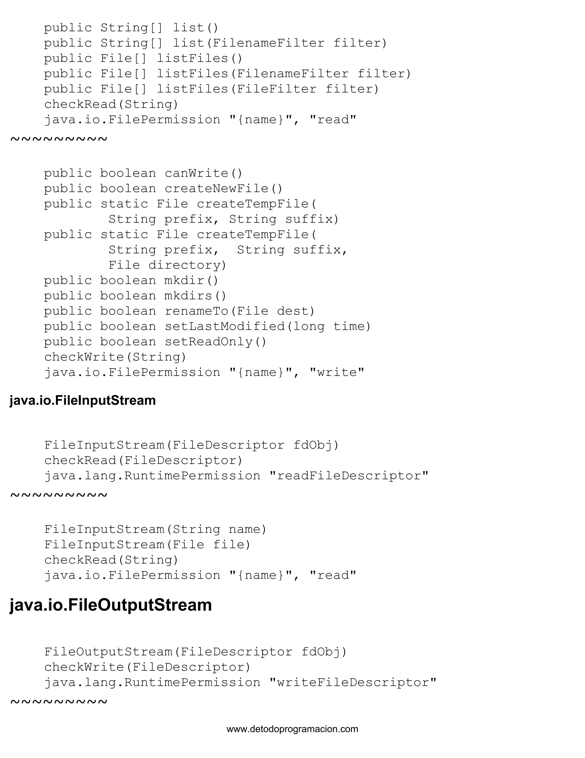 public String[] list() 
public String[] list(FilenameFilter filter) 
public File[] listFiles() 
public File[] listFiles(FilenameFilter filter) 
public File[] listFiles(FileFilter filter) 
checkRead(String) 
java.io.FilePermission "{name}", "read" 
~~~~~~~~~ 
public boolean canWrite() 
public boolean createNewFile() 
public static File createTempFile( 
String prefix, String suffix) 
public static File createTempFile( 
String prefix, String suffix, 
File directory) 
public boolean mkdir() 
public boolean mkdirs() 
public boolean renameTo(File dest) 
public boolean setLastModified(long time) 
public boolean setReadOnly() 
checkWrite(String) 
java.io.FilePermission "{name}", "write" 
java.io.FileInputStream 
FileInputStream(FileDescriptor fdObj) 
checkRead(FileDescriptor) 
java.lang.RuntimePermission "readFileDescriptor" 
~~~~~~~~~ 
FileInputStream(String name) 
FileInputStream(File file) 
checkRead(String) 
java.io.FilePermission "{name}", "read" 
java.io.FileOutputStream 
FileOutputStream(FileDescriptor fdObj) 
checkWrite(FileDescriptor) 
java.lang.RuntimePermission "writeFileDescriptor" 
~~~~~~~~~ 
www.detodoprogramacion.com 
 