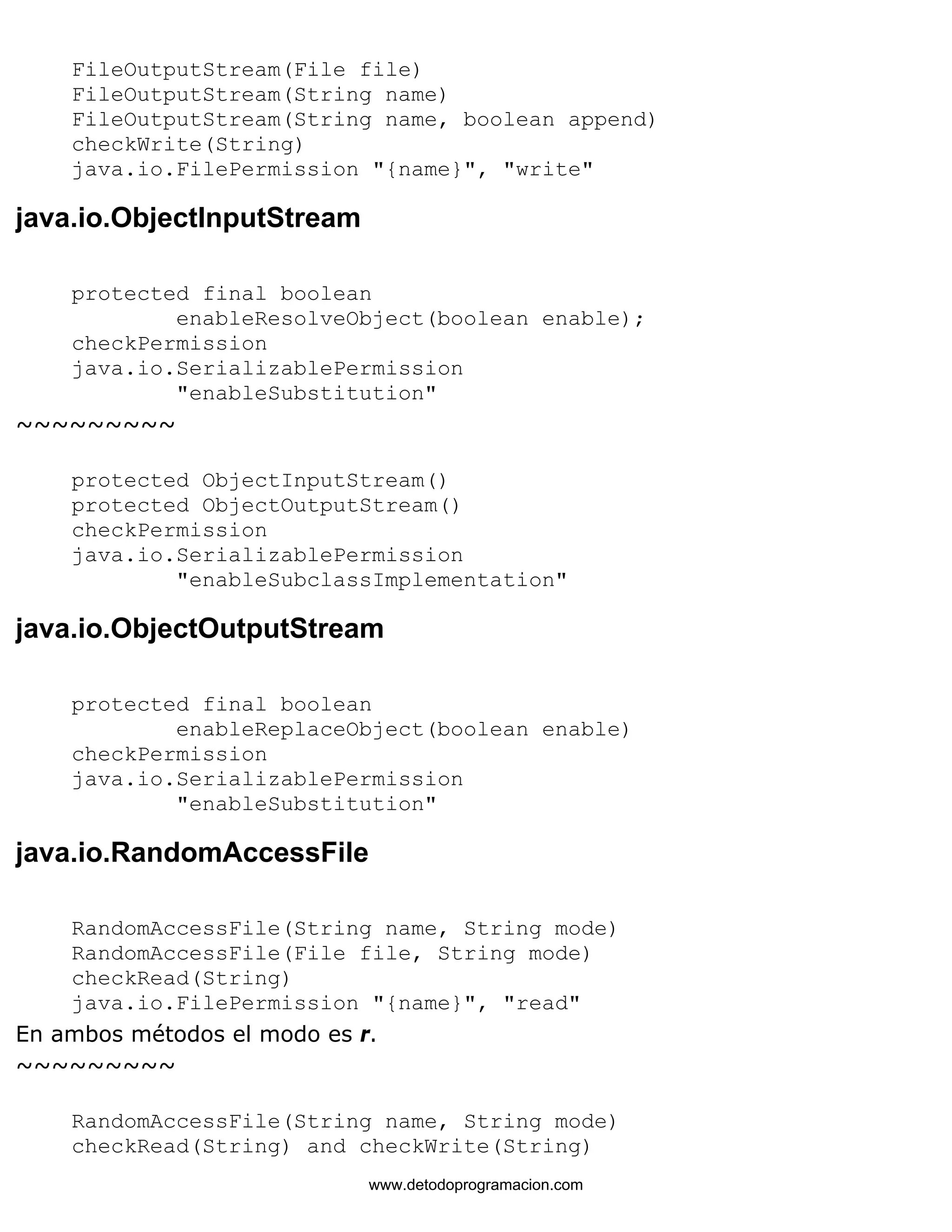 FileOutputStream(File file) 
FileOutputStream(String name) 
FileOutputStream(String name, boolean append) 
checkWrite(String) 
java.io.FilePermission "{name}", "write" 
java.io.ObjectInputStream 
protected final boolean 
enableResolveObject(boolean enable); 
checkPermission 
java.io.SerializablePermission 
"enableSubstitution" 
~~~~~~~~~ 
protected ObjectInputStream() 
protected ObjectOutputStream() 
checkPermission 
java.io.SerializablePermission 
"enableSubclassImplementation" 
java.io.ObjectOutputStream 
protected final boolean 
enableReplaceObject(boolean enable) 
checkPermission 
java.io.SerializablePermission 
"enableSubstitution" 
java.io.RandomAccessFile 
RandomAccessFile(String name, String mode) 
RandomAccessFile(File file, String mode) 
checkRead(String) 
java.io.FilePermission "{name}", "read" 
En ambos métodos el modo es r. 
~~~~~~~~~ 
RandomAccessFile(String name, String mode) 
checkRead(String) and checkWrite(String) 
www.detodoprogramacion.com 
 