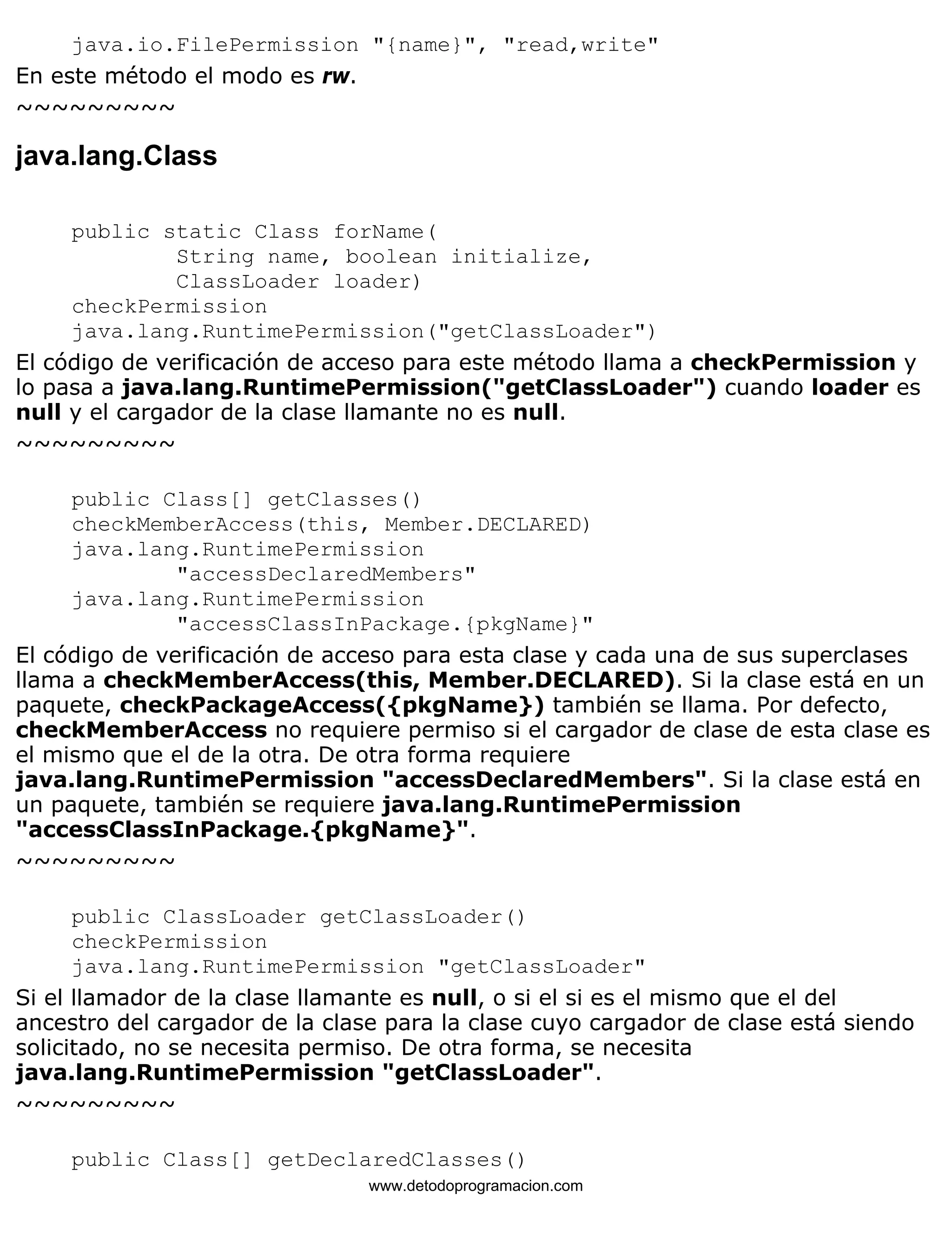 java.io.FilePermission "{name}", "read,write" 
En este método el modo es rw. 
~~~~~~~~~ 
java.lang.Class 
public static Class forName( 
String name, boolean initialize, 
ClassLoader loader) 
checkPermission 
java.lang.RuntimePermission("getClassLoader") 
El código de verificación de acceso para este método llama a checkPermission y 
lo pasa a java.lang.RuntimePermission("getClassLoader") cuando loader es 
null y el cargador de la clase llamante no es null. 
~~~~~~~~~ 
public Class[] getClasses() 
checkMemberAccess(this, Member.DECLARED) 
java.lang.RuntimePermission 
"accessDeclaredMembers" 
java.lang.RuntimePermission 
"accessClassInPackage.{pkgName}" 
El código de verificación de acceso para esta clase y cada una de sus superclases 
llama a checkMemberAccess(this, Member.DECLARED). Si la clase está en un 
paquete, checkPackageAccess({pkgName}) también se llama. Por defecto, 
checkMemberAccess no requiere permiso si el cargador de clase de esta clase es 
el mismo que el de la otra. De otra forma requiere 
java.lang.RuntimePermission "accessDeclaredMembers". Si la clase está en 
un paquete, también se requiere java.lang.RuntimePermission 
"accessClassInPackage.{pkgName}". 
~~~~~~~~~ 
public ClassLoader getClassLoader() 
checkPermission 
java.lang.RuntimePermission "getClassLoader" 
Si el llamador de la clase llamante es null, o si el si es el mismo que el del 
ancestro del cargador de la clase para la clase cuyo cargador de clase está siendo 
solicitado, no se necesita permiso. De otra forma, se necesita 
java.lang.RuntimePermission "getClassLoader". 
~~~~~~~~~ 
public Class[] getDeclaredClasses() 
www.detodoprogramacion.com 
 