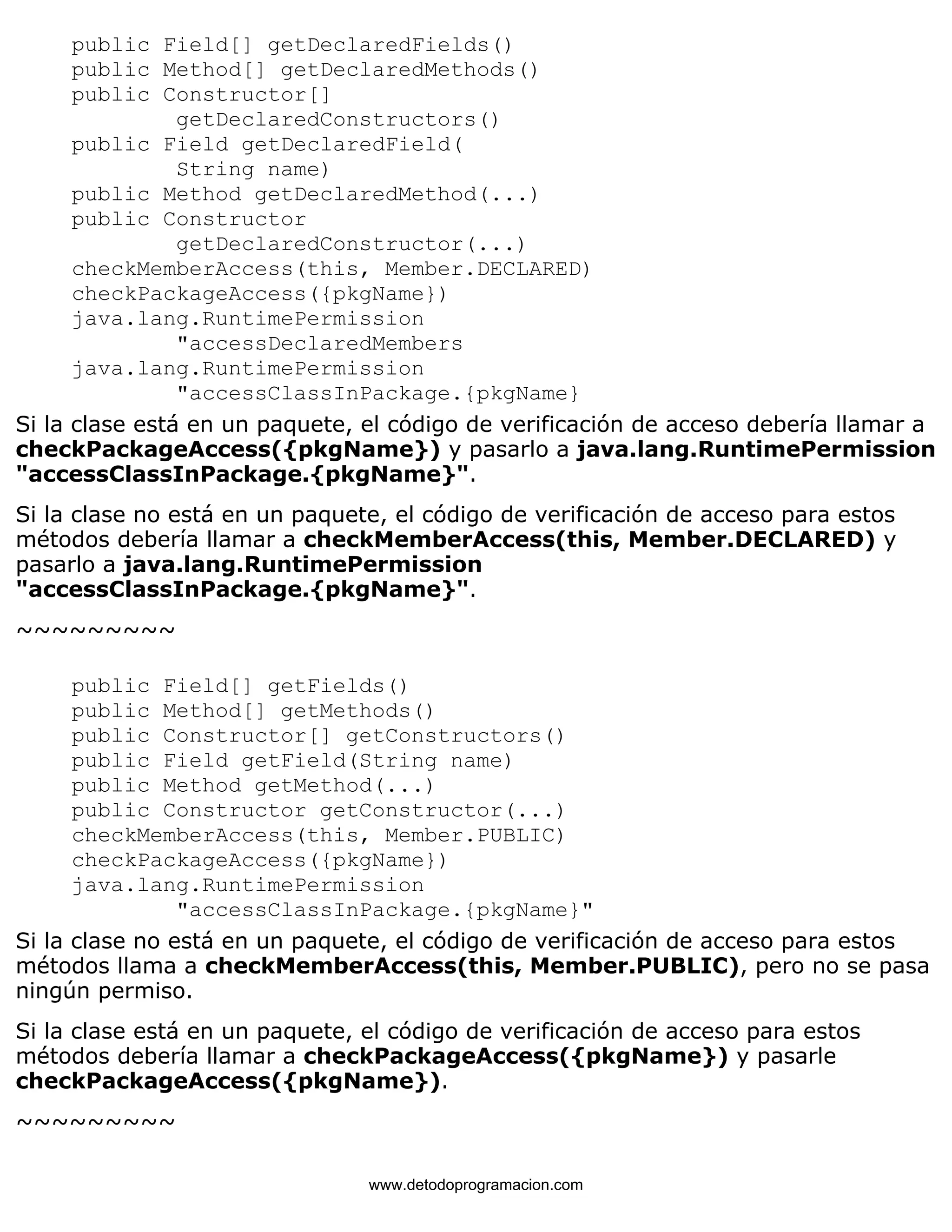 public Field[] getDeclaredFields() 
public Method[] getDeclaredMethods() 
public Constructor[] 
getDeclaredConstructors() 
public Field getDeclaredField( 
String name) 
public Method getDeclaredMethod(...) 
public Constructor 
getDeclaredConstructor(...) 
checkMemberAccess(this, Member.DECLARED) 
checkPackageAccess({pkgName}) 
java.lang.RuntimePermission 
"accessDeclaredMembers 
java.lang.RuntimePermission 
"accessClassInPackage.{pkgName} 
Si la clase está en un paquete, el código de verificación de acceso debería llamar a 
checkPackageAccess({pkgName}) y pasarlo a java.lang.RuntimePermission 
"accessClassInPackage.{pkgName}". 
Si la clase no está en un paquete, el código de verificación de acceso para estos 
métodos debería llamar a checkMemberAccess(this, Member.DECLARED) y 
pasarlo a java.lang.RuntimePermission 
"accessClassInPackage.{pkgName}". 
~~~~~~~~~ 
public Field[] getFields() 
public Method[] getMethods() 
public Constructor[] getConstructors() 
public Field getField(String name) 
public Method getMethod(...) 
public Constructor getConstructor(...) 
checkMemberAccess(this, Member.PUBLIC) 
checkPackageAccess({pkgName}) 
java.lang.RuntimePermission 
"accessClassInPackage.{pkgName}" 
Si la clase no está en un paquete, el código de verificación de acceso para estos 
métodos llama a checkMemberAccess(this, Member.PUBLIC), pero no se pasa 
ningún permiso. 
Si la clase está en un paquete, el código de verificación de acceso para estos 
métodos debería llamar a checkPackageAccess({pkgName}) y pasarle 
checkPackageAccess({pkgName}). 
~~~~~~~~~ 
www.detodoprogramacion.com 
 