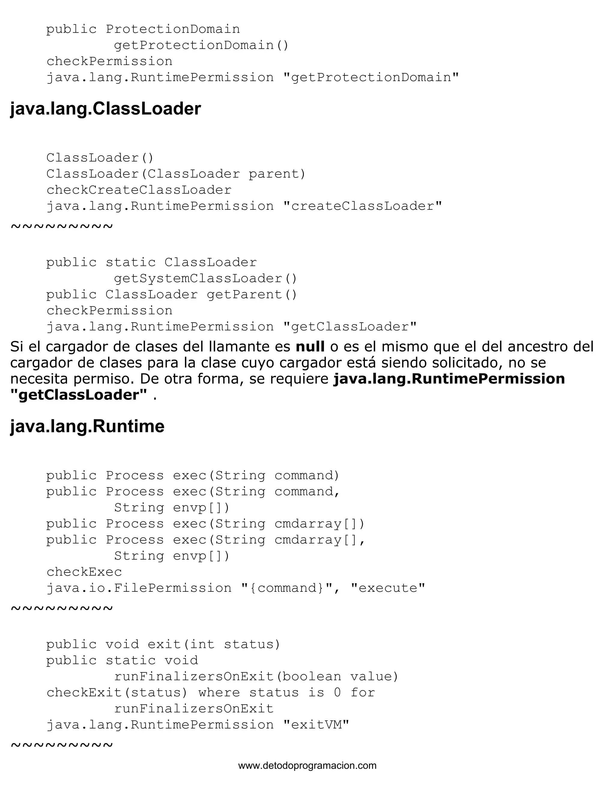 public ProtectionDomain 
getProtectionDomain() 
checkPermission 
java.lang.RuntimePermission "getProtectionDomain" 
java.lang.ClassLoader 
ClassLoader() 
ClassLoader(ClassLoader parent) 
checkCreateClassLoader 
java.lang.RuntimePermission "createClassLoader" 
~~~~~~~~~ 
public static ClassLoader 
getSystemClassLoader() 
public ClassLoader getParent() 
checkPermission 
java.lang.RuntimePermission "getClassLoader" 
Si el cargador de clases del llamante es null o es el mismo que el del ancestro del 
cargador de clases para la clase cuyo cargador está siendo solicitado, no se 
necesita permiso. De otra forma, se requiere java.lang.RuntimePermission 
"getClassLoader" . 
java.lang.Runtime 
public Process exec(String command) 
public Process exec(String command, 
String envp[]) 
public Process exec(String cmdarray[]) 
public Process exec(String cmdarray[], 
String envp[]) 
checkExec 
java.io.FilePermission "{command}", "execute" 
~~~~~~~~~ 
public void exit(int status) 
public static void 
runFinalizersOnExit(boolean value) 
checkExit(status) where status is 0 for 
runFinalizersOnExit 
java.lang.RuntimePermission "exitVM" 
~~~~~~~~~ 
www.detodoprogramacion.com 
 