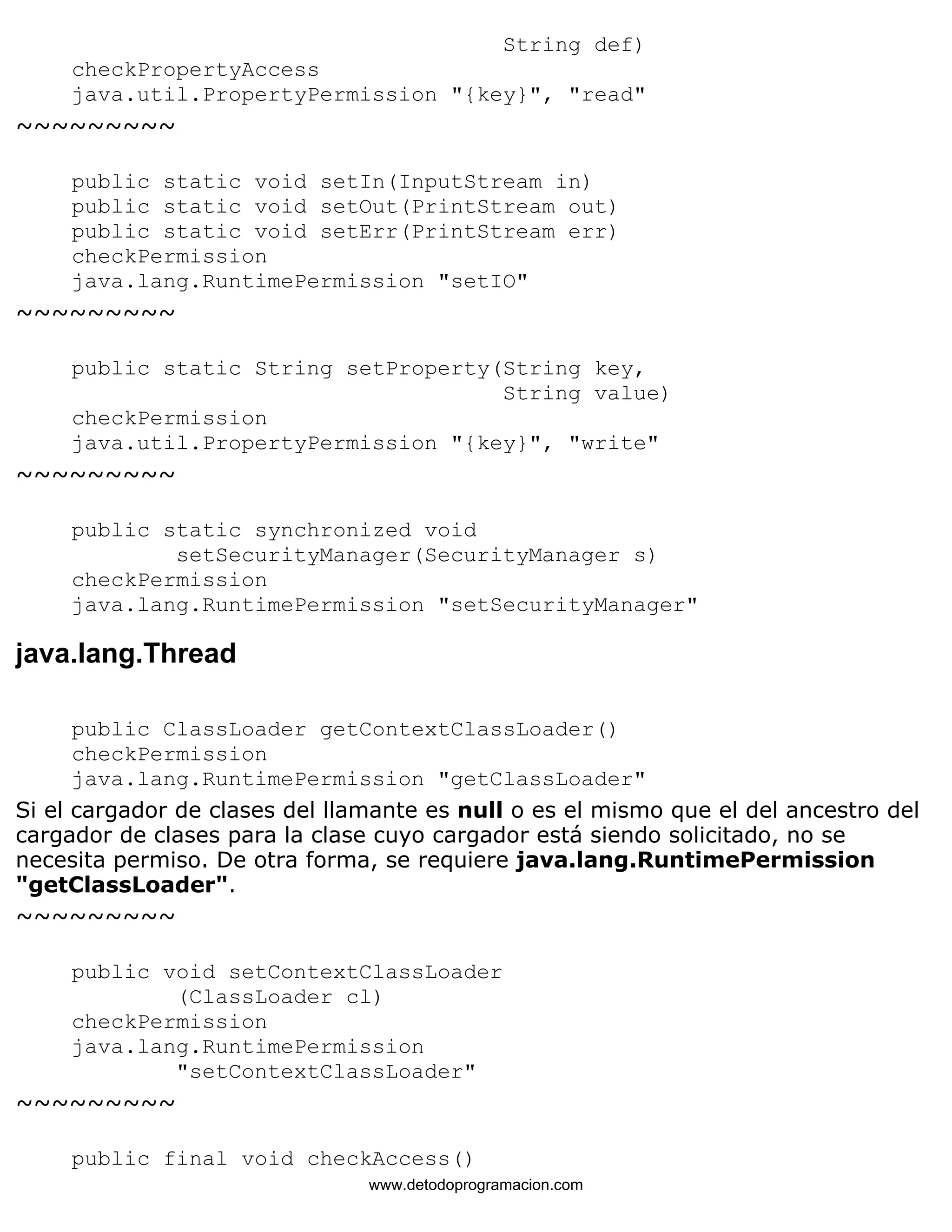 String def) 
checkPropertyAccess 
java.util.PropertyPermission "{key}", "read" 
~~~~~~~~~ 
public static void setIn(InputStream in) 
public static void setOut(PrintStream out) 
public static void setErr(PrintStream err) 
checkPermission 
java.lang.RuntimePermission "setIO" 
~~~~~~~~~ 
public static String setProperty(String key, 
String value) 
checkPermission 
java.util.PropertyPermission "{key}", "write" 
~~~~~~~~~ 
public static synchronized void 
setSecurityManager(SecurityManager s) 
checkPermission 
java.lang.RuntimePermission "setSecurityManager" 
java.lang.Thread 
public ClassLoader getContextClassLoader() 
checkPermission 
java.lang.RuntimePermission "getClassLoader" 
Si el cargador de clases del llamante es null o es el mismo que el del ancestro del 
cargador de clases para la clase cuyo cargador está siendo solicitado, no se 
necesita permiso. De otra forma, se requiere java.lang.RuntimePermission 
"getClassLoader". 
~~~~~~~~~ 
public void setContextClassLoader 
(ClassLoader cl) 
checkPermission 
java.lang.RuntimePermission 
"setContextClassLoader" 
~~~~~~~~~ 
public final void checkAccess() 
www.detodoprogramacion.com 
 
