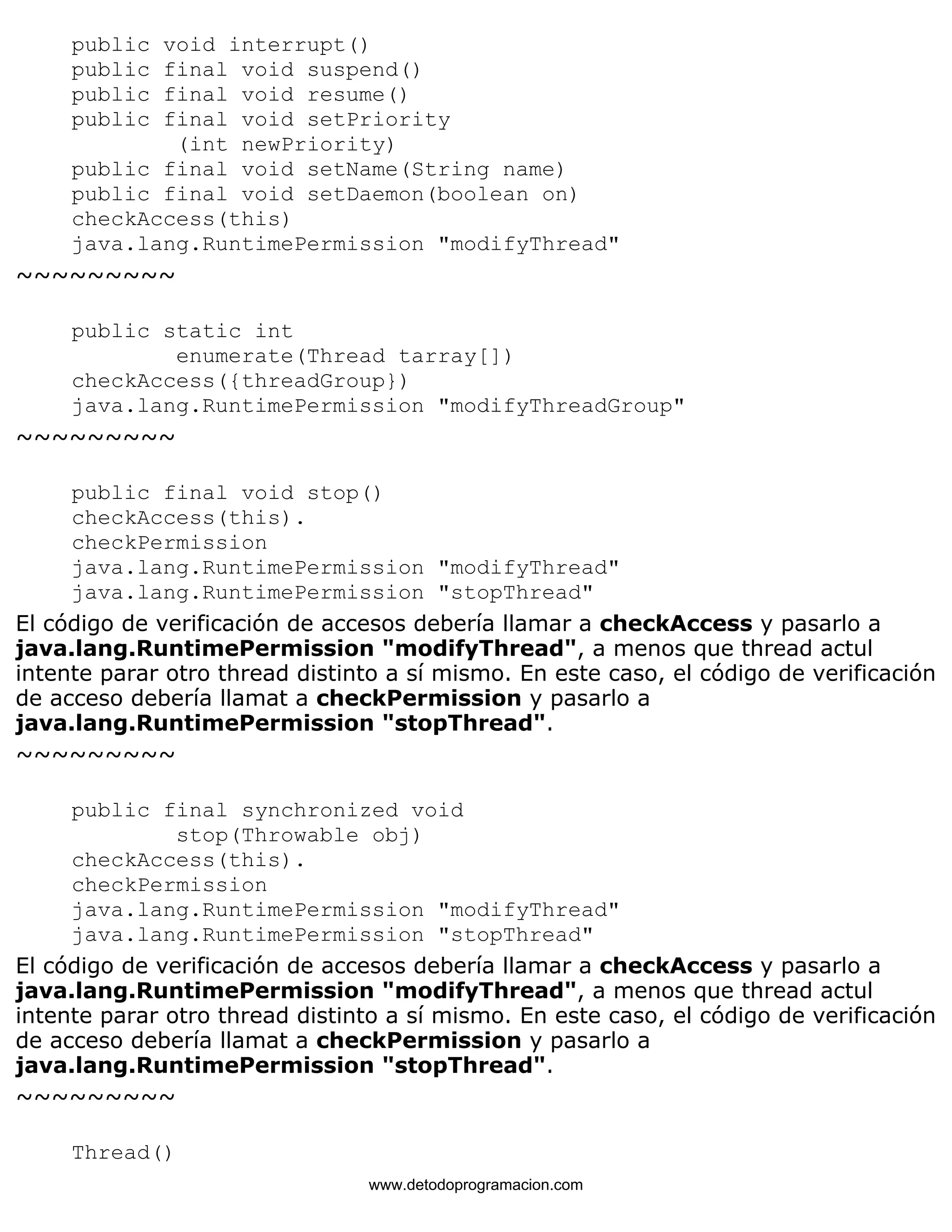 public void interrupt() 
public final void suspend() 
public final void resume() 
public final void setPriority 
(int newPriority) 
public final void setName(String name) 
public final void setDaemon(boolean on) 
checkAccess(this) 
java.lang.RuntimePermission "modifyThread" 
~~~~~~~~~ 
public static int 
enumerate(Thread tarray[]) 
checkAccess({threadGroup}) 
java.lang.RuntimePermission "modifyThreadGroup" 
~~~~~~~~~ 
public final void stop() 
checkAccess(this). 
checkPermission 
java.lang.RuntimePermission "modifyThread" 
java.lang.RuntimePermission "stopThread" 
El código de verificación de accesos debería llamar a checkAccess y pasarlo a 
java.lang.RuntimePermission "modifyThread", a menos que thread actul 
intente parar otro thread distinto a sí mismo. En este caso, el código de verificación 
de acceso debería llamat a checkPermission y pasarlo a 
java.lang.RuntimePermission "stopThread". 
~~~~~~~~~ 
public final synchronized void 
stop(Throwable obj) 
checkAccess(this). 
checkPermission 
java.lang.RuntimePermission "modifyThread" 
java.lang.RuntimePermission "stopThread" 
El código de verificación de accesos debería llamar a checkAccess y pasarlo a 
java.lang.RuntimePermission "modifyThread", a menos que thread actul 
intente parar otro thread distinto a sí mismo. En este caso, el código de verificación 
de acceso debería llamat a checkPermission y pasarlo a 
java.lang.RuntimePermission "stopThread". 
~~~~~~~~~ 
Thread() 
www.detodoprogramacion.com 
 