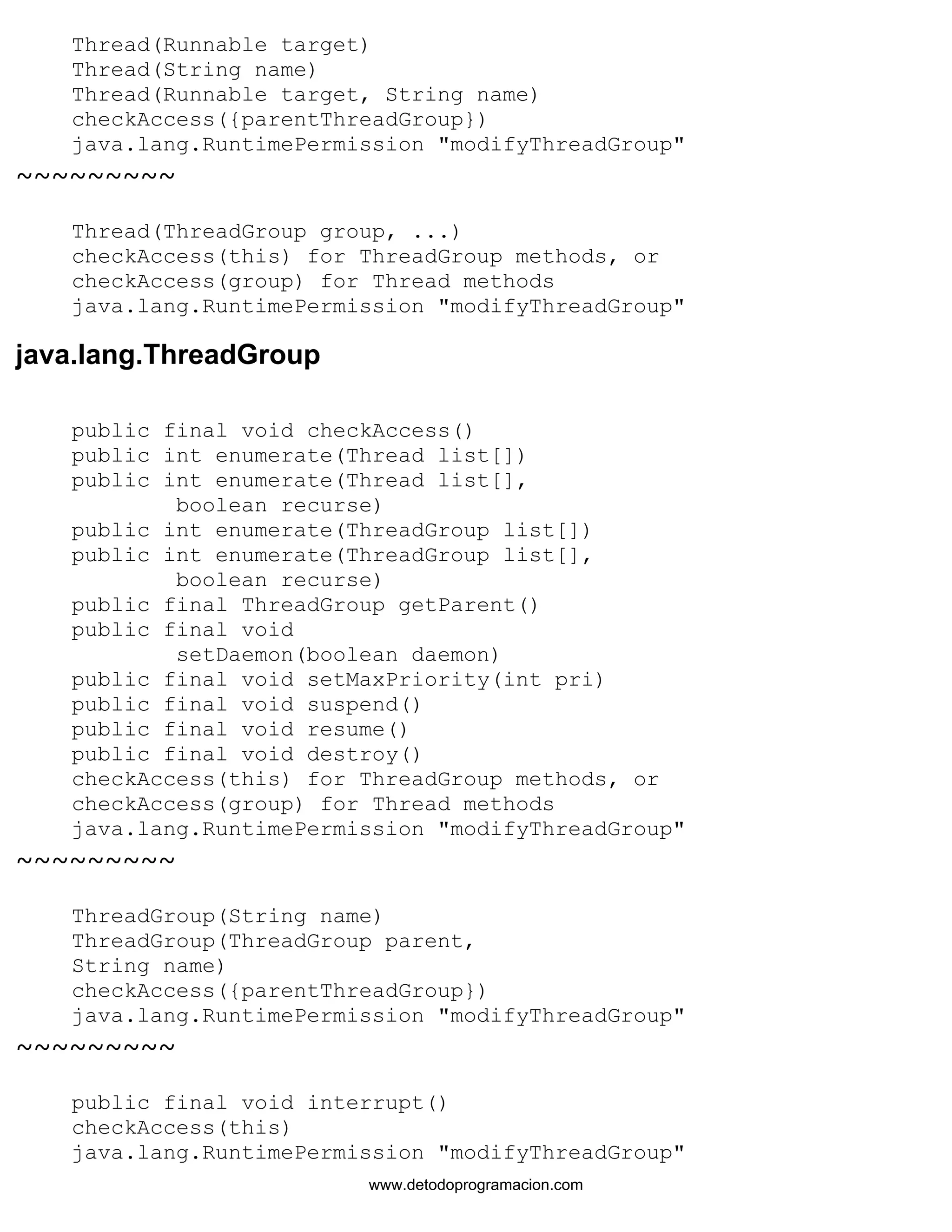 Thread(Runnable target) 
Thread(String name) 
Thread(Runnable target, String name) 
checkAccess({parentThreadGroup}) 
java.lang.RuntimePermission "modifyThreadGroup" 
~~~~~~~~~ 
Thread(ThreadGroup group, ...) 
checkAccess(this) for ThreadGroup methods, or 
checkAccess(group) for Thread methods 
java.lang.RuntimePermission "modifyThreadGroup" 
java.lang.ThreadGroup 
public final void checkAccess() 
public int enumerate(Thread list[]) 
public int enumerate(Thread list[], 
boolean recurse) 
public int enumerate(ThreadGroup list[]) 
public int enumerate(ThreadGroup list[], 
boolean recurse) 
public final ThreadGroup getParent() 
public final void 
setDaemon(boolean daemon) 
public final void setMaxPriority(int pri) 
public final void suspend() 
public final void resume() 
public final void destroy() 
checkAccess(this) for ThreadGroup methods, or 
checkAccess(group) for Thread methods 
java.lang.RuntimePermission "modifyThreadGroup" 
~~~~~~~~~ 
ThreadGroup(String name) 
ThreadGroup(ThreadGroup parent, 
String name) 
checkAccess({parentThreadGroup}) 
java.lang.RuntimePermission "modifyThreadGroup" 
~~~~~~~~~ 
public final void interrupt() 
checkAccess(this) 
java.lang.RuntimePermission "modifyThreadGroup" 
www.detodoprogramacion.com 
 