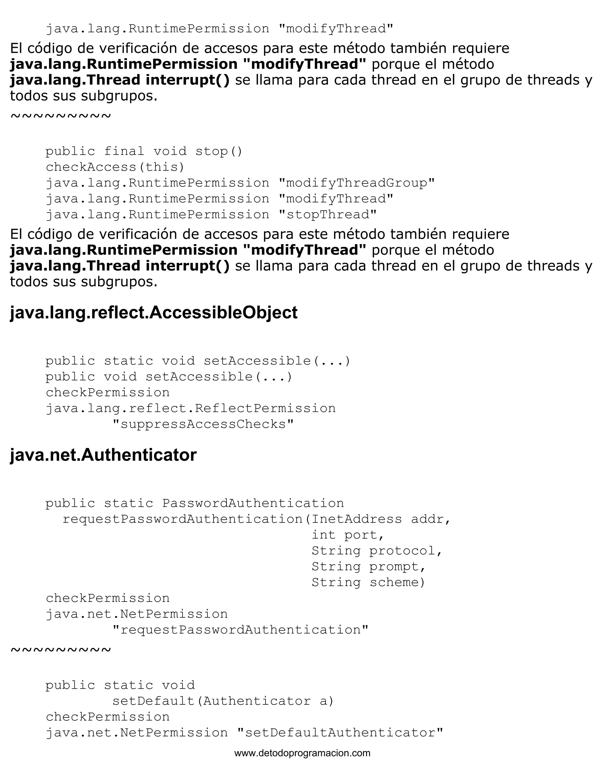 java.lang.RuntimePermission "modifyThread" 
El código de verificación de accesos para este método también requiere 
java.lang.RuntimePermission "modifyThread" porque el método 
java.lang.Thread interrupt() se llama para cada thread en el grupo de threads y 
todos sus subgrupos. 
~~~~~~~~~ 
public final void stop() 
checkAccess(this) 
java.lang.RuntimePermission "modifyThreadGroup" 
java.lang.RuntimePermission "modifyThread" 
java.lang.RuntimePermission "stopThread" 
El código de verificación de accesos para este método también requiere 
java.lang.RuntimePermission "modifyThread" porque el método 
java.lang.Thread interrupt() se llama para cada thread en el grupo de threads y 
todos sus subgrupos. 
java.lang.reflect.AccessibleObject 
public static void setAccessible(...) 
public void setAccessible(...) 
checkPermission 
java.lang.reflect.ReflectPermission 
"suppressAccessChecks" 
java.net.Authenticator 
public static PasswordAuthentication 
requestPasswordAuthentication(InetAddress addr, 
int port, 
String protocol, 
String prompt, 
String scheme) 
checkPermission 
java.net.NetPermission 
"requestPasswordAuthentication" 
~~~~~~~~~ 
public static void 
setDefault(Authenticator a) 
checkPermission 
java.net.NetPermission "setDefaultAuthenticator" 
www.detodoprogramacion.com 
 