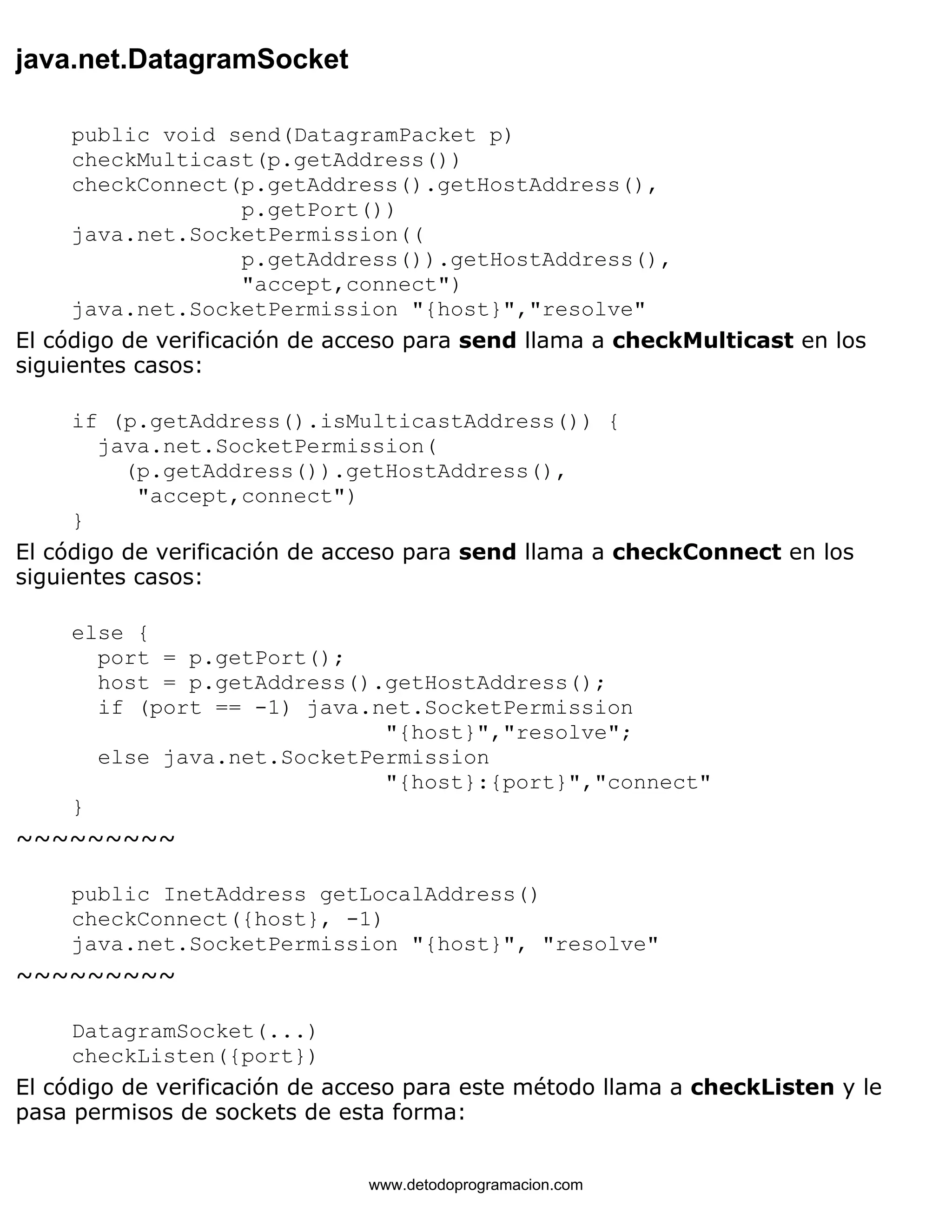 java.net.DatagramSocket 
public void send(DatagramPacket p) 
checkMulticast(p.getAddress()) 
checkConnect(p.getAddress().getHostAddress(), 
p.getPort()) 
java.net.SocketPermission(( 
p.getAddress()).getHostAddress(), 
"accept,connect") 
java.net.SocketPermission "{host}","resolve" 
El código de verificación de acceso para send llama a checkMulticast en los 
siguientes casos: 
if (p.getAddress().isMulticastAddress()) { 
java.net.SocketPermission( 
(p.getAddress()).getHostAddress(), 
"accept,connect") 
} 
El código de verificación de acceso para send llama a checkConnect en los 
siguientes casos: 
else { 
port = p.getPort(); 
host = p.getAddress().getHostAddress(); 
if (port == -1) java.net.SocketPermission 
"{host}","resolve"; 
else java.net.SocketPermission 
"{host}:{port}","connect" 
} 
~~~~~~~~~ 
public InetAddress getLocalAddress() 
checkConnect({host}, -1) 
java.net.SocketPermission "{host}", "resolve" 
~~~~~~~~~ 
DatagramSocket(...) 
checkListen({port}) 
El código de verificación de acceso para este método llama a checkListen y le 
pasa permisos de sockets de esta forma: 
www.detodoprogramacion.com 
 