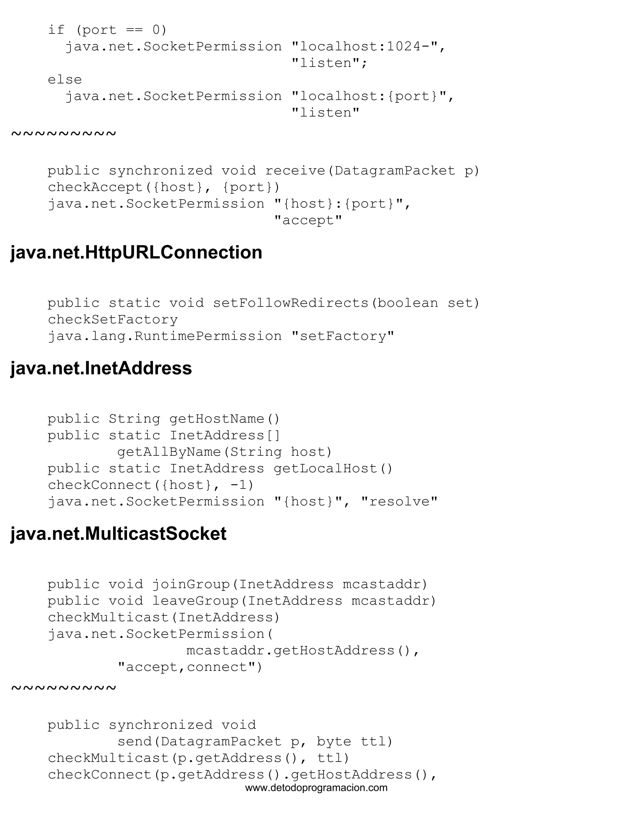 if (port == 0) 
java.net.SocketPermission "localhost:1024-", 
"listen"; 
else 
java.net.SocketPermission "localhost:{port}", 
"listen" 
~~~~~~~~~ 
public synchronized void receive(DatagramPacket p) 
checkAccept({host}, {port}) 
java.net.SocketPermission "{host}:{port}", 
"accept" 
java.net.HttpURLConnection 
public static void setFollowRedirects(boolean set) 
checkSetFactory 
java.lang.RuntimePermission "setFactory" 
java.net.InetAddress 
public String getHostName() 
public static InetAddress[] 
getAllByName(String host) 
public static InetAddress getLocalHost() 
checkConnect({host}, -1) 
java.net.SocketPermission "{host}", "resolve" 
java.net.MulticastSocket 
public void joinGroup(InetAddress mcastaddr) 
public void leaveGroup(InetAddress mcastaddr) 
checkMulticast(InetAddress) 
java.net.SocketPermission( 
mcastaddr.getHostAddress(), 
"accept,connect") 
~~~~~~~~~ 
public synchronized void 
send(DatagramPacket p, byte ttl) 
checkMulticast(p.getAddress(), ttl) 
checkConnect(p.getAddress().getHostAddress(), 
www.detodoprogramacion.com 
 