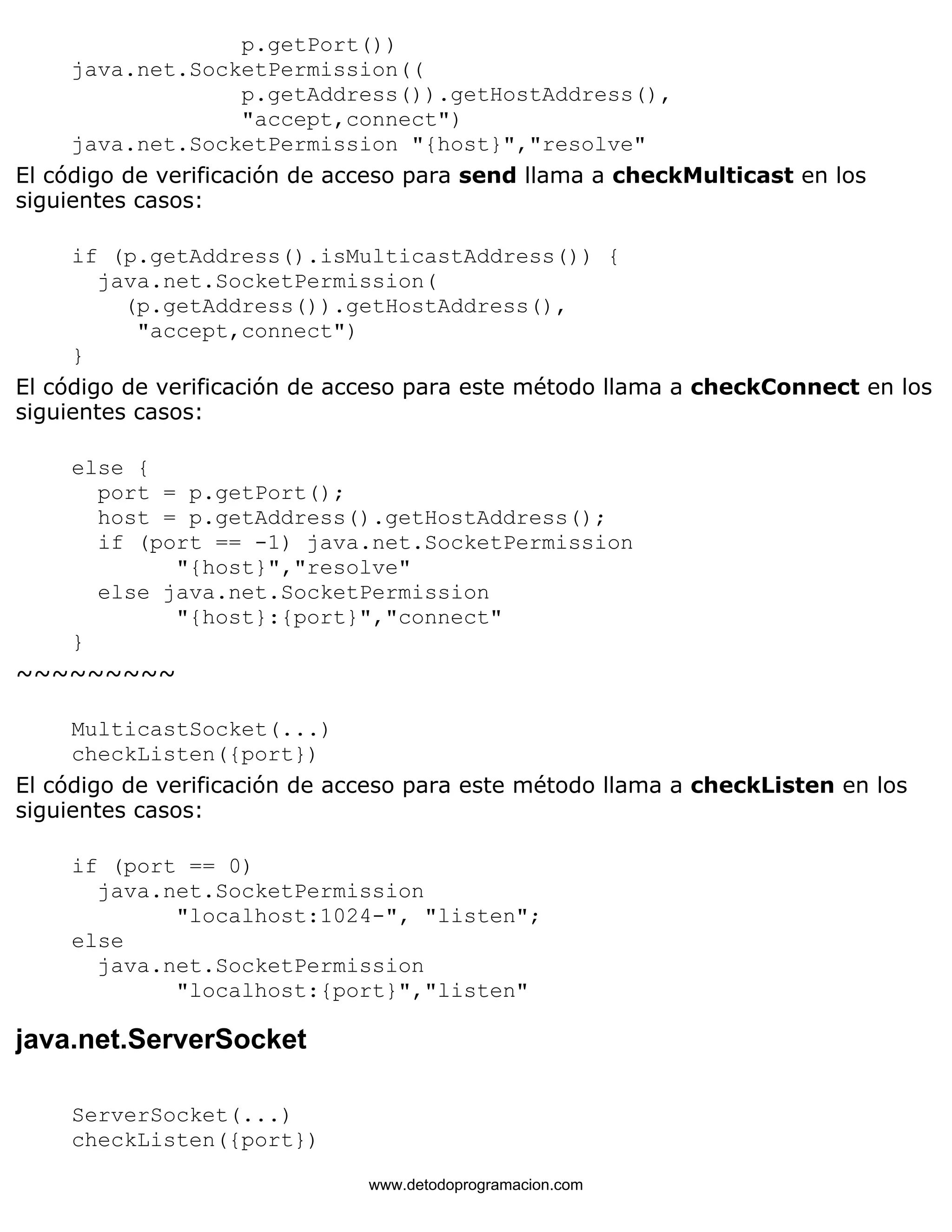 p.getPort()) 
java.net.SocketPermission(( 
p.getAddress()).getHostAddress(), 
"accept,connect") 
java.net.SocketPermission "{host}","resolve" 
El código de verificación de acceso para send llama a checkMulticast en los 
siguientes casos: 
if (p.getAddress().isMulticastAddress()) { 
java.net.SocketPermission( 
(p.getAddress()).getHostAddress(), 
"accept,connect") 
} 
El código de verificación de acceso para este método llama a checkConnect en los 
siguientes casos: 
else { 
port = p.getPort(); 
host = p.getAddress().getHostAddress(); 
if (port == -1) java.net.SocketPermission 
"{host}","resolve" 
else java.net.SocketPermission 
"{host}:{port}","connect" 
} 
~~~~~~~~~ 
MulticastSocket(...) 
checkListen({port}) 
El código de verificación de acceso para este método llama a checkListen en los 
siguientes casos: 
if (port == 0) 
java.net.SocketPermission 
"localhost:1024-", "listen"; 
else 
java.net.SocketPermission 
"localhost:{port}","listen" 
java.net.ServerSocket 
ServerSocket(...) 
checkListen({port}) 
www.detodoprogramacion.com 
 