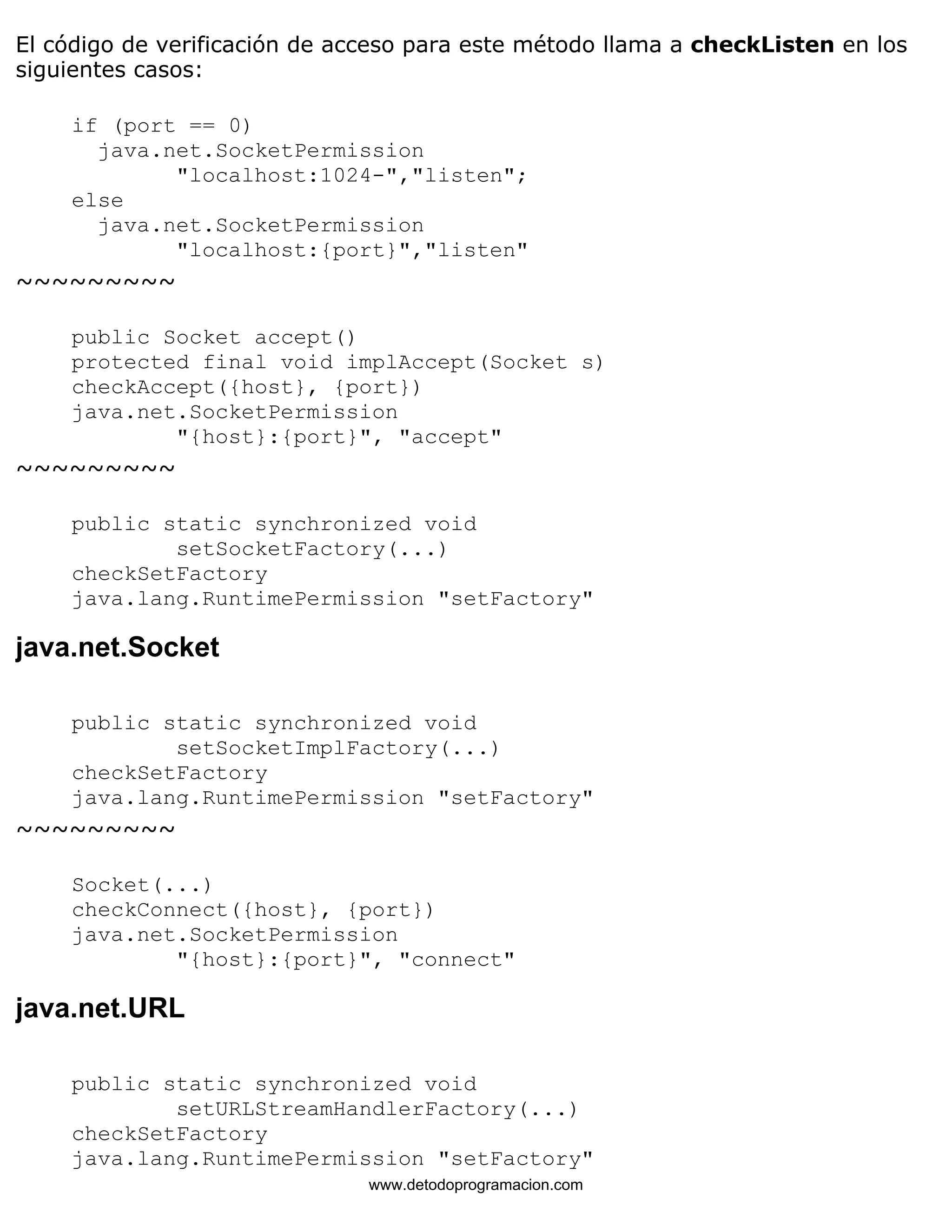 El código de verificación de acceso para este método llama a checkListen en los 
siguientes casos: 
if (port == 0) 
java.net.SocketPermission 
"localhost:1024-","listen"; 
else 
java.net.SocketPermission 
"localhost:{port}","listen" 
~~~~~~~~~ 
public Socket accept() 
protected final void implAccept(Socket s) 
checkAccept({host}, {port}) 
java.net.SocketPermission 
"{host}:{port}", "accept" 
~~~~~~~~~ 
public static synchronized void 
setSocketFactory(...) 
checkSetFactory 
java.lang.RuntimePermission "setFactory" 
java.net.Socket 
public static synchronized void 
setSocketImplFactory(...) 
checkSetFactory 
java.lang.RuntimePermission "setFactory" 
~~~~~~~~~ 
Socket(...) 
checkConnect({host}, {port}) 
java.net.SocketPermission 
"{host}:{port}", "connect" 
java.net.URL 
public static synchronized void 
setURLStreamHandlerFactory(...) 
checkSetFactory 
java.lang.RuntimePermission "setFactory" 
www.detodoprogramacion.com 
 