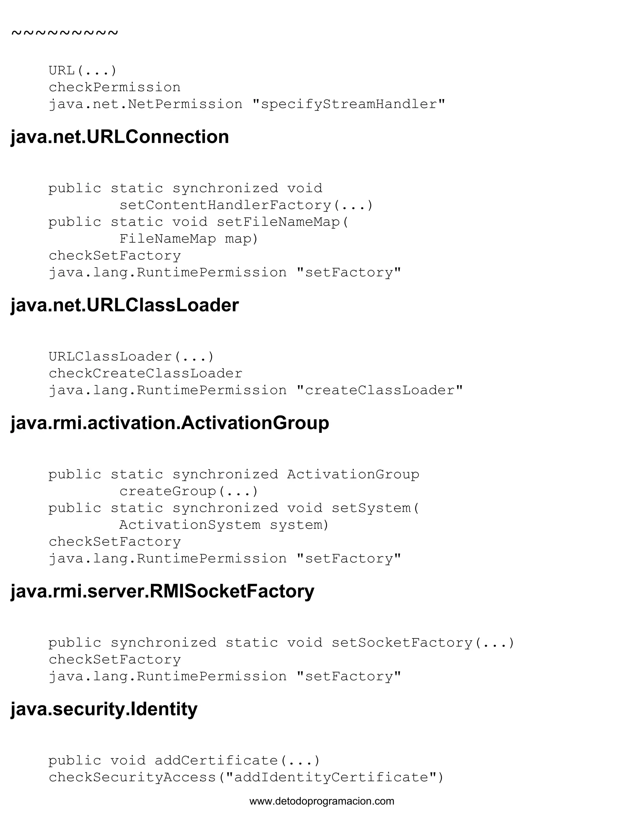 ~~~~~~~~~ 
URL(...) 
checkPermission 
java.net.NetPermission "specifyStreamHandler" 
java.net.URLConnection 
public static synchronized void 
setContentHandlerFactory(...) 
public static void setFileNameMap( 
FileNameMap map) 
checkSetFactory 
java.lang.RuntimePermission "setFactory" 
java.net.URLClassLoader 
URLClassLoader(...) 
checkCreateClassLoader 
java.lang.RuntimePermission "createClassLoader" 
java.rmi.activation.ActivationGroup 
public static synchronized ActivationGroup 
createGroup(...) 
public static synchronized void setSystem( 
ActivationSystem system) 
checkSetFactory 
java.lang.RuntimePermission "setFactory" 
java.rmi.server.RMISocketFactory 
public synchronized static void setSocketFactory(...) 
checkSetFactory 
java.lang.RuntimePermission "setFactory" 
java.security.Identity 
public void addCertificate(...) 
checkSecurityAccess("addIdentityCertificate") 
www.detodoprogramacion.com 
 