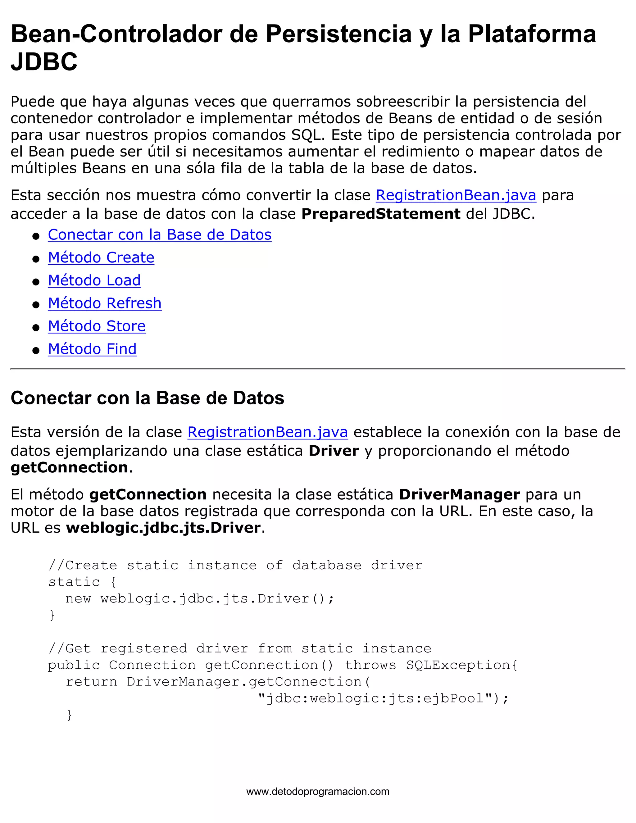 Bean-Controlador de Persistencia y la Plataforma 
JDBC 
Puede que haya algunas veces que querramos sobreescribir la persistencia del 
contenedor controlador e implementar métodos de Beans de entidad o de sesión 
para usar nuestros propios comandos SQL. Este tipo de persistencia controlada por 
el Bean puede ser útil si necesitamos aumentar el redimiento o mapear datos de 
múltiples Beans en una sóla fila de la tabla de la base de datos. 
Esta sección nos muestra cómo convertir la clase RegistrationBean.java para 
acceder a la base de datos con la clase PreparedStatement del JDBC. 
l   Conectar con la Base de Datos 
l   Método Create 
l   Método Load 
l   Método Refresh 
l   Método Store 
l   Método Find 
Conectar con la Base de Datos 
Esta versión de la clase RegistrationBean.java establece la conexión con la base de 
datos ejemplarizando una clase estática Driver y proporcionando el método 
getConnection. 
El método getConnection necesita la clase estática DriverManager para un 
motor de la base datos registrada que corresponda con la URL. En este caso, la 
URL es weblogic.jdbc.jts.Driver. 
//Create static instance of database driver 
static { 
new weblogic.jdbc.jts.Driver(); 
} 
//Get registered driver from static instance 
public Connection getConnection() throws SQLException{ 
return DriverManager.getConnection( 
"jdbc:weblogic:jts:ejbPool"); 
} 
www.detodoprogramacion.com 
 